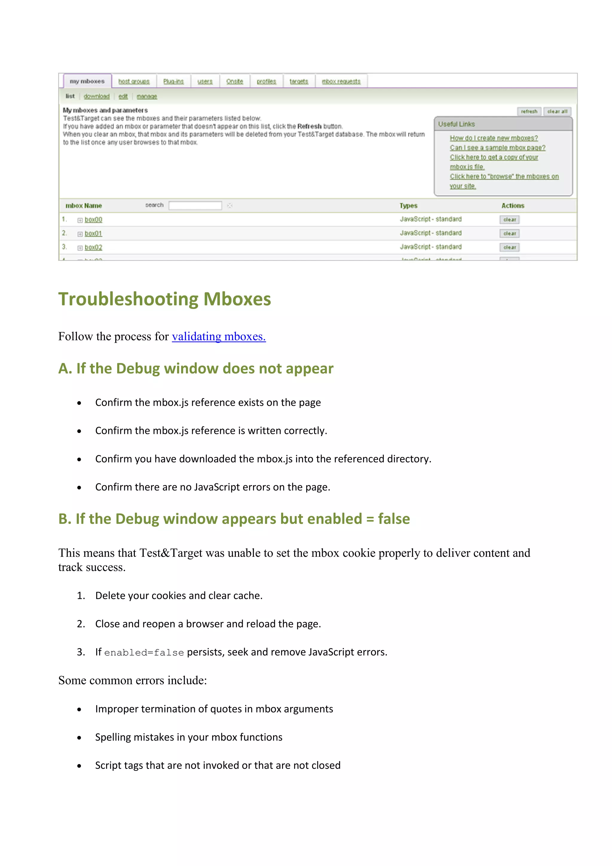 Troubleshooting Mboxes
Follow the process for validating mboxes.

A. If the Debug window does not appear
      Confirm the mbox.js reference exists on the page

      Confirm the mbox.js reference is written correctly.

      Confirm you have downloaded the mbox.js into the referenced directory.

      Confirm there are no JavaScript errors on the page.

B. If the Debug window appears but enabled = false

This means that Test&Target was unable to set the mbox cookie properly to deliver content and
track success.

   1. Delete your cookies and clear cache.

   2. Close and reopen a browser and reload the page.

   3. If enabled=false persists, seek and remove JavaScript errors.

Some common errors include:

      Improper termination of quotes in mbox arguments

      Spelling mistakes in your mbox functions

      Script tags that are not invoked or that are not closed
 