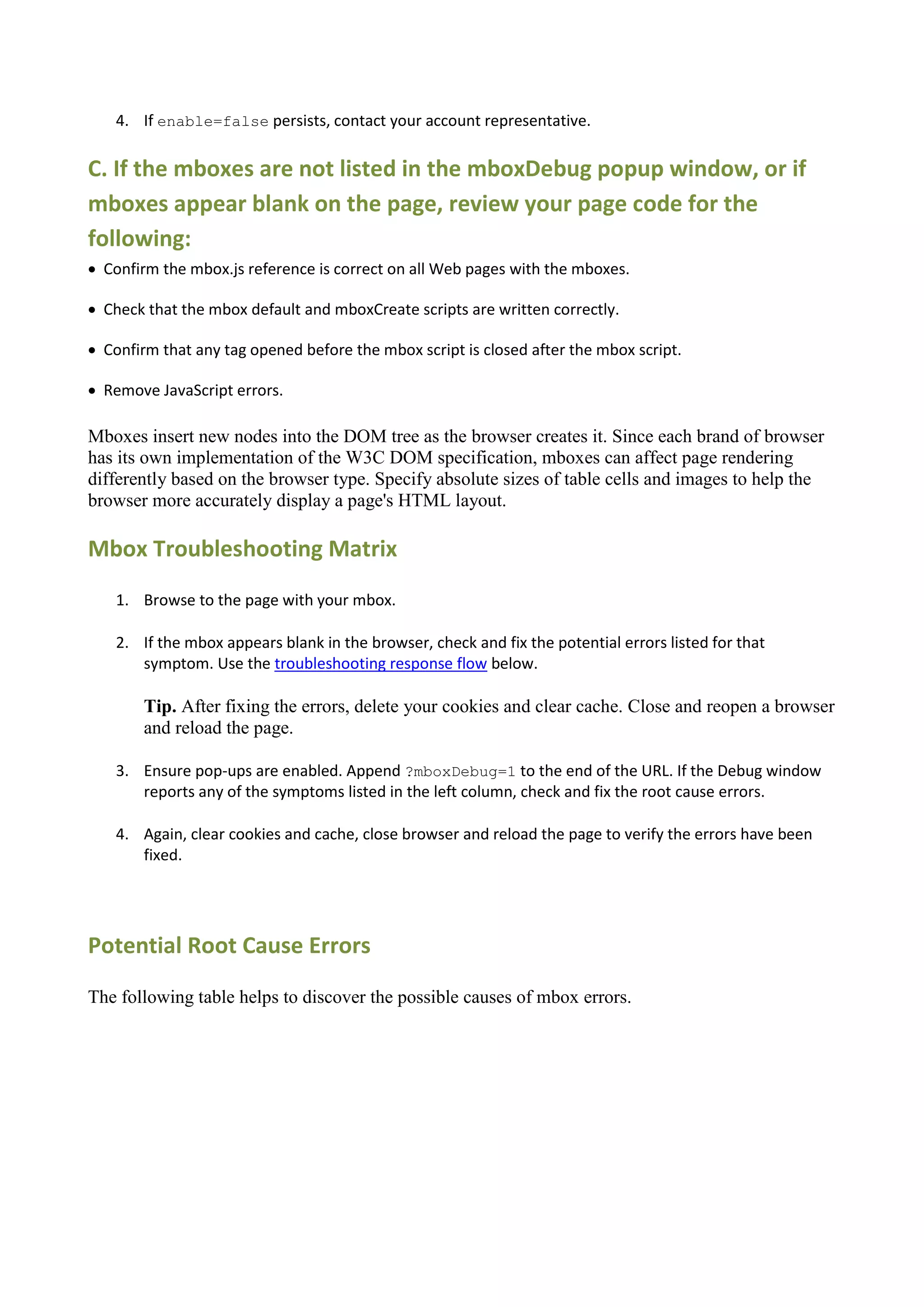 4. If enable=false persists, contact your account representative.

C. If the mboxes are not listed in the mboxDebug popup window, or if
mboxes appear blank on the page, review your page code for the
following:
 Confirm the mbox.js reference is correct on all Web pages with the mboxes.

 Check that the mbox default and mboxCreate scripts are written correctly.

 Confirm that any tag opened before the mbox script is closed after the mbox script.

 Remove JavaScript errors.

Mboxes insert new nodes into the DOM tree as the browser creates it. Since each brand of browser
has its own implementation of the W3C DOM specification, mboxes can affect page rendering
differently based on the browser type. Specify absolute sizes of table cells and images to help the
browser more accurately display a page's HTML layout.

Mbox Troubleshooting Matrix
    1. Browse to the page with your mbox.

    2. If the mbox appears blank in the browser, check and fix the potential errors listed for that
       symptom. Use the troubleshooting response flow below.

        Tip. After fixing the errors, delete your cookies and clear cache. Close and reopen a browser
        and reload the page.

    3. Ensure pop-ups are enabled. Append ?mboxDebug=1 to the end of the URL. If the Debug window
       reports any of the symptoms listed in the left column, check and fix the root cause errors.

    4. Again, clear cookies and cache, close browser and reload the page to verify the errors have been
       fixed.




Potential Root Cause Errors

The following table helps to discover the possible causes of mbox errors.
 