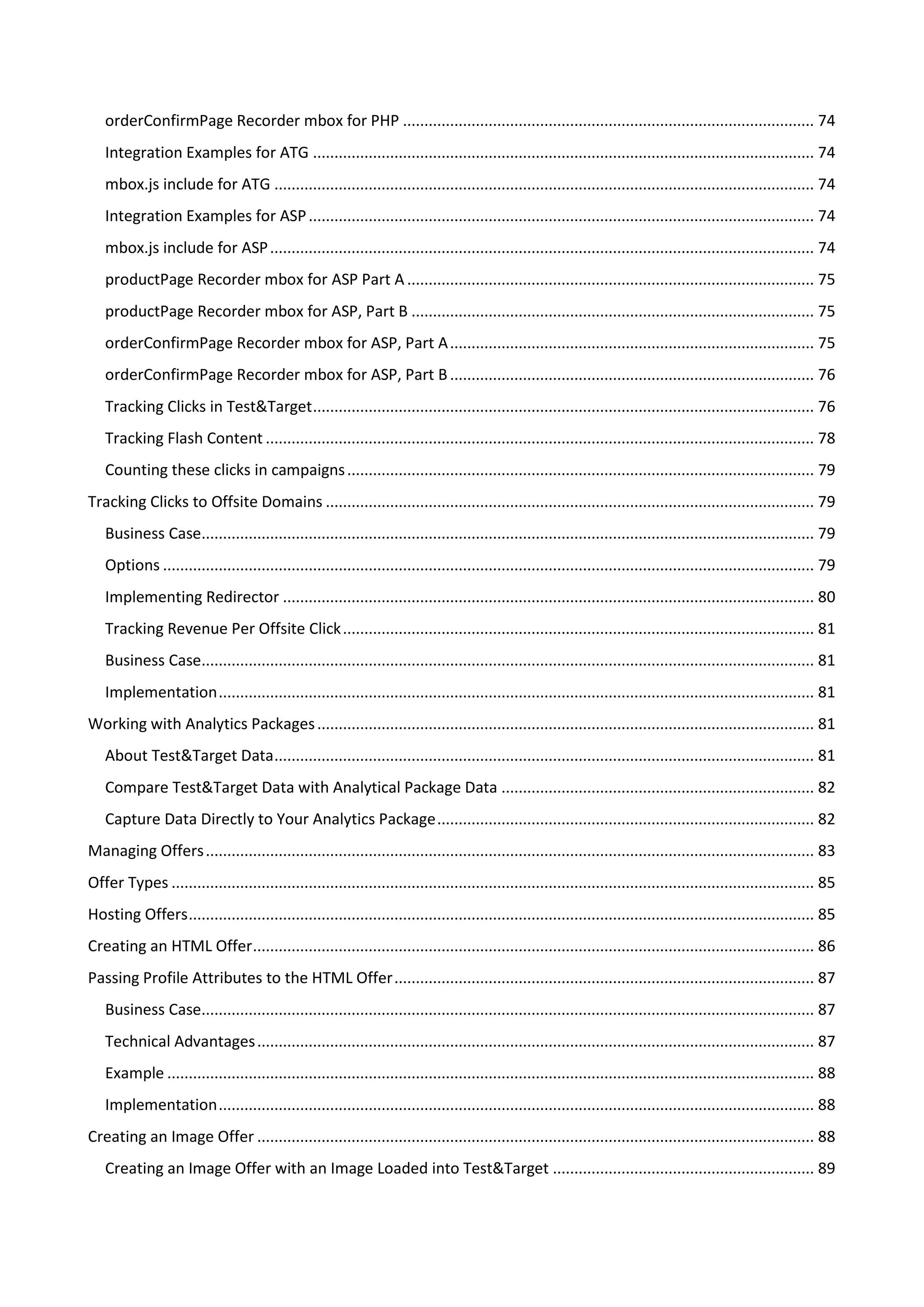 orderConfirmPage Recorder mbox for PHP ................................................................................................ 74
   Integration Examples for ATG ..................................................................................................................... 74
   mbox.js include for ATG .............................................................................................................................. 74
   Integration Examples for ASP ...................................................................................................................... 74
   mbox.js include for ASP ............................................................................................................................... 74
   productPage Recorder mbox for ASP Part A ............................................................................................... 75
   productPage Recorder mbox for ASP, Part B .............................................................................................. 75
   orderConfirmPage Recorder mbox for ASP, Part A ..................................................................................... 75
   orderConfirmPage Recorder mbox for ASP, Part B ..................................................................................... 76
   Tracking Clicks in Test&Target ..................................................................................................................... 76
   Tracking Flash Content ................................................................................................................................ 78
   Counting these clicks in campaigns ............................................................................................................. 79
Tracking Clicks to Offsite Domains .................................................................................................................. 79
   Business Case............................................................................................................................................... 79
   Options ........................................................................................................................................................ 79
   Implementing Redirector ............................................................................................................................ 80
   Tracking Revenue Per Offsite Click .............................................................................................................. 81
   Business Case............................................................................................................................................... 81
   Implementation ........................................................................................................................................... 81
Working with Analytics Packages .................................................................................................................... 81
   About Test&Target Data .............................................................................................................................. 81
   Compare Test&Target Data with Analytical Package Data ......................................................................... 82
   Capture Data Directly to Your Analytics Package ........................................................................................ 82
Managing Offers .............................................................................................................................................. 83
Offer Types ...................................................................................................................................................... 85
Hosting Offers .................................................................................................................................................. 85
Creating an HTML Offer ................................................................................................................................... 86
Passing Profile Attributes to the HTML Offer .................................................................................................. 87
   Business Case............................................................................................................................................... 87
   Technical Advantages .................................................................................................................................. 87
   Example ....................................................................................................................................................... 88
   Implementation ........................................................................................................................................... 88
Creating an Image Offer .................................................................................................................................. 88
   Creating an Image Offer with an Image Loaded into Test&Target ............................................................. 89
 