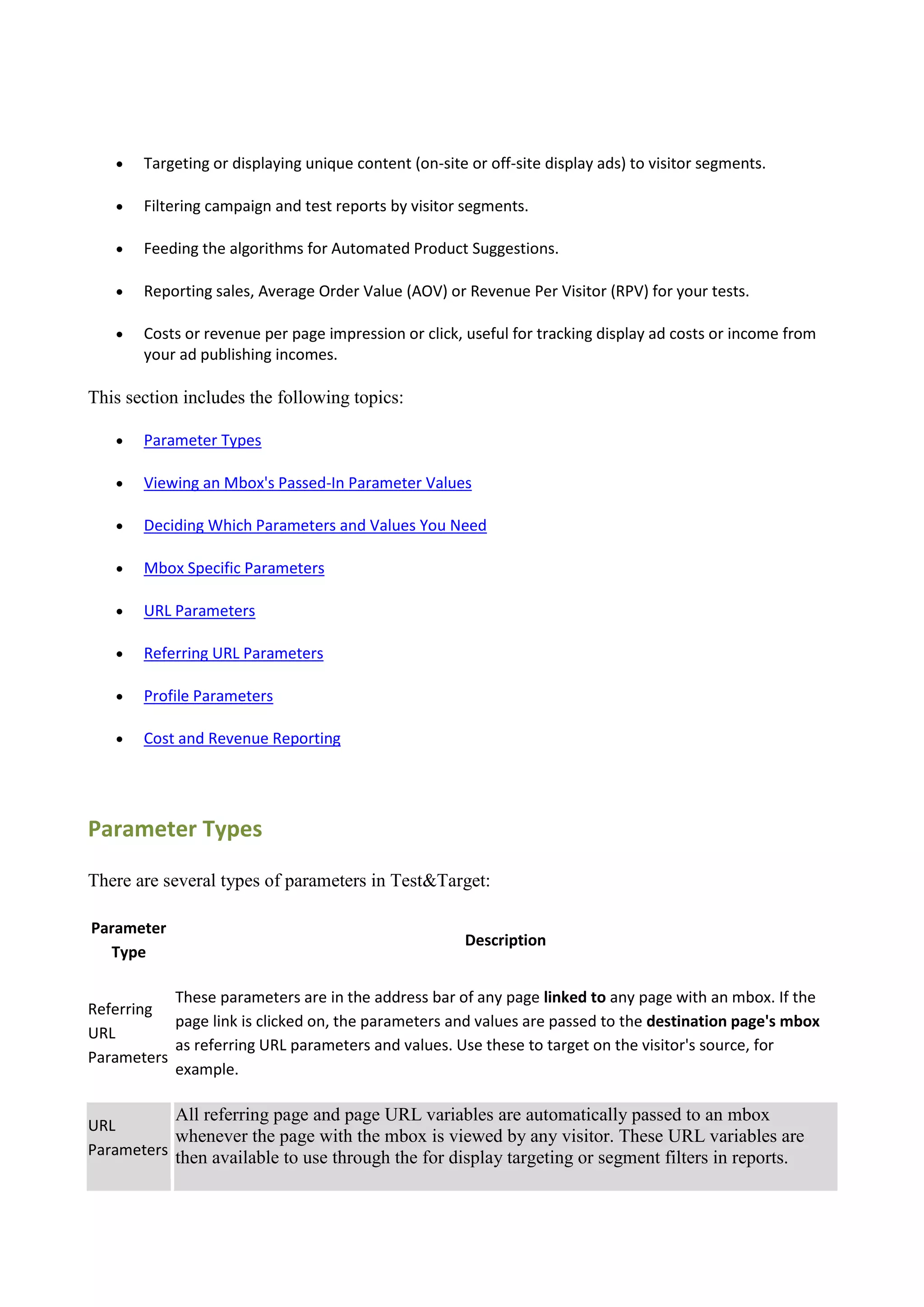   Targeting or displaying unique content (on-site or off-site display ads) to visitor segments.

      Filtering campaign and test reports by visitor segments.

      Feeding the algorithms for Automated Product Suggestions.

      Reporting sales, Average Order Value (AOV) or Revenue Per Visitor (RPV) for your tests.

      Costs or revenue per page impression or click, useful for tracking display ad costs or income from
       your ad publishing incomes.

This section includes the following topics:

      Parameter Types

      Viewing an Mbox's Passed-In Parameter Values

      Deciding Which Parameters and Values You Need

      Mbox Specific Parameters

      URL Parameters

      Referring URL Parameters

      Profile Parameters

      Cost and Revenue Reporting




Parameter Types

There are several types of parameters in Test&Target:

Parameter
                                                      Description
  Type

           These parameters are in the address bar of any page linked to any page with an mbox. If the
Referring
           page link is clicked on, the parameters and values are passed to the destination page's mbox
URL
           as referring URL parameters and values. Use these to target on the visitor's source, for
Parameters
           example.

            All referring page and page URL variables are automatically passed to an mbox
URL
           whenever the page with the mbox is viewed by any visitor. These URL variables are
Parameters then available to use through the for display targeting or segment filters in reports.
 