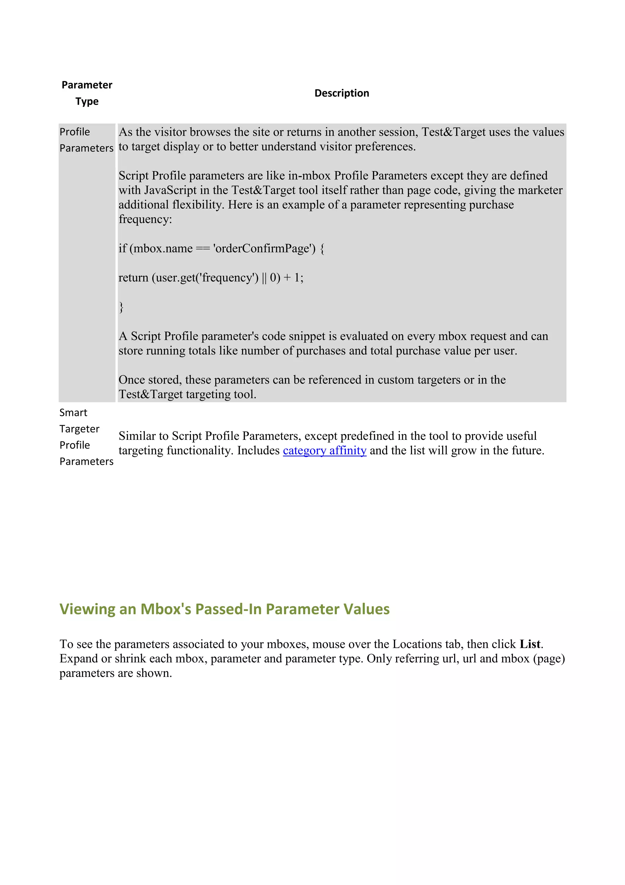 Parameter
                                                       Description
  Type

Profile    As the visitor browses the site or returns in another session, Test&Target uses the values
Parameters to target display or to better understand visitor preferences.

            Script Profile parameters are like in-mbox Profile Parameters except they are defined
            with JavaScript in the Test&Target tool itself rather than page code, giving the marketer
            additional flexibility. Here is an example of a parameter representing purchase
            frequency:

            if (mbox.name == 'orderConfirmPage') {

            return (user.get('frequency') || 0) + 1;

            }

            A Script Profile parameter's code snippet is evaluated on every mbox request and can
            store running totals like number of purchases and total purchase value per user.

            Once stored, these parameters can be referenced in custom targeters or in the
            Test&Target targeting tool.
Smart
Targeter
           Similar to Script Profile Parameters, except predefined in the tool to provide useful
Profile    targeting functionality. Includes category affinity and the list will grow in the future.
Parameters




Viewing an Mbox's Passed-In Parameter Values

To see the parameters associated to your mboxes, mouse over the Locations tab, then click List.
Expand or shrink each mbox, parameter and parameter type. Only referring url, url and mbox (page)
parameters are shown.
 