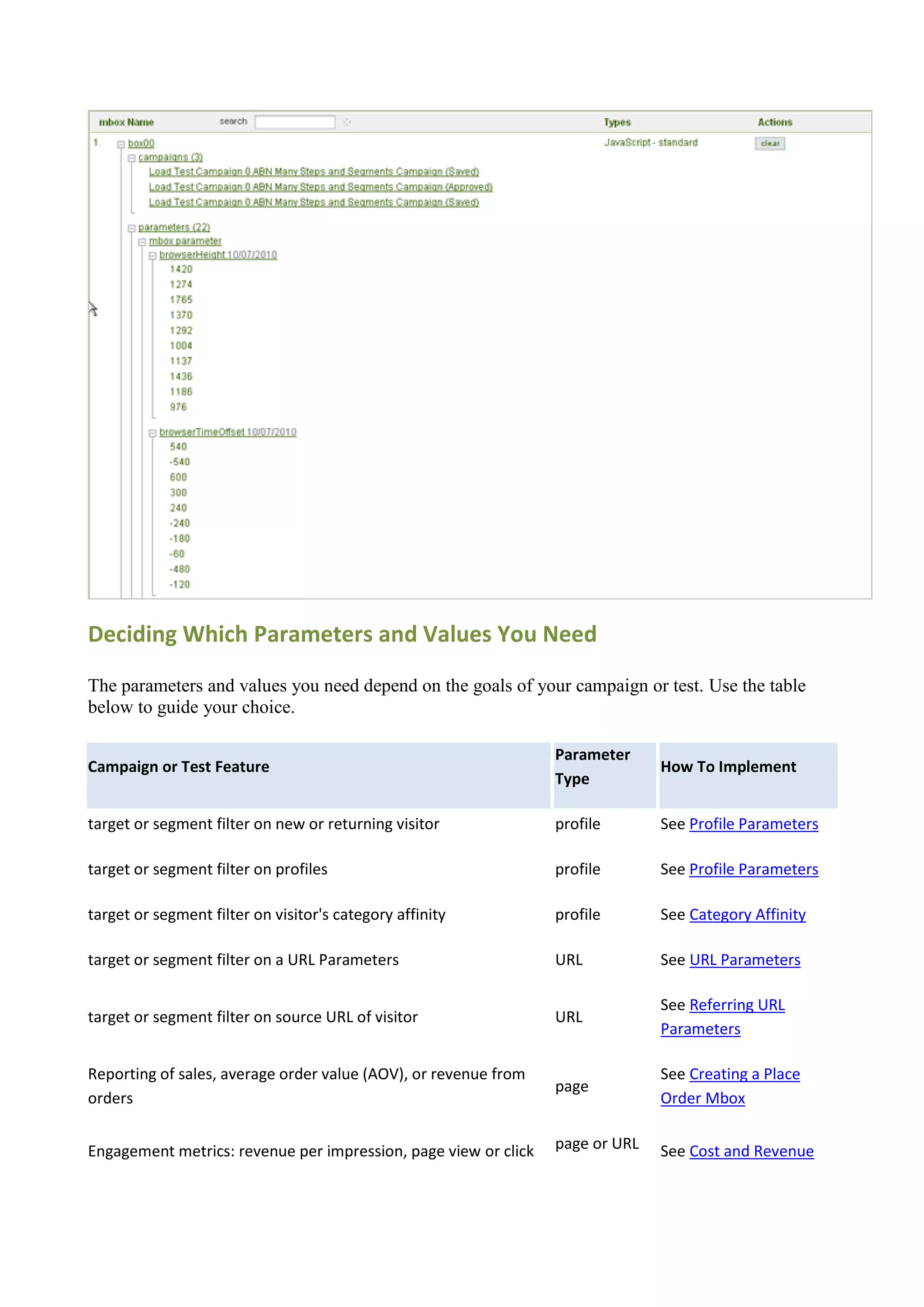 Deciding Which Parameters and Values You Need

The parameters and values you need depend on the goals of your campaign or test. Use the table
below to guide your choice.

                                                                 Parameter
Campaign or Test Feature                                                       How To Implement
                                                                 Type

target or segment filter on new or returning visitor             profile       See Profile Parameters

target or segment filter on profiles                             profile       See Profile Parameters

target or segment filter on visitor's category affinity          profile       See Category Affinity

target or segment filter on a URL Parameters                     URL           See URL Parameters

                                                                               See Referring URL
target or segment filter on source URL of visitor                URL
                                                                               Parameters

Reporting of sales, average order value (AOV), or revenue from                 See Creating a Place
                                                                 page
orders                                                                         Order Mbox


Engagement metrics: revenue per impression, page view or click   page or URL   See Cost and Revenue
 