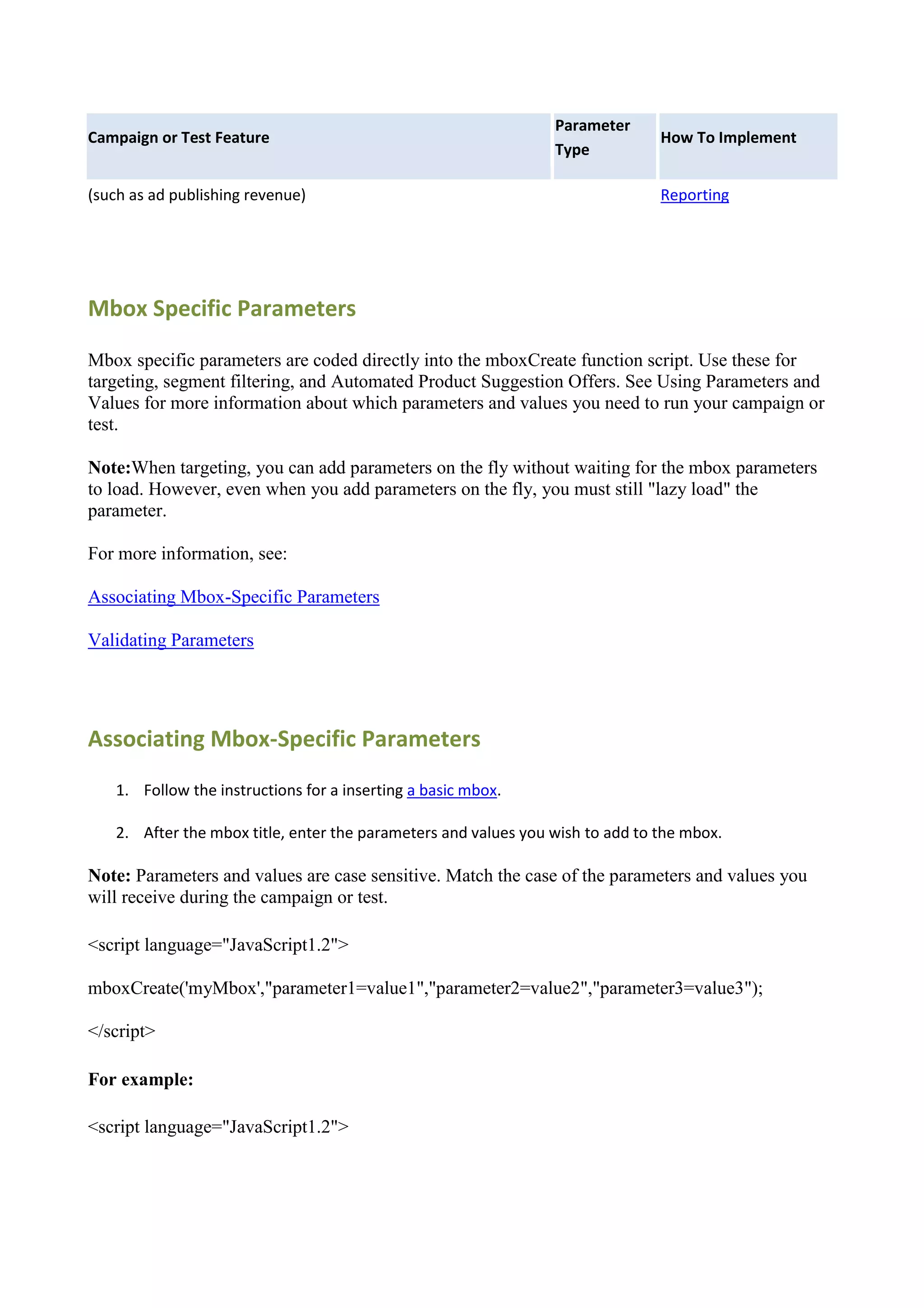 Parameter
Campaign or Test Feature                                                       How To Implement
                                                                Type

(such as ad publishing revenue)                                                Reporting




Mbox Specific Parameters

Mbox specific parameters are coded directly into the mboxCreate function script. Use these for
targeting, segment filtering, and Automated Product Suggestion Offers. See Using Parameters and
Values for more information about which parameters and values you need to run your campaign or
test.

Note:When targeting, you can add parameters on the fly without waiting for the mbox parameters
to load. However, even when you add parameters on the fly, you must still "lazy load" the
parameter.

For more information, see:

Associating Mbox-Specific Parameters

Validating Parameters




Associating Mbox-Specific Parameters
   1. Follow the instructions for a inserting a basic mbox.

   2. After the mbox title, enter the parameters and values you wish to add to the mbox.

Note: Parameters and values are case sensitive. Match the case of the parameters and values you
will receive during the campaign or test.

<script language="JavaScript1.2">

mboxCreate('myMbox',"parameter1=value1","parameter2=value2","parameter3=value3");

</script>

For example:

<script language="JavaScript1.2">
 