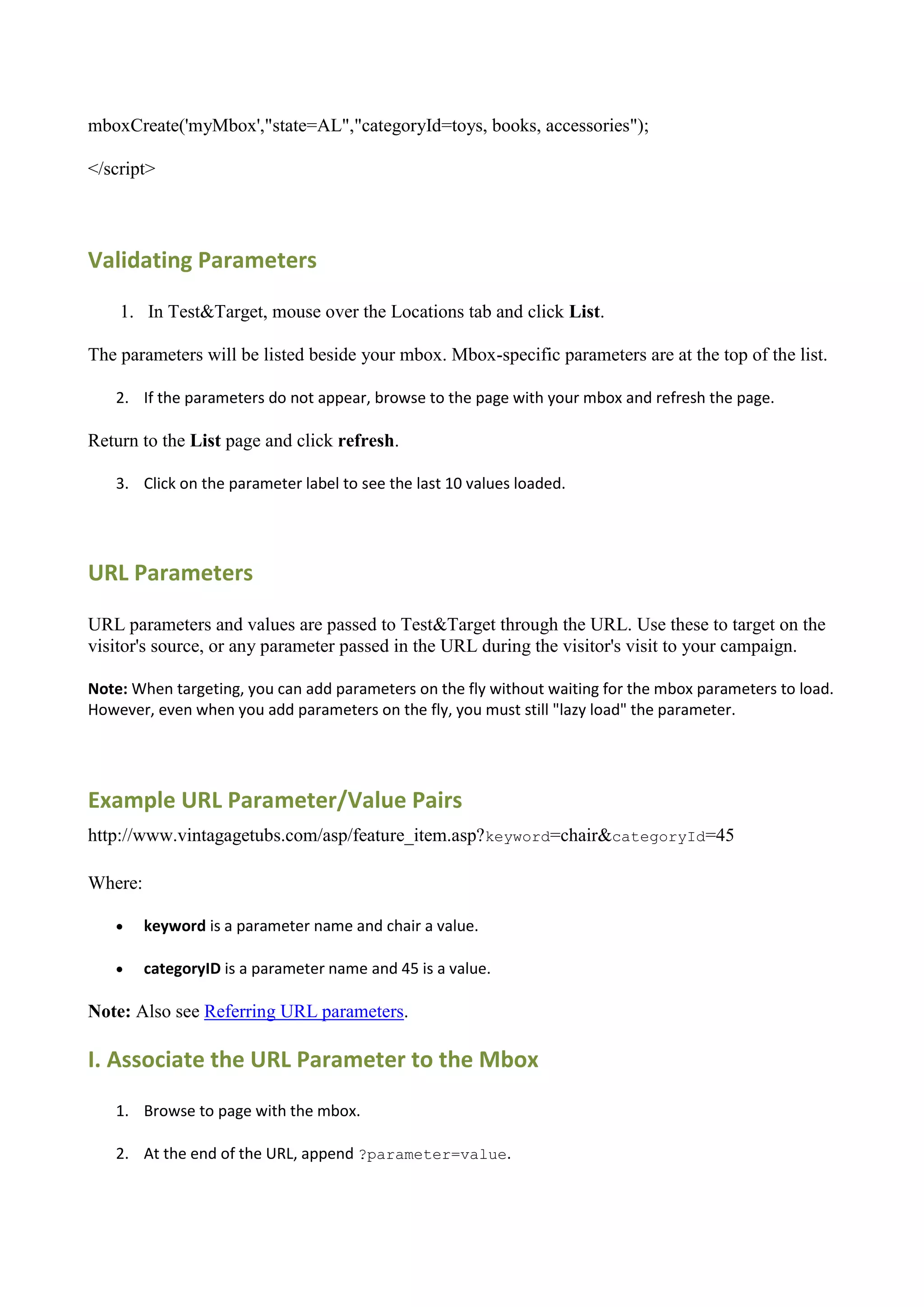 mboxCreate('myMbox',"state=AL","categoryId=toys, books, accessories");

</script>




Validating Parameters

    1. In Test&Target, mouse over the Locations tab and click List.

The parameters will be listed beside your mbox. Mbox-specific parameters are at the top of the list.

   2. If the parameters do not appear, browse to the page with your mbox and refresh the page.

Return to the List page and click refresh.

   3. Click on the parameter label to see the last 10 values loaded.




URL Parameters

URL parameters and values are passed to Test&Target through the URL. Use these to target on the
visitor's source, or any parameter passed in the URL during the visitor's visit to your campaign.

Note: When targeting, you can add parameters on the fly without waiting for the mbox parameters to load.
However, even when you add parameters on the fly, you must still "lazy load" the parameter.




Example URL Parameter/Value Pairs
http://www.vintagagetubs.com/asp/feature_item.asp?keyword=chair&categoryId=45

Where:

        keyword is a parameter name and chair a value.

        categoryID is a parameter name and 45 is a value.

Note: Also see Referring URL parameters.

I. Associate the URL Parameter to the Mbox
   1. Browse to page with the mbox.

   2. At the end of the URL, append ?parameter=value.
 