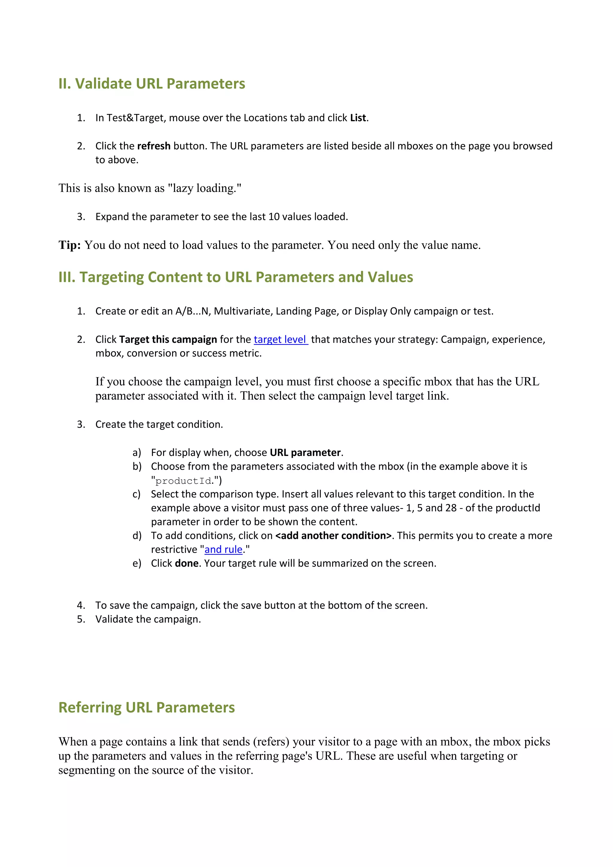 II. Validate URL Parameters
   1. In Test&Target, mouse over the Locations tab and click List.

   2. Click the refresh button. The URL parameters are listed beside all mboxes on the page you browsed
      to above.

This is also known as "lazy loading."

   3. Expand the parameter to see the last 10 values loaded.

Tip: You do not need to load values to the parameter. You need only the value name.

III. Targeting Content to URL Parameters and Values
   1. Create or edit an A/B...N, Multivariate, Landing Page, or Display Only campaign or test.

   2. Click Target this campaign for the target level that matches your strategy: Campaign, experience,
      mbox, conversion or success metric.

       If you choose the campaign level, you must first choose a specific mbox that has the URL
       parameter associated with it. Then select the campaign level target link.

   3. Create the target condition.

               a) For display when, choose URL parameter.
               b) Choose from the parameters associated with the mbox (in the example above it is
                  "productId.")
               c) Select the comparison type. Insert all values relevant to this target condition. In the
                  example above a visitor must pass one of three values- 1, 5 and 28 - of the productId
                  parameter in order to be shown the content.
               d) To add conditions, click on <add another condition>. This permits you to create a more
                  restrictive "and rule."
               e) Click done. Your target rule will be summarized on the screen.


   4. To save the campaign, click the save button at the bottom of the screen.
   5. Validate the campaign.




Referring URL Parameters

When a page contains a link that sends (refers) your visitor to a page with an mbox, the mbox picks
up the parameters and values in the referring page's URL. These are useful when targeting or
segmenting on the source of the visitor.
 