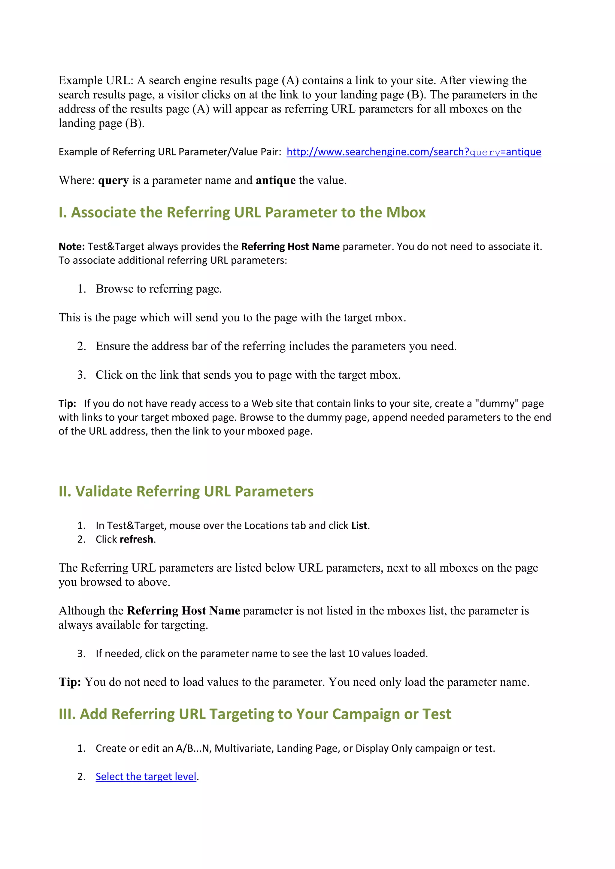 Example URL: A search engine results page (A) contains a link to your site. After viewing the
search results page, a visitor clicks on at the link to your landing page (B). The parameters in the
address of the results page (A) will appear as referring URL parameters for all mboxes on the
landing page (B).

Example of Referring URL Parameter/Value Pair: http://www.searchengine.com/search?query=antique

Where: query is a parameter name and antique the value.

I. Associate the Referring URL Parameter to the Mbox
Note: Test&Target always provides the Referring Host Name parameter. You do not need to associate it.
To associate additional referring URL parameters:

   1. Browse to referring page.

This is the page which will send you to the page with the target mbox.

   2. Ensure the address bar of the referring includes the parameters you need.

   3. Click on the link that sends you to page with the target mbox.

Tip: If you do not have ready access to a Web site that contain links to your site, create a "dummy" page
with links to your target mboxed page. Browse to the dummy page, append needed parameters to the end
of the URL address, then the link to your mboxed page.




II. Validate Referring URL Parameters
   1. In Test&Target, mouse over the Locations tab and click List.
   2. Click refresh.

The Referring URL parameters are listed below URL parameters, next to all mboxes on the page
you browsed to above.

Although the Referring Host Name parameter is not listed in the mboxes list, the parameter is
always available for targeting.

   3. If needed, click on the parameter name to see the last 10 values loaded.

Tip: You do not need to load values to the parameter. You need only load the parameter name.

III. Add Referring URL Targeting to Your Campaign or Test
   1. Create or edit an A/B...N, Multivariate, Landing Page, or Display Only campaign or test.

   2. Select the target level.
 