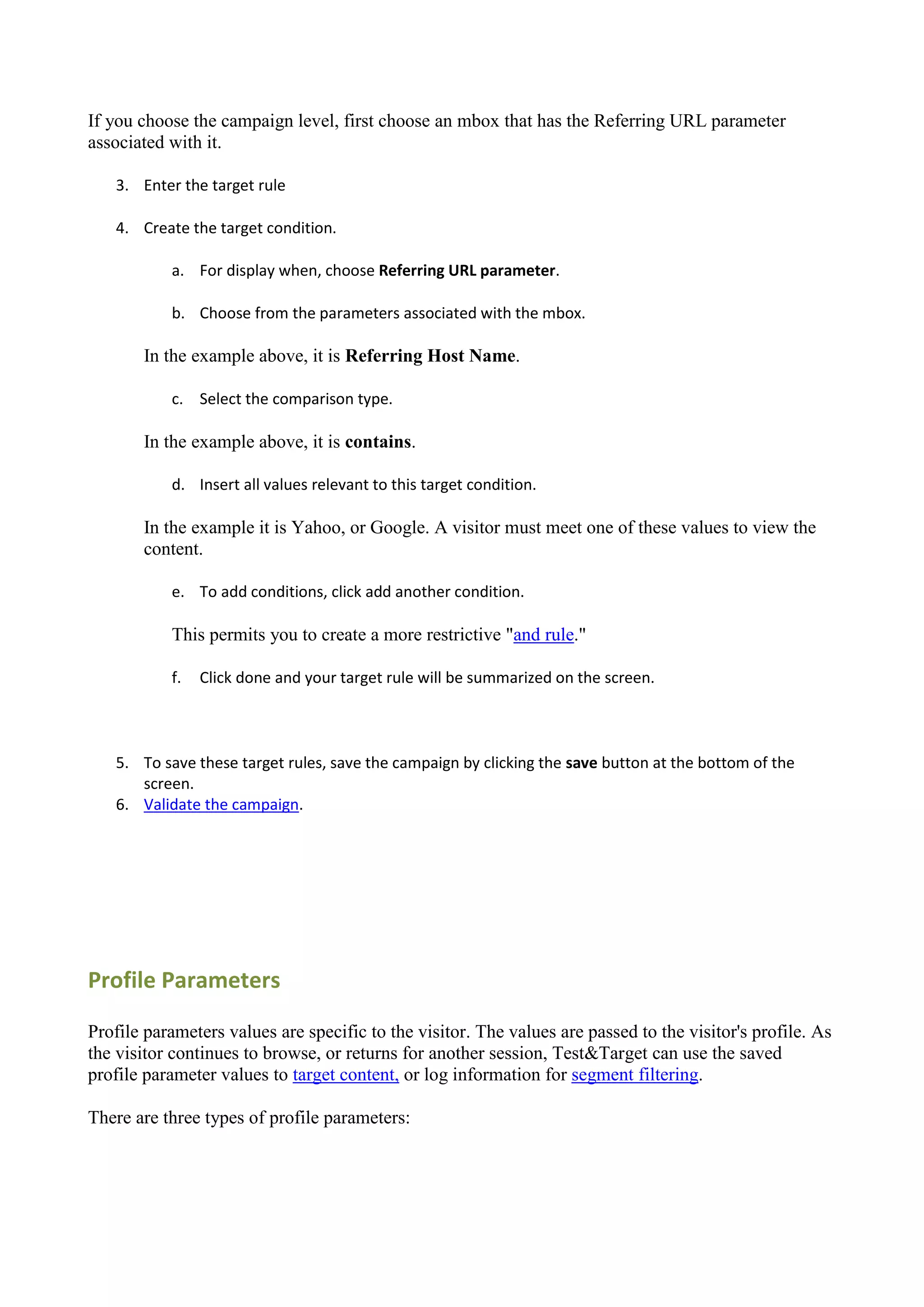 If you choose the campaign level, first choose an mbox that has the Referring URL parameter
associated with it.

   3. Enter the target rule

   4. Create the target condition.

           a. For display when, choose Referring URL parameter.

           b. Choose from the parameters associated with the mbox.

       In the example above, it is Referring Host Name.

           c. Select the comparison type.

       In the example above, it is contains.

           d. Insert all values relevant to this target condition.

       In the example it is Yahoo, or Google. A visitor must meet one of these values to view the
       content.

           e. To add conditions, click add another condition.

           This permits you to create a more restrictive "and rule."

           f.   Click done and your target rule will be summarized on the screen.



   5. To save these target rules, save the campaign by clicking the save button at the bottom of the
      screen.
   6. Validate the campaign.




Profile Parameters

Profile parameters values are specific to the visitor. The values are passed to the visitor's profile. As
the visitor continues to browse, or returns for another session, Test&Target can use the saved
profile parameter values to target content, or log information for segment filtering.

There are three types of profile parameters:
 