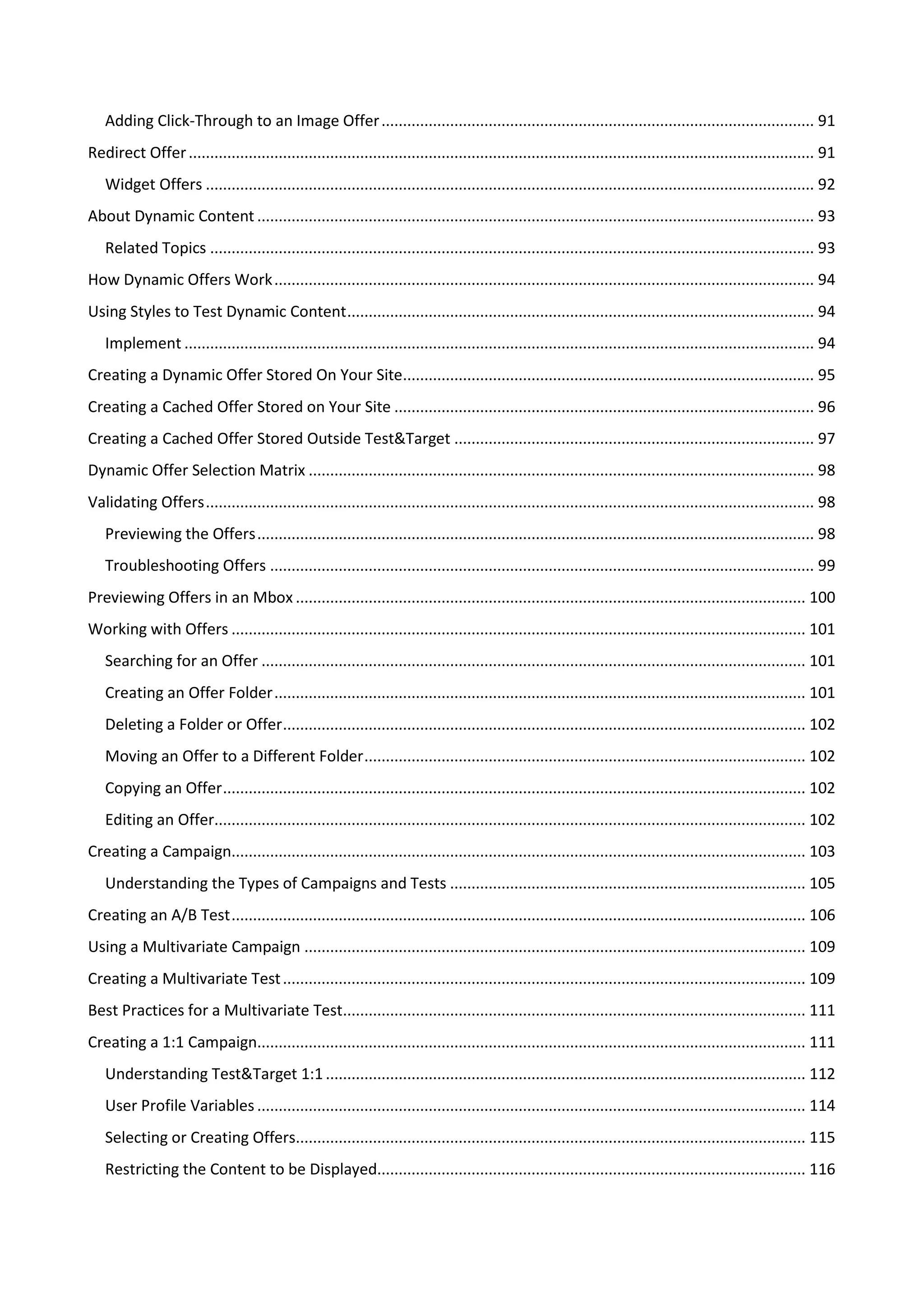 Adding Click-Through to an Image Offer ..................................................................................................... 91
Redirect Offer .................................................................................................................................................. 91
   Widget Offers .............................................................................................................................................. 92
About Dynamic Content .................................................................................................................................. 93
   Related Topics ............................................................................................................................................. 93
How Dynamic Offers Work .............................................................................................................................. 94
Using Styles to Test Dynamic Content ............................................................................................................. 94
   Implement ................................................................................................................................................... 94
Creating a Dynamic Offer Stored On Your Site................................................................................................ 95
Creating a Cached Offer Stored on Your Site .................................................................................................. 96
Creating a Cached Offer Stored Outside Test&Target .................................................................................... 97
Dynamic Offer Selection Matrix ...................................................................................................................... 98
Validating Offers .............................................................................................................................................. 98
   Previewing the Offers .................................................................................................................................. 98
   Troubleshooting Offers ............................................................................................................................... 99
Previewing Offers in an Mbox ....................................................................................................................... 100
Working with Offers ...................................................................................................................................... 101
   Searching for an Offer ............................................................................................................................... 101
   Creating an Offer Folder ............................................................................................................................ 101
   Deleting a Folder or Offer .......................................................................................................................... 102
   Moving an Offer to a Different Folder ....................................................................................................... 102
   Copying an Offer ........................................................................................................................................ 102
   Editing an Offer.......................................................................................................................................... 102
Creating a Campaign...................................................................................................................................... 103
   Understanding the Types of Campaigns and Tests ................................................................................... 105
Creating an A/B Test ...................................................................................................................................... 106
Using a Multivariate Campaign ..................................................................................................................... 109
Creating a Multivariate Test .......................................................................................................................... 109
Best Practices for a Multivariate Test............................................................................................................ 111
Creating a 1:1 Campaign................................................................................................................................ 111
   Understanding Test&Target 1:1 ................................................................................................................ 112
   User Profile Variables ................................................................................................................................ 114
   Selecting or Creating Offers....................................................................................................................... 115
   Restricting the Content to be Displayed.................................................................................................... 116
 