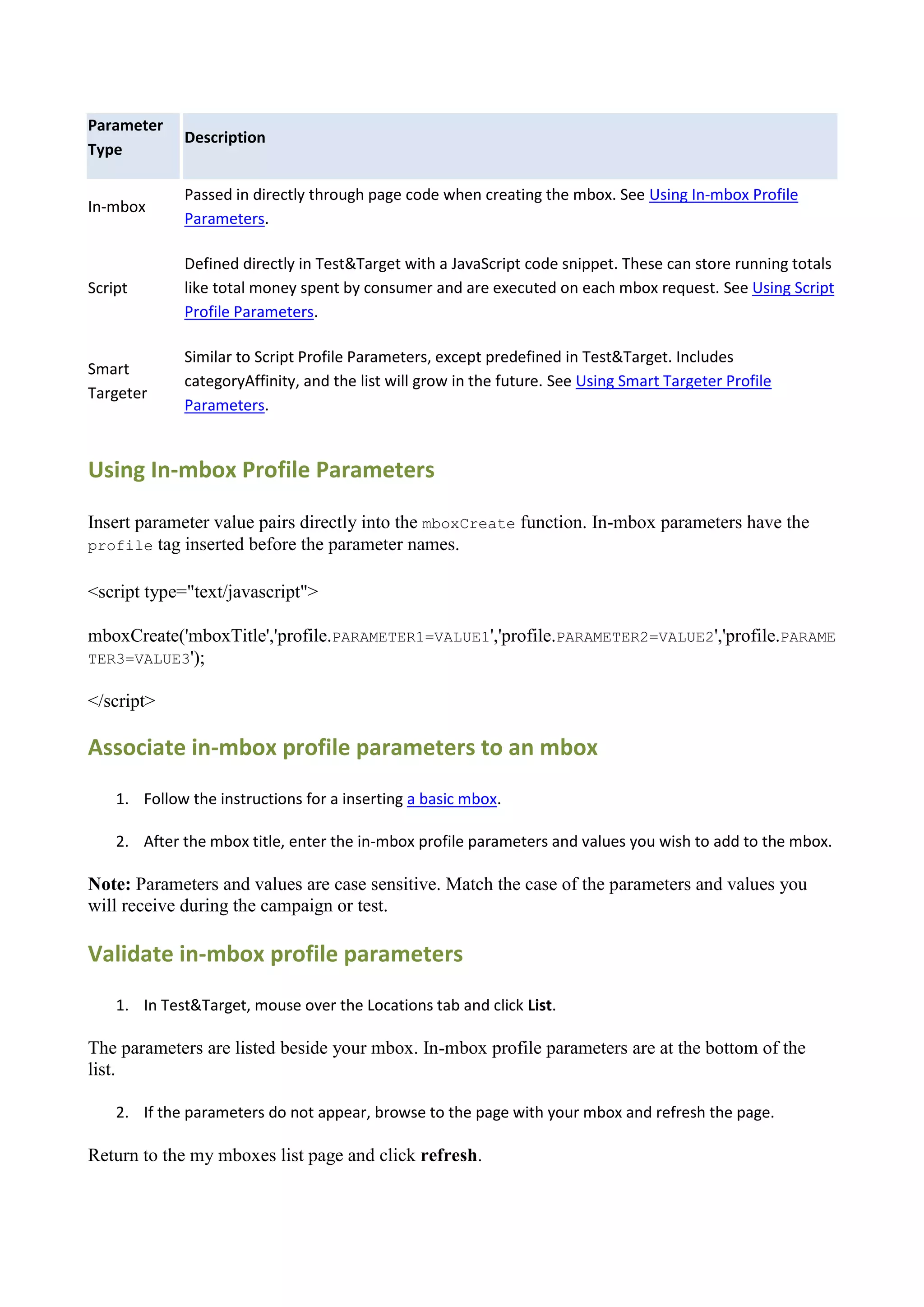 Parameter
             Description
Type

             Passed in directly through page code when creating the mbox. See Using In-mbox Profile
In-mbox
             Parameters.

             Defined directly in Test&Target with a JavaScript code snippet. These can store running totals
Script       like total money spent by consumer and are executed on each mbox request. See Using Script
             Profile Parameters.

             Similar to Script Profile Parameters, except predefined in Test&Target. Includes
Smart
             categoryAffinity, and the list will grow in the future. See Using Smart Targeter Profile
Targeter
             Parameters.


Using In-mbox Profile Parameters

Insert parameter value pairs directly into the mboxCreate function. In-mbox parameters have the
profile tag inserted before the parameter names.


<script type="text/javascript">

mboxCreate('mboxTitle','profile.PARAMETER1=VALUE1','profile.PARAMETER2=VALUE2','profile.PARAME
TER3=VALUE3');

</script>

Associate in-mbox profile parameters to an mbox
    1. Follow the instructions for a inserting a basic mbox.

    2. After the mbox title, enter the in-mbox profile parameters and values you wish to add to the mbox.

Note: Parameters and values are case sensitive. Match the case of the parameters and values you
will receive during the campaign or test.

Validate in-mbox profile parameters
    1. In Test&Target, mouse over the Locations tab and click List.

The parameters are listed beside your mbox. In-mbox profile parameters are at the bottom of the
list.

    2. If the parameters do not appear, browse to the page with your mbox and refresh the page.

Return to the my mboxes list page and click refresh.
 