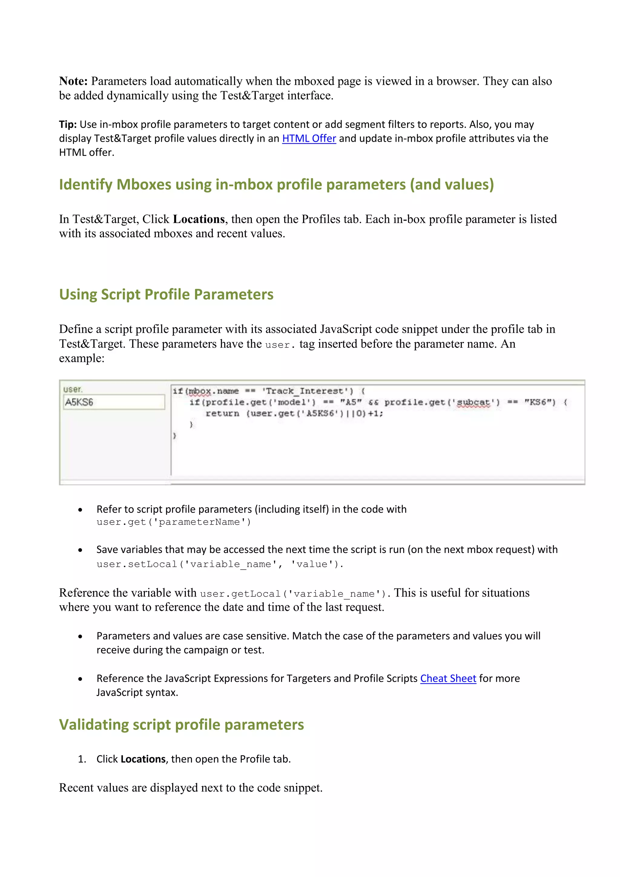 Note: Parameters load automatically when the mboxed page is viewed in a browser. They can also
be added dynamically using the Test&Target interface.

Tip: Use in-mbox profile parameters to target content or add segment filters to reports. Also, you may
display Test&Target profile values directly in an HTML Offer and update in-mbox profile attributes via the
HTML offer.

Identify Mboxes using in-mbox profile parameters (and values)

In Test&Target, Click Locations, then open the Profiles tab. Each in-box profile parameter is listed
with its associated mboxes and recent values.



Using Script Profile Parameters

Define a script profile parameter with its associated JavaScript code snippet under the profile tab in
Test&Target. These parameters have the user. tag inserted before the parameter name. An
example:




       Refer to script profile parameters (including itself) in the code with
        user.get('parameterName')

       Save variables that may be accessed the next time the script is run (on the next mbox request) with
        user.setLocal('variable_name', 'value').

Reference the variable with user.getLocal('variable_name'). This is useful for situations
where you want to reference the date and time of the last request.

       Parameters and values are case sensitive. Match the case of the parameters and values you will
        receive during the campaign or test.

       Reference the JavaScript Expressions for Targeters and Profile Scripts Cheat Sheet for more
        JavaScript syntax.

Validating script profile parameters
    1. Click Locations, then open the Profile tab.

Recent values are displayed next to the code snippet.
 