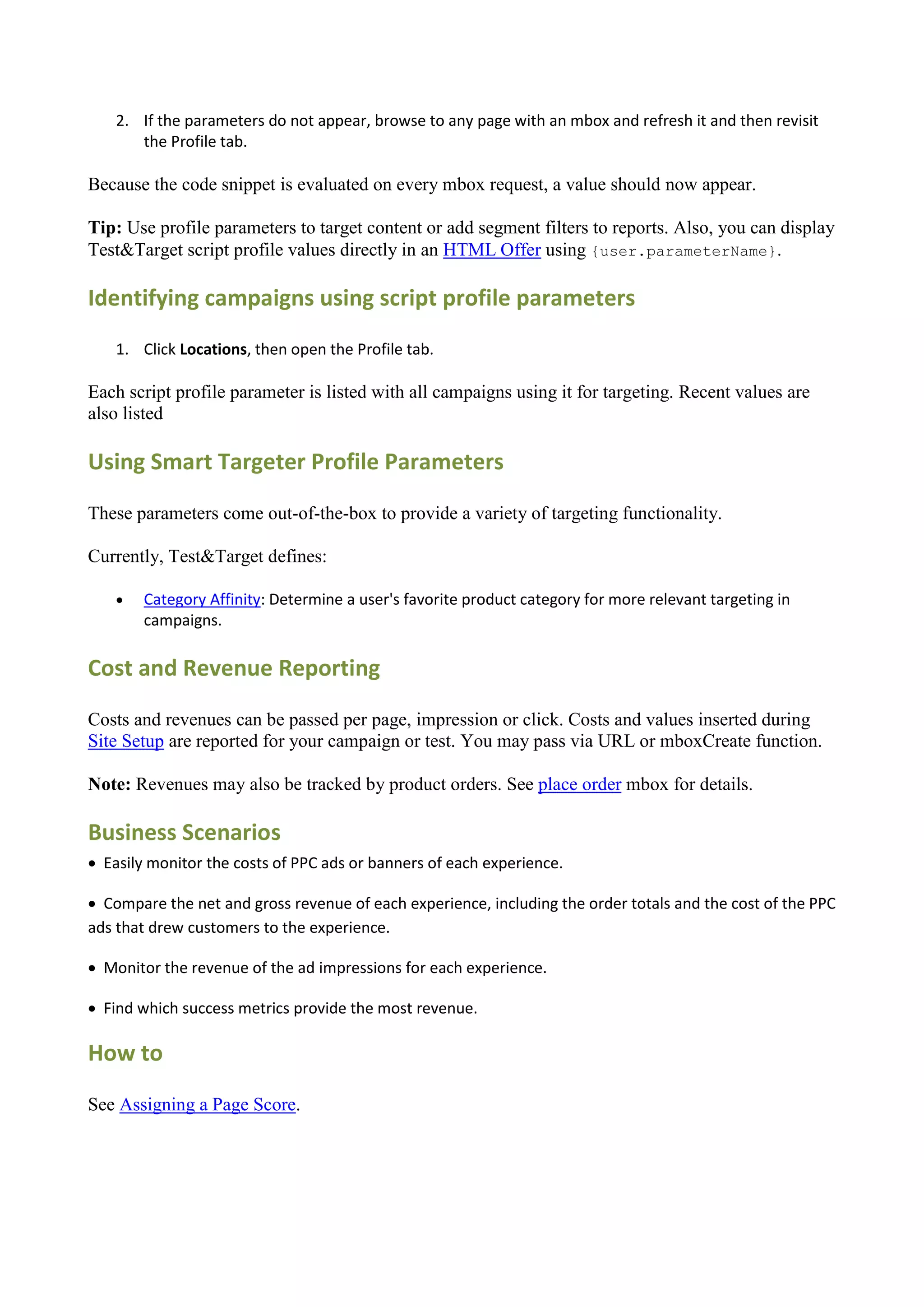 2. If the parameters do not appear, browse to any page with an mbox and refresh it and then revisit
       the Profile tab.

Because the code snippet is evaluated on every mbox request, a value should now appear.

Tip: Use profile parameters to target content or add segment filters to reports. Also, you can display
Test&Target script profile values directly in an HTML Offer using {user.parameterName}.

Identifying campaigns using script profile parameters
    1. Click Locations, then open the Profile tab.

Each script profile parameter is listed with all campaigns using it for targeting. Recent values are
also listed

Using Smart Targeter Profile Parameters

These parameters come out-of-the-box to provide a variety of targeting functionality.

Currently, Test&Target defines:

       Category Affinity: Determine a user's favorite product category for more relevant targeting in
        campaigns.

Cost and Revenue Reporting

Costs and revenues can be passed per page, impression or click. Costs and values inserted during
Site Setup are reported for your campaign or test. You may pass via URL or mboxCreate function.

Note: Revenues may also be tracked by product orders. See place order mbox for details.

Business Scenarios
 Easily monitor the costs of PPC ads or banners of each experience.

 Compare the net and gross revenue of each experience, including the order totals and the cost of the PPC
ads that drew customers to the experience.

 Monitor the revenue of the ad impressions for each experience.

 Find which success metrics provide the most revenue.

How to

See Assigning a Page Score.
 