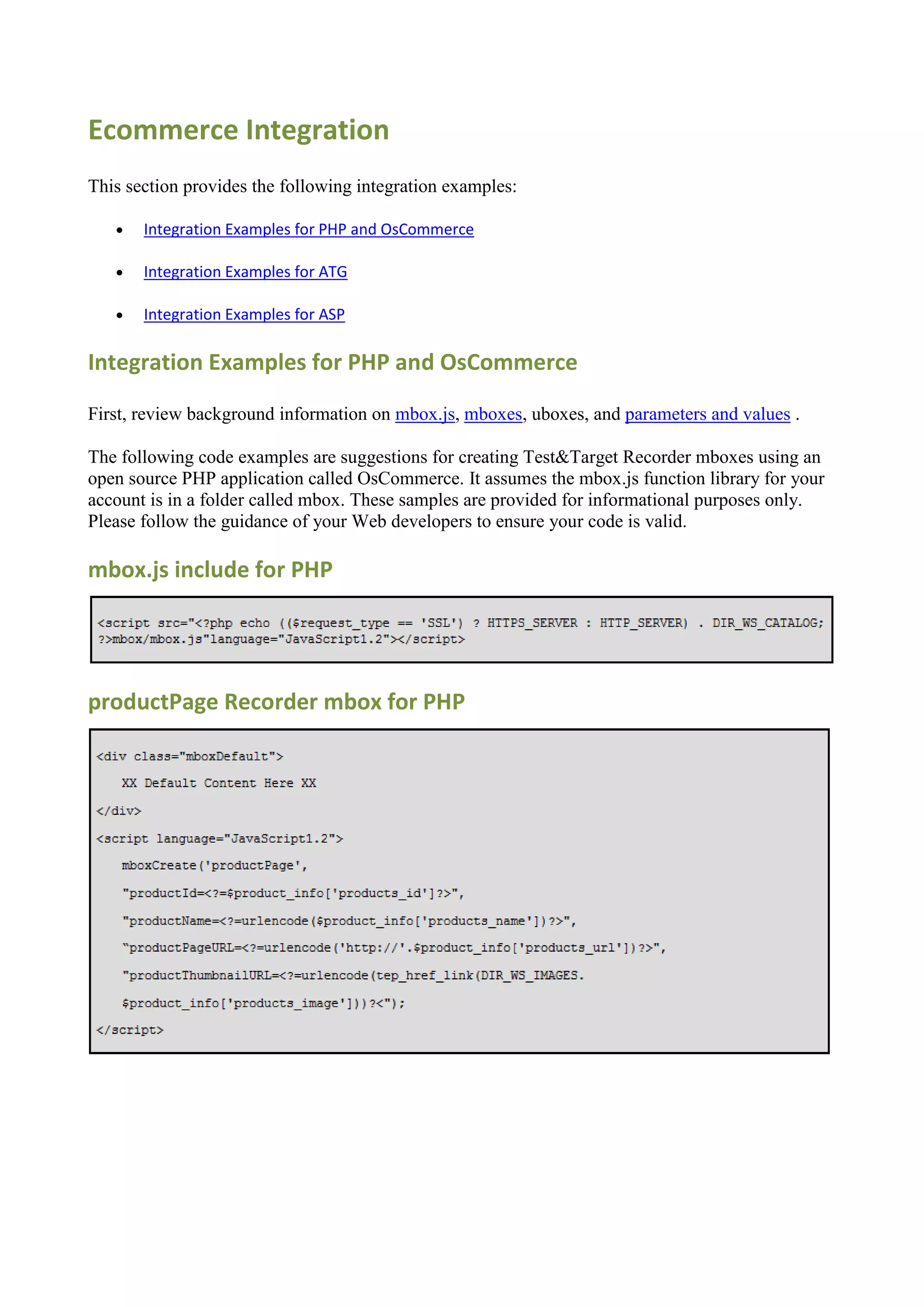 Ecommerce Integration
This section provides the following integration examples:

      Integration Examples for PHP and OsCommerce

      Integration Examples for ATG

      Integration Examples for ASP

Integration Examples for PHP and OsCommerce

First, review background information on mbox.js, mboxes, uboxes, and parameters and values .

The following code examples are suggestions for creating Test&Target Recorder mboxes using an
open source PHP application called OsCommerce. It assumes the mbox.js function library for your
account is in a folder called mbox. These samples are provided for informational purposes only.
Please follow the guidance of your Web developers to ensure your code is valid.

mbox.js include for PHP




productPage Recorder mbox for PHP
 