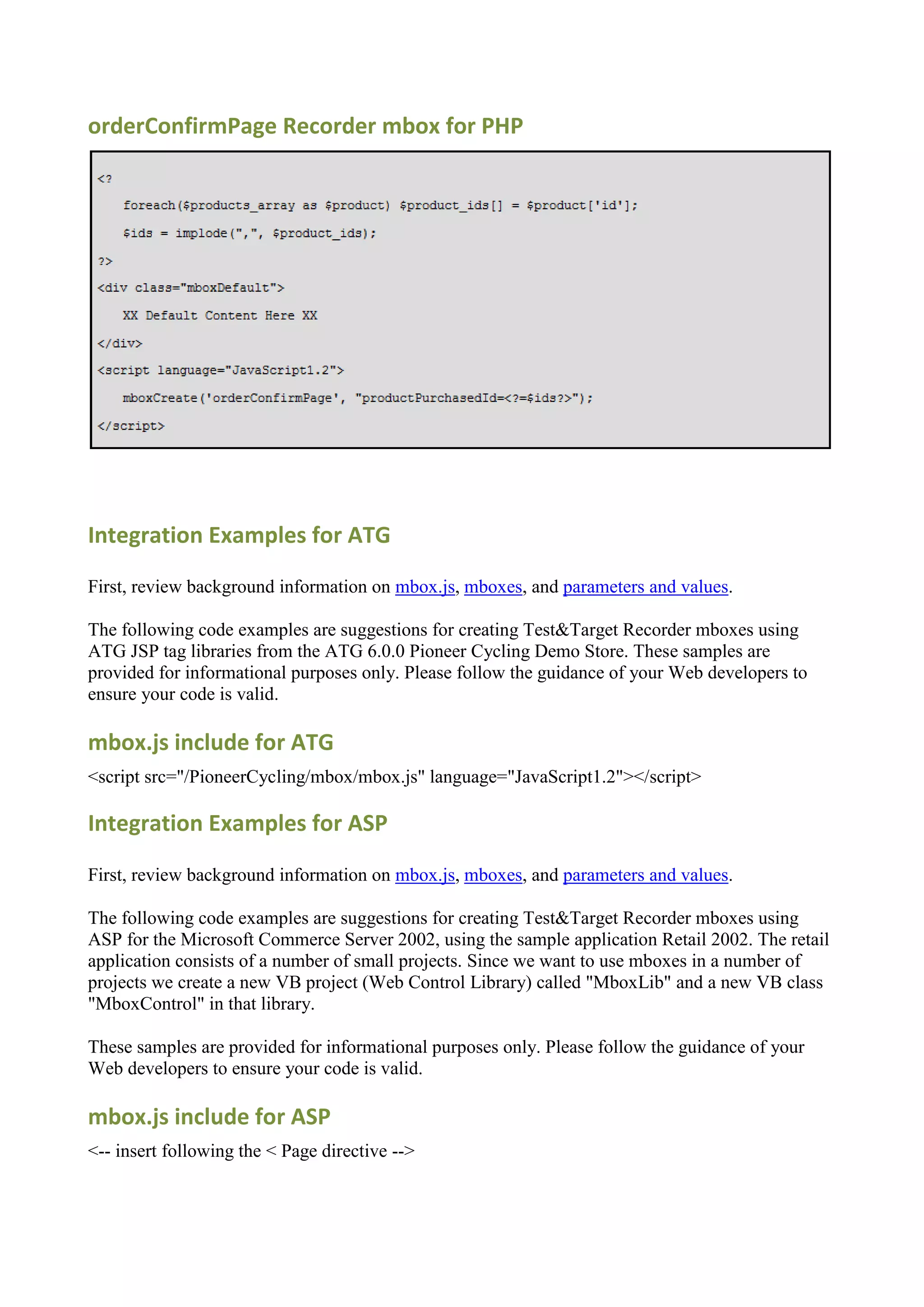 orderConfirmPage Recorder mbox for PHP




Integration Examples for ATG

First, review background information on mbox.js, mboxes, and parameters and values.

The following code examples are suggestions for creating Test&Target Recorder mboxes using
ATG JSP tag libraries from the ATG 6.0.0 Pioneer Cycling Demo Store. These samples are
provided for informational purposes only. Please follow the guidance of your Web developers to
ensure your code is valid.

mbox.js include for ATG
<script src="/PioneerCycling/mbox/mbox.js" language="JavaScript1.2"></script>

Integration Examples for ASP

First, review background information on mbox.js, mboxes, and parameters and values.

The following code examples are suggestions for creating Test&Target Recorder mboxes using
ASP for the Microsoft Commerce Server 2002, using the sample application Retail 2002. The retail
application consists of a number of small projects. Since we want to use mboxes in a number of
projects we create a new VB project (Web Control Library) called "MboxLib" and a new VB class
"MboxControl" in that library.

These samples are provided for informational purposes only. Please follow the guidance of your
Web developers to ensure your code is valid.

mbox.js include for ASP
<-- insert following the < Page directive -->
 