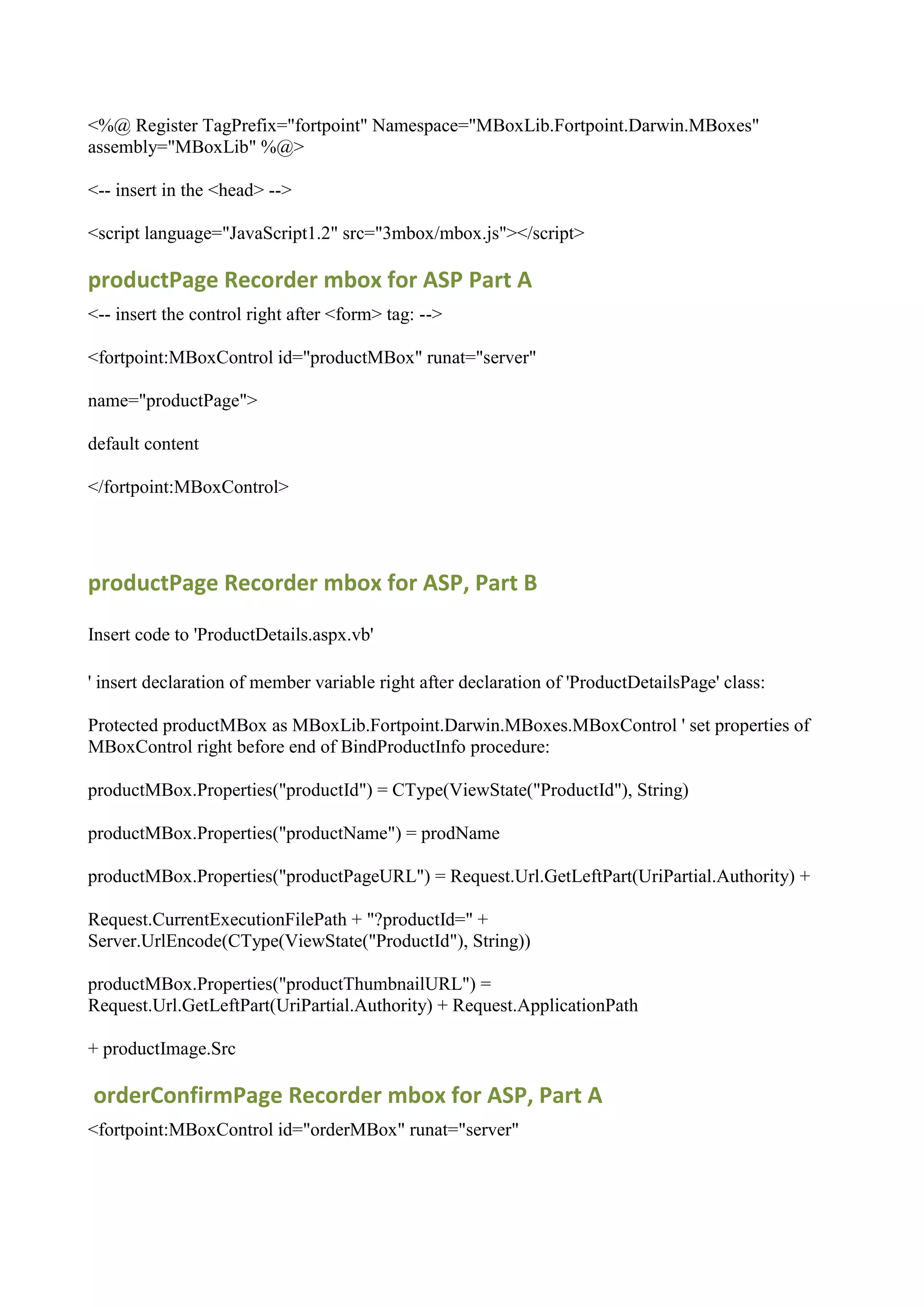 <%@ Register TagPrefix="fortpoint" Namespace="MBoxLib.Fortpoint.Darwin.MBoxes"
assembly="MBoxLib" %@>

<-- insert in the <head> -->

<script language="JavaScript1.2" src="3mbox/mbox.js"></script>

productPage Recorder mbox for ASP Part A
<-- insert the control right after <form> tag: -->

<fortpoint:MBoxControl id="productMBox" runat="server"

name="productPage">

default content

</fortpoint:MBoxControl>




productPage Recorder mbox for ASP, Part B

Insert code to 'ProductDetails.aspx.vb'

' insert declaration of member variable right after declaration of 'ProductDetailsPage' class:

Protected productMBox as MBoxLib.Fortpoint.Darwin.MBoxes.MBoxControl ' set properties of
MBoxControl right before end of BindProductInfo procedure:

productMBox.Properties("productId") = CType(ViewState("ProductId"), String)

productMBox.Properties("productName") = prodName

productMBox.Properties("productPageURL") = Request.Url.GetLeftPart(UriPartial.Authority) +

Request.CurrentExecutionFilePath + "?productId=" +
Server.UrlEncode(CType(ViewState("ProductId"), String))

productMBox.Properties("productThumbnailURL") =
Request.Url.GetLeftPart(UriPartial.Authority) + Request.ApplicationPath

+ productImage.Src

orderConfirmPage Recorder mbox for ASP, Part A
<fortpoint:MBoxControl id="orderMBox" runat="server"
 