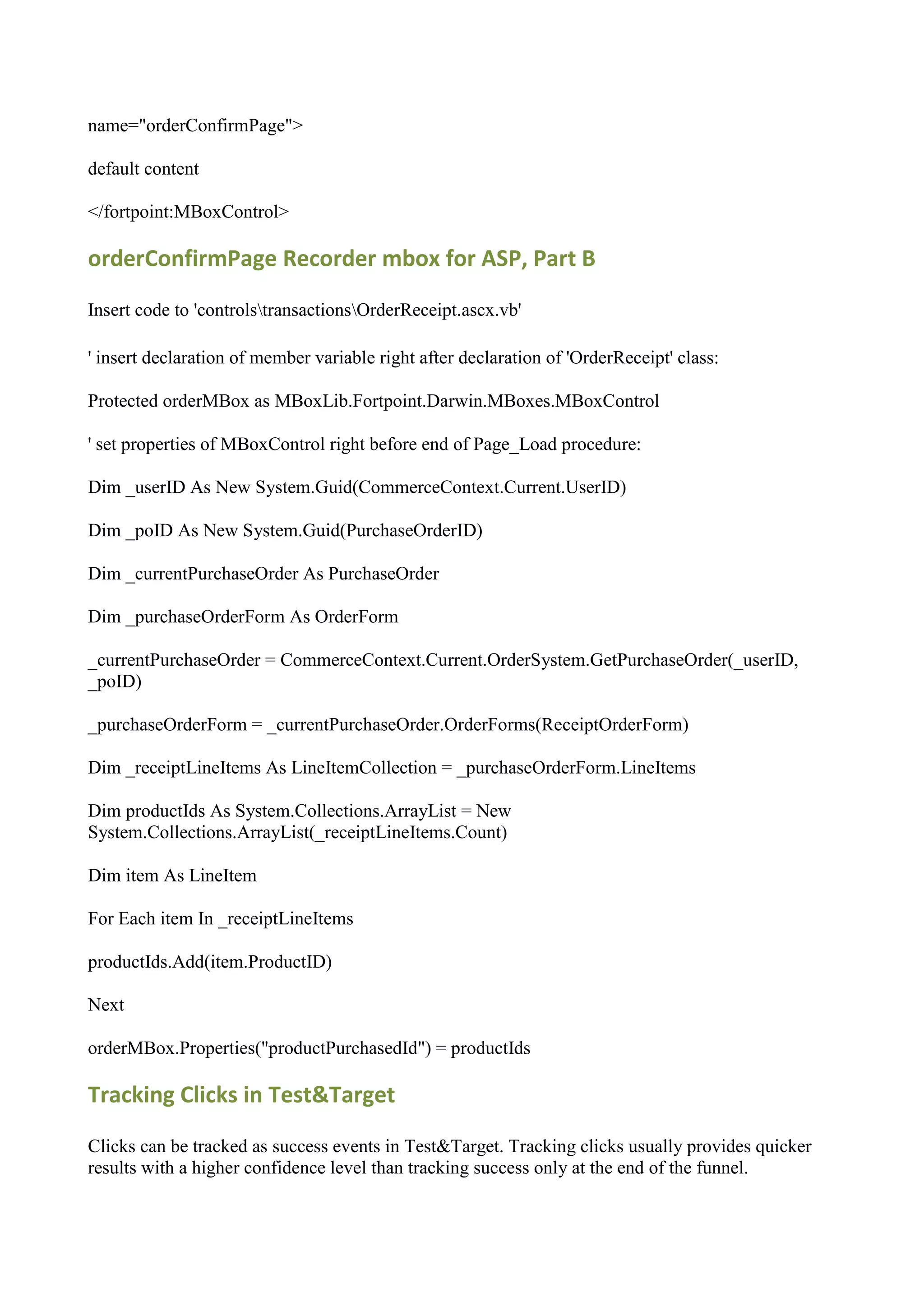 name="orderConfirmPage">

default content

</fortpoint:MBoxControl>

orderConfirmPage Recorder mbox for ASP, Part B

Insert code to 'controlstransactionsOrderReceipt.ascx.vb'

' insert declaration of member variable right after declaration of 'OrderReceipt' class:

Protected orderMBox as MBoxLib.Fortpoint.Darwin.MBoxes.MBoxControl

' set properties of MBoxControl right before end of Page_Load procedure:

Dim _userID As New System.Guid(CommerceContext.Current.UserID)

Dim _poID As New System.Guid(PurchaseOrderID)

Dim _currentPurchaseOrder As PurchaseOrder

Dim _purchaseOrderForm As OrderForm

_currentPurchaseOrder = CommerceContext.Current.OrderSystem.GetPurchaseOrder(_userID,
_poID)

_purchaseOrderForm = _currentPurchaseOrder.OrderForms(ReceiptOrderForm)

Dim _receiptLineItems As LineItemCollection = _purchaseOrderForm.LineItems

Dim productIds As System.Collections.ArrayList = New
System.Collections.ArrayList(_receiptLineItems.Count)

Dim item As LineItem

For Each item In _receiptLineItems

productIds.Add(item.ProductID)

Next

orderMBox.Properties("productPurchasedId") = productIds

Tracking Clicks in Test&Target

Clicks can be tracked as success events in Test&Target. Tracking clicks usually provides quicker
results with a higher confidence level than tracking success only at the end of the funnel.
 