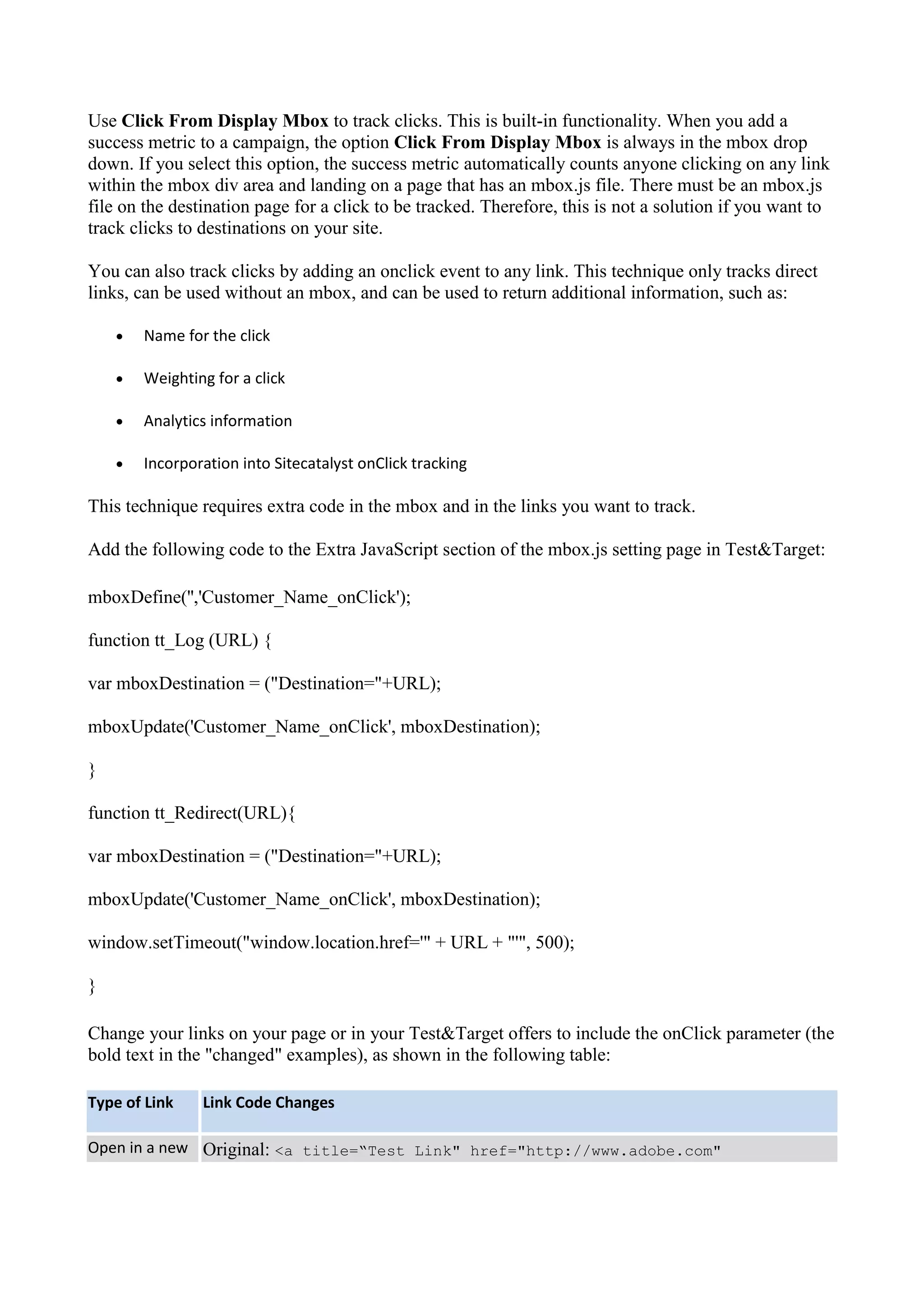 Use Click From Display Mbox to track clicks. This is built-in functionality. When you add a
success metric to a campaign, the option Click From Display Mbox is always in the mbox drop
down. If you select this option, the success metric automatically counts anyone clicking on any link
within the mbox div area and landing on a page that has an mbox.js file. There must be an mbox.js
file on the destination page for a click to be tracked. Therefore, this is not a solution if you want to
track clicks to destinations on your site.

You can also track clicks by adding an onclick event to any link. This technique only tracks direct
links, can be used without an mbox, and can be used to return additional information, such as:

       Name for the click

       Weighting for a click

       Analytics information

       Incorporation into Sitecatalyst onClick tracking

This technique requires extra code in the mbox and in the links you want to track.

Add the following code to the Extra JavaScript section of the mbox.js setting page in Test&Target:

mboxDefine('','Customer_Name_onClick');

function tt_Log (URL) {

var mboxDestination = ("Destination="+URL);

mboxUpdate('Customer_Name_onClick', mboxDestination);

}

function tt_Redirect(URL){

var mboxDestination = ("Destination="+URL);

mboxUpdate('Customer_Name_onClick', mboxDestination);

window.setTimeout("window.location.href='" + URL + "'", 500);

}

Change your links on your page or in your Test&Target offers to include the onClick parameter (the
bold text in the "changed" examples), as shown in the following table:

Type of Link    Link Code Changes

Open in a new Original: <a title=“Test Link" href="http://www.adobe.com"
 