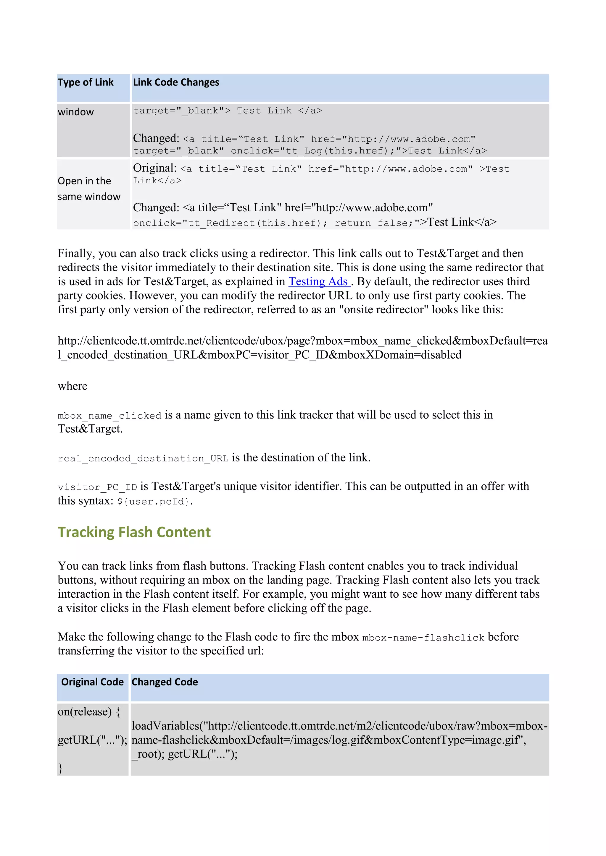 Type of Link    Link Code Changes

window          target="_blank"> Test Link </a>

                Changed: <a title=“Test Link" href="http://www.adobe.com"
                target="_blank" onclick="tt_Log(this.href);">Test Link</a>
                Original: <a title=“Test Link" href="http://www.adobe.com" >Test
Open in the     Link</a>
same window
                Changed: <a title=“Test Link" href="http://www.adobe.com"
                onclick="tt_Redirect(this.href); return false;">Test Link</a>


Finally, you can also track clicks using a redirector. This link calls out to Test&Target and then
redirects the visitor immediately to their destination site. This is done using the same redirector that
is used in ads for Test&Target, as explained in Testing Ads . By default, the redirector uses third
party cookies. However, you can modify the redirector URL to only use first party cookies. The
first party only version of the redirector, referred to as an "onsite redirector" looks like this:

http://clientcode.tt.omtrdc.net/clientcode/ubox/page?mbox=mbox_name_clicked&mboxDefault=rea
l_encoded_destination_URL&mboxPC=visitor_PC_ID&mboxXDomain=disabled

where

mbox_name_clicked     is a name given to this link tracker that will be used to select this in
Test&Target.

real_encoded_destination_URL         is the destination of the link.

visitor_PC_ID is Test&Target's      unique visitor identifier. This can be outputted in an offer with
this syntax: ${user.pcId}.

Tracking Flash Content

You can track links from flash buttons. Tracking Flash content enables you to track individual
buttons, without requiring an mbox on the landing page. Tracking Flash content also lets you track
interaction in the Flash content itself. For example, you might want to see how many different tabs
a visitor clicks in the Flash element before clicking off the page.

Make the following change to the Flash code to fire the mbox mbox-name-flashclick before
transferring the visitor to the specified url:

Original Code Changed Code

on(release) {
               loadVariables("http://clientcode.tt.omtrdc.net/m2/clientcode/ubox/raw?mbox=mbox-
getURL("..."); name-flashclick&mboxDefault=/images/log.gif&mboxContentType=image.gif",
               _root); getURL("...");
}
 
