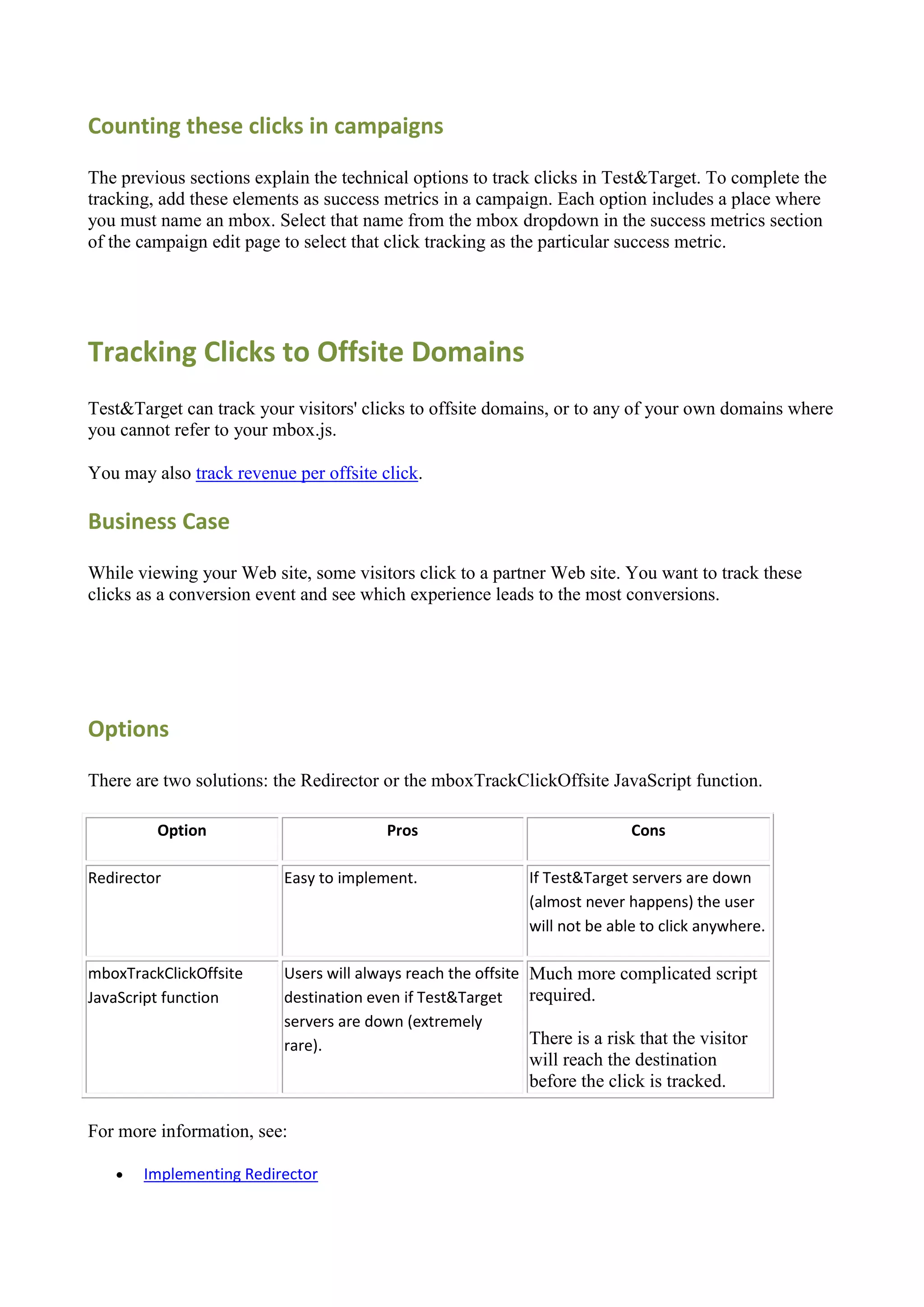 Counting these clicks in campaigns

The previous sections explain the technical options to track clicks in Test&Target. To complete the
tracking, add these elements as success metrics in a campaign. Each option includes a place where
you must name an mbox. Select that name from the mbox dropdown in the success metrics section
of the campaign edit page to select that click tracking as the particular success metric.




Tracking Clicks to Offsite Domains
Test&Target can track your visitors' clicks to offsite domains, or to any of your own domains where
you cannot refer to your mbox.js.

You may also track revenue per offsite click.

Business Case

While viewing your Web site, some visitors click to a partner Web site. You want to track these
clicks as a conversion event and see which experience leads to the most conversions.




Options

There are two solutions: the Redirector or the mboxTrackClickOffsite JavaScript function.

         Option                         Pros                                Cons

Redirector                Easy to implement.                 If Test&Target servers are down
                                                             (almost never happens) the user
                                                             will not be able to click anywhere.

mboxTrackClickOffsite     Users will always reach the offsite Much more complicated script
JavaScript function       destination even if Test&Target     required.
                          servers are down (extremely
                          rare).                              There is a risk that the visitor
                                                             will reach the destination
                                                             before the click is tracked.

For more information, see:

      Implementing Redirector
 