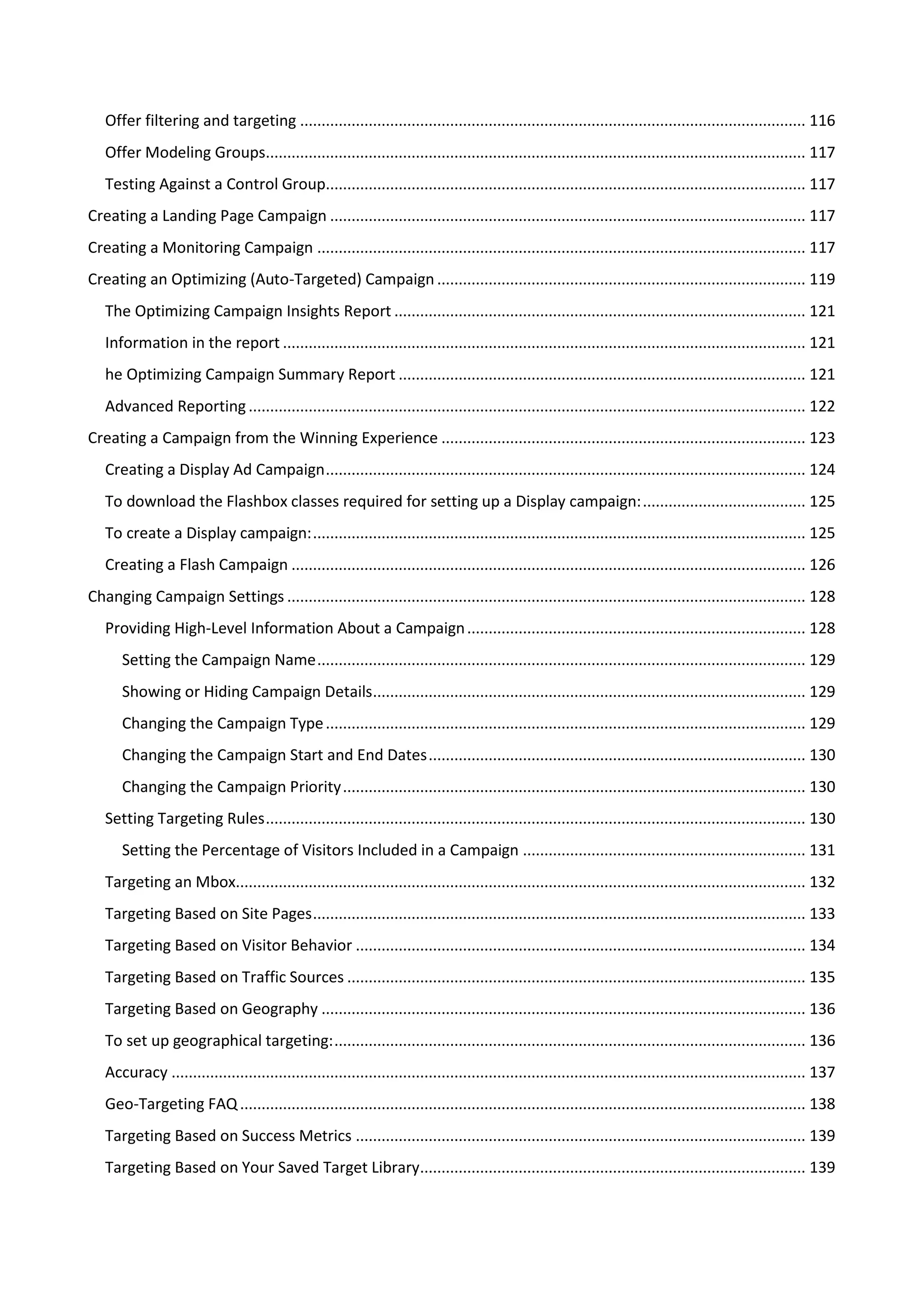 Offer filtering and targeting ...................................................................................................................... 116
   Offer Modeling Groups.............................................................................................................................. 117
   Testing Against a Control Group................................................................................................................ 117
Creating a Landing Page Campaign ............................................................................................................... 117
Creating a Monitoring Campaign .................................................................................................................. 117
Creating an Optimizing (Auto-Targeted) Campaign ...................................................................................... 119
   The Optimizing Campaign Insights Report ................................................................................................ 121
   Information in the report .......................................................................................................................... 121
   he Optimizing Campaign Summary Report ............................................................................................... 121
   Advanced Reporting .................................................................................................................................. 122
Creating a Campaign from the Winning Experience ..................................................................................... 123
   Creating a Display Ad Campaign ................................................................................................................ 124
   To download the Flashbox classes required for setting up a Display campaign: ...................................... 125
   To create a Display campaign: ................................................................................................................... 125
   Creating a Flash Campaign ........................................................................................................................ 126
Changing Campaign Settings ......................................................................................................................... 128
   Providing High-Level Information About a Campaign ............................................................................... 128
      Setting the Campaign Name .................................................................................................................. 129
      Showing or Hiding Campaign Details..................................................................................................... 129
      Changing the Campaign Type ................................................................................................................ 129
      Changing the Campaign Start and End Dates ........................................................................................ 130
      Changing the Campaign Priority ............................................................................................................ 130
   Setting Targeting Rules .............................................................................................................................. 130
      Setting the Percentage of Visitors Included in a Campaign .................................................................. 131
   Targeting an Mbox..................................................................................................................................... 132
   Targeting Based on Site Pages ................................................................................................................... 133
   Targeting Based on Visitor Behavior ......................................................................................................... 134
   Targeting Based on Traffic Sources ........................................................................................................... 135
   Targeting Based on Geography ................................................................................................................. 136
   To set up geographical targeting: .............................................................................................................. 136
   Accuracy .................................................................................................................................................... 137
   Geo-Targeting FAQ .................................................................................................................................... 138
   Targeting Based on Success Metrics ......................................................................................................... 139
   Targeting Based on Your Saved Target Library.......................................................................................... 139
 