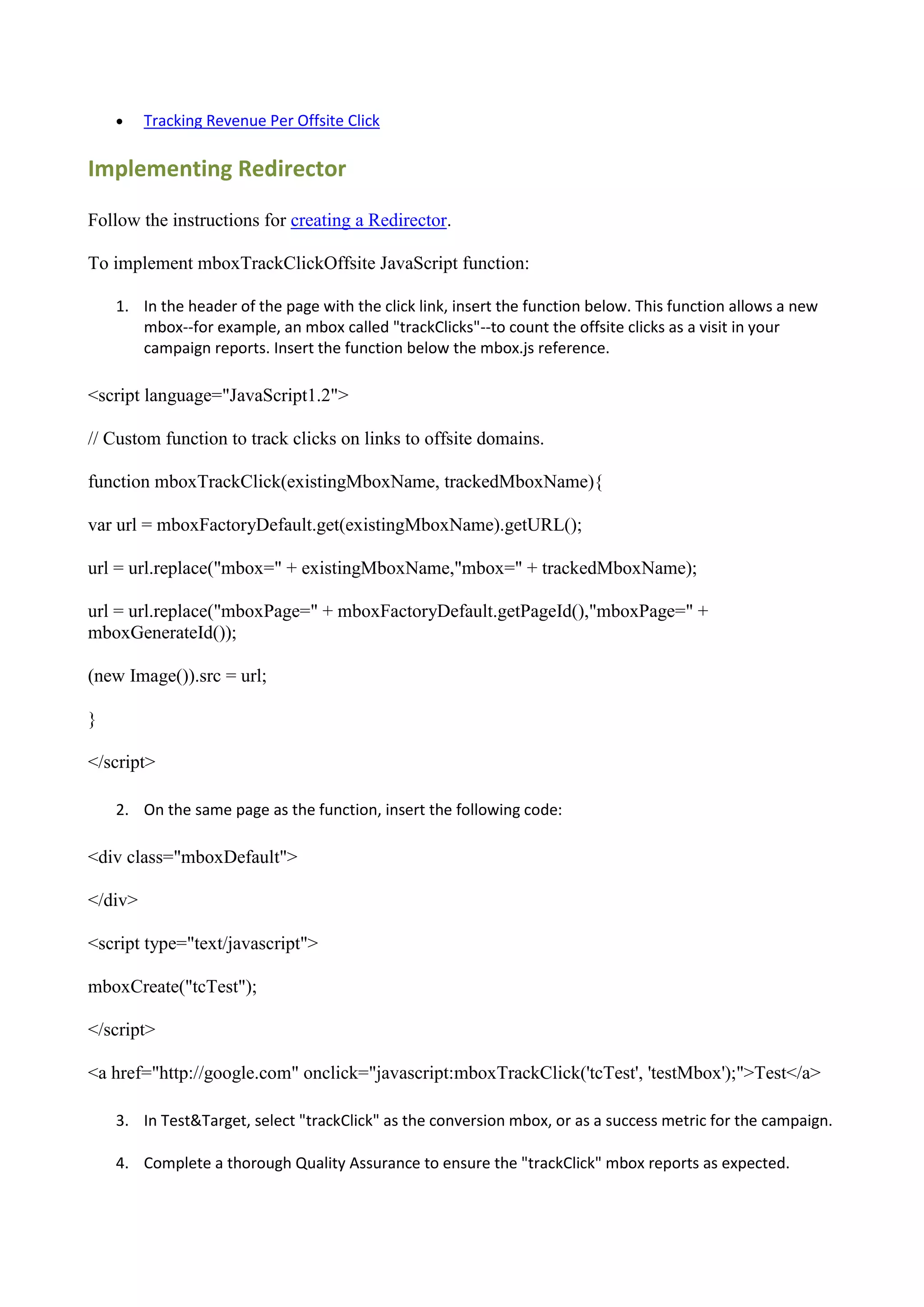     Tracking Revenue Per Offsite Click

Implementing Redirector

Follow the instructions for creating a Redirector.

To implement mboxTrackClickOffsite JavaScript function:

    1. In the header of the page with the click link, insert the function below. This function allows a new
       mbox--for example, an mbox called "trackClicks"--to count the offsite clicks as a visit in your
       campaign reports. Insert the function below the mbox.js reference.

<script language="JavaScript1.2">

// Custom function to track clicks on links to offsite domains.

function mboxTrackClick(existingMboxName, trackedMboxName){

var url = mboxFactoryDefault.get(existingMboxName).getURL();

url = url.replace("mbox=" + existingMboxName,"mbox=" + trackedMboxName);

url = url.replace("mboxPage=" + mboxFactoryDefault.getPageId(),"mboxPage=" +
mboxGenerateId());

(new Image()).src = url;

}

</script>

    2. On the same page as the function, insert the following code:

<div class="mboxDefault">

</div>

<script type="text/javascript">

mboxCreate("tcTest");

</script>

<a href="http://google.com" onclick="javascript:mboxTrackClick('tcTest', 'testMbox');">Test</a>

    3. In Test&Target, select "trackClick" as the conversion mbox, or as a success metric for the campaign.

    4. Complete a thorough Quality Assurance to ensure the "trackClick" mbox reports as expected.
 