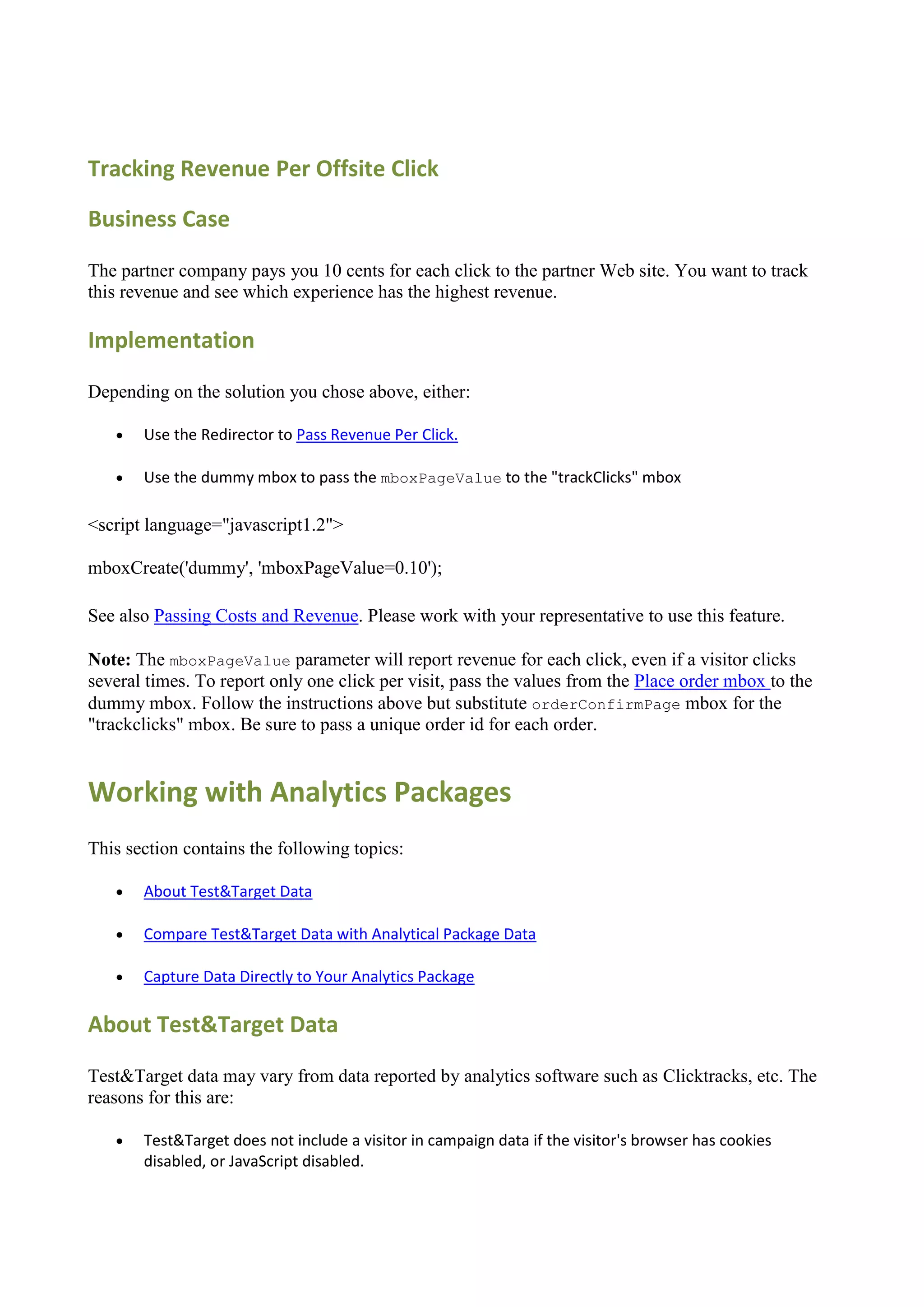 Tracking Revenue Per Offsite Click

Business Case

The partner company pays you 10 cents for each click to the partner Web site. You want to track
this revenue and see which experience has the highest revenue.

Implementation

Depending on the solution you chose above, either:

      Use the Redirector to Pass Revenue Per Click.

      Use the dummy mbox to pass the mboxPageValue to the "trackClicks" mbox

<script language="javascript1.2">

mboxCreate('dummy', 'mboxPageValue=0.10');

See also Passing Costs and Revenue. Please work with your representative to use this feature.

Note: The mboxPageValue parameter will report revenue for each click, even if a visitor clicks
several times. To report only one click per visit, pass the values from the Place order mbox to the
dummy mbox. Follow the instructions above but substitute orderConfirmPage mbox for the
"trackclicks" mbox. Be sure to pass a unique order id for each order.


Working with Analytics Packages
This section contains the following topics:

      About Test&Target Data

      Compare Test&Target Data with Analytical Package Data

      Capture Data Directly to Your Analytics Package

About Test&Target Data

Test&Target data may vary from data reported by analytics software such as Clicktracks, etc. The
reasons for this are:

      Test&Target does not include a visitor in campaign data if the visitor's browser has cookies
       disabled, or JavaScript disabled.
 