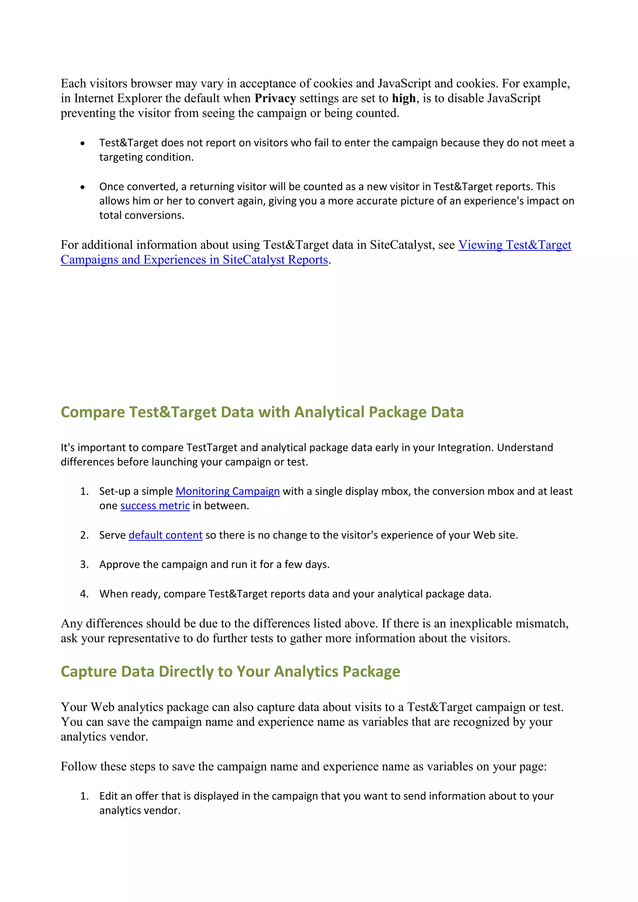 Each visitors browser may vary in acceptance of cookies and JavaScript and cookies. For example,
in Internet Explorer the default when Privacy settings are set to high, is to disable JavaScript
preventing the visitor from seeing the campaign or being counted.

      Test&Target does not report on visitors who fail to enter the campaign because they do not meet a
       targeting condition.

      Once converted, a returning visitor will be counted as a new visitor in Test&Target reports. This
       allows him or her to convert again, giving you a more accurate picture of an experience's impact on
       total conversions.

For additional information about using Test&Target data in SiteCatalyst, see Viewing Test&Target
Campaigns and Experiences in SiteCatalyst Reports.




Compare Test&Target Data with Analytical Package Data
It's important to compare TestTarget and analytical package data early in your Integration. Understand
differences before launching your campaign or test.

   1. Set-up a simple Monitoring Campaign with a single display mbox, the conversion mbox and at least
      one success metric in between.

   2. Serve default content so there is no change to the visitor's experience of your Web site.

   3. Approve the campaign and run it for a few days.

   4. When ready, compare Test&Target reports data and your analytical package data.

Any differences should be due to the differences listed above. If there is an inexplicable mismatch,
ask your representative to do further tests to gather more information about the visitors.

Capture Data Directly to Your Analytics Package

Your Web analytics package can also capture data about visits to a Test&Target campaign or test.
You can save the campaign name and experience name as variables that are recognized by your
analytics vendor.

Follow these steps to save the campaign name and experience name as variables on your page:

   1. Edit an offer that is displayed in the campaign that you want to send information about to your
      analytics vendor.
 
