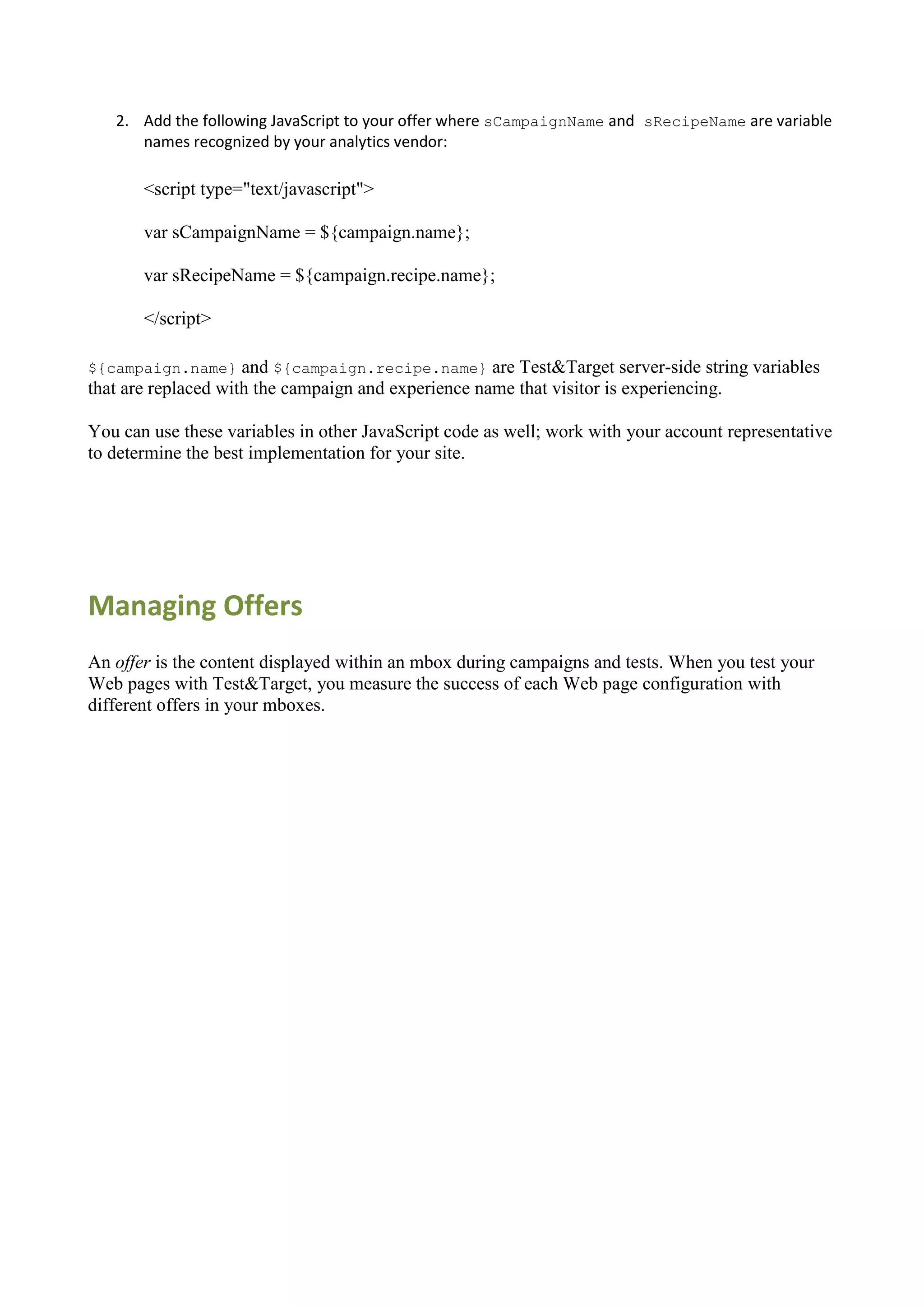 2. Add the following JavaScript to your offer where sCampaignName and sRecipeName are variable
      names recognized by your analytics vendor:

       <script type="text/javascript">

       var sCampaignName = ${campaign.name};

       var sRecipeName = ${campaign.recipe.name};

       </script>

${campaign.name}     and ${campaign.recipe.name} are Test&Target server-side string variables
that are replaced with the campaign and experience name that visitor is experiencing.

You can use these variables in other JavaScript code as well; work with your account representative
to determine the best implementation for your site.




Managing Offers
An offer is the content displayed within an mbox during campaigns and tests. When you test your
Web pages with Test&Target, you measure the success of each Web page configuration with
different offers in your mboxes.
 
