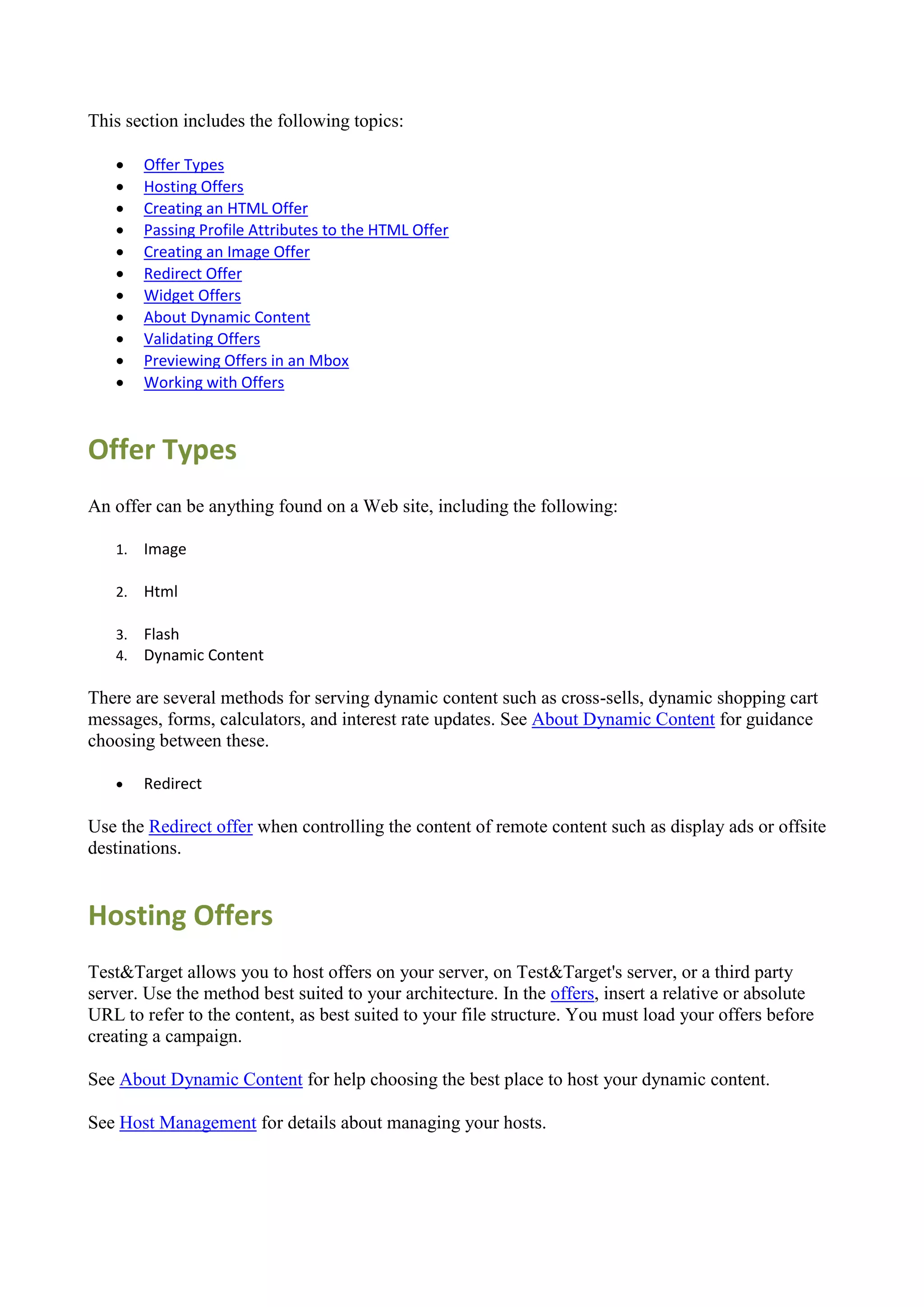 This section includes the following topics:

       Offer Types
       Hosting Offers
       Creating an HTML Offer
       Passing Profile Attributes to the HTML Offer
       Creating an Image Offer
       Redirect Offer
       Widget Offers
       About Dynamic Content
       Validating Offers
       Previewing Offers in an Mbox
       Working with Offers



Offer Types
An offer can be anything found on a Web site, including the following:

   1.   Image

   2.   Html

   3.   Flash
   4.   Dynamic Content

There are several methods for serving dynamic content such as cross-sells, dynamic shopping cart
messages, forms, calculators, and interest rate updates. See About Dynamic Content for guidance
choosing between these.

       Redirect

Use the Redirect offer when controlling the content of remote content such as display ads or offsite
destinations.


Hosting Offers
Test&Target allows you to host offers on your server, on Test&Target's server, or a third party
server. Use the method best suited to your architecture. In the offers, insert a relative or absolute
URL to refer to the content, as best suited to your file structure. You must load your offers before
creating a campaign.

See About Dynamic Content for help choosing the best place to host your dynamic content.

See Host Management for details about managing your hosts.
 
