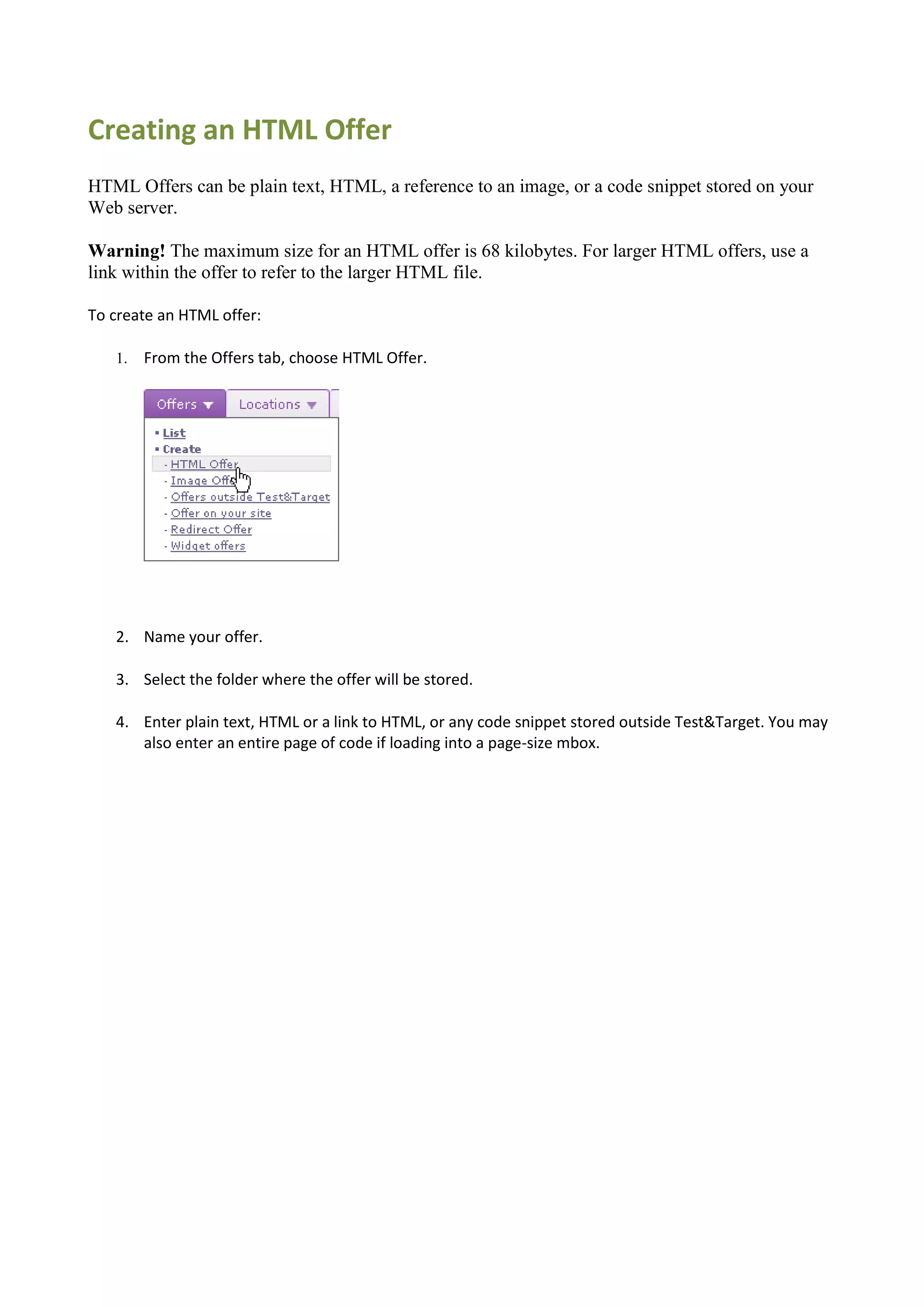 Creating an HTML Offer
HTML Offers can be plain text, HTML, a reference to an image, or a code snippet stored on your
Web server.

Warning! The maximum size for an HTML offer is 68 kilobytes. For larger HTML offers, use a
link within the offer to refer to the larger HTML file.

To create an HTML offer:

   1.   From the Offers tab, choose HTML Offer.




   2. Name your offer.

   3. Select the folder where the offer will be stored.

   4. Enter plain text, HTML or a link to HTML, or any code snippet stored outside Test&Target. You may
      also enter an entire page of code if loading into a page-size mbox.
 