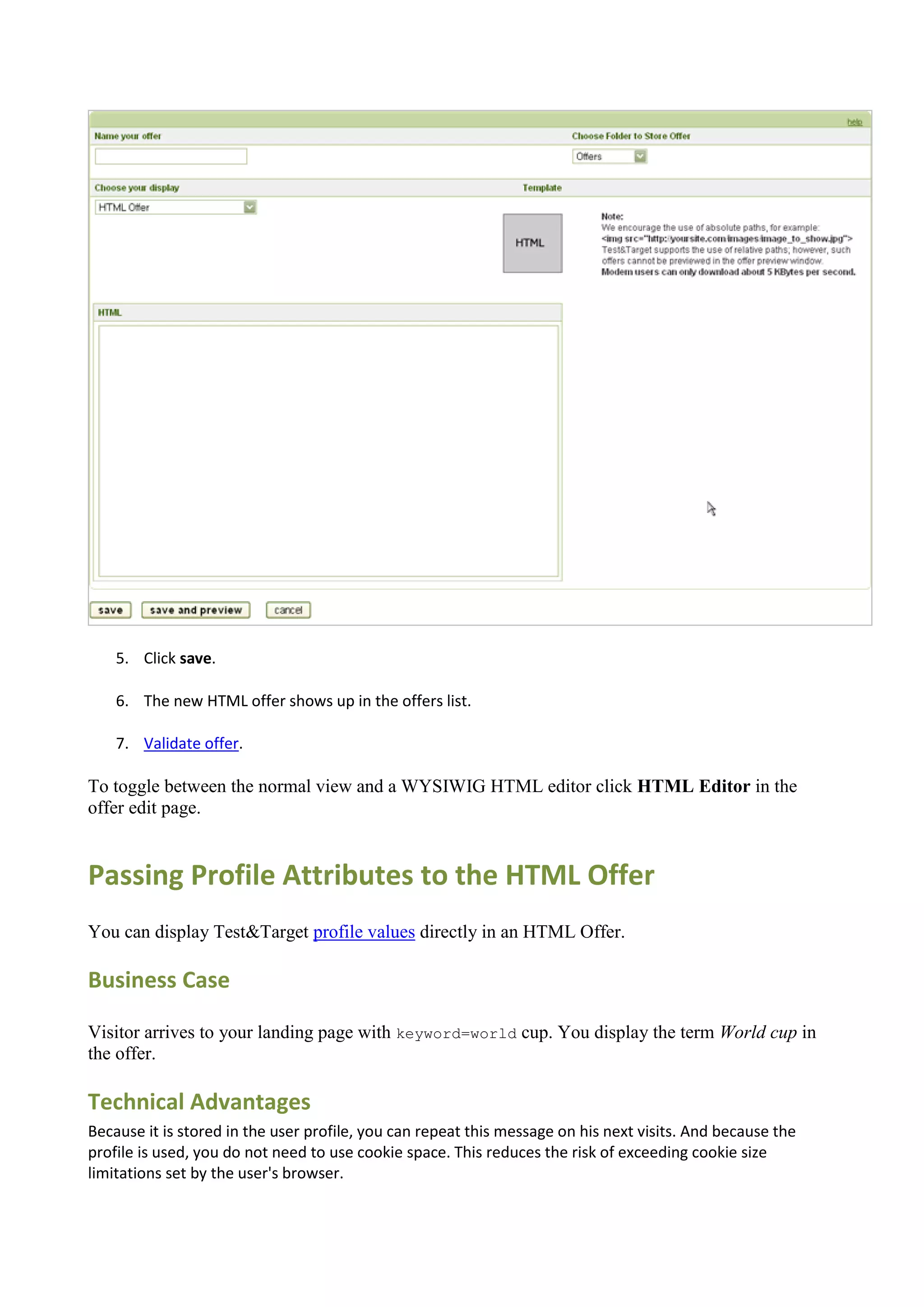 5. Click save.

    6. The new HTML offer shows up in the offers list.

    7. Validate offer.

To toggle between the normal view and a WYSIWIG HTML editor click HTML Editor in the
offer edit page.


Passing Profile Attributes to the HTML Offer
You can display Test&Target profile values directly in an HTML Offer.

Business Case

Visitor arrives to your landing page with keyword=world cup. You display the term World cup in
the offer.

Technical Advantages
Because it is stored in the user profile, you can repeat this message on his next visits. And because the
profile is used, you do not need to use cookie space. This reduces the risk of exceeding cookie size
limitations set by the user's browser.
 