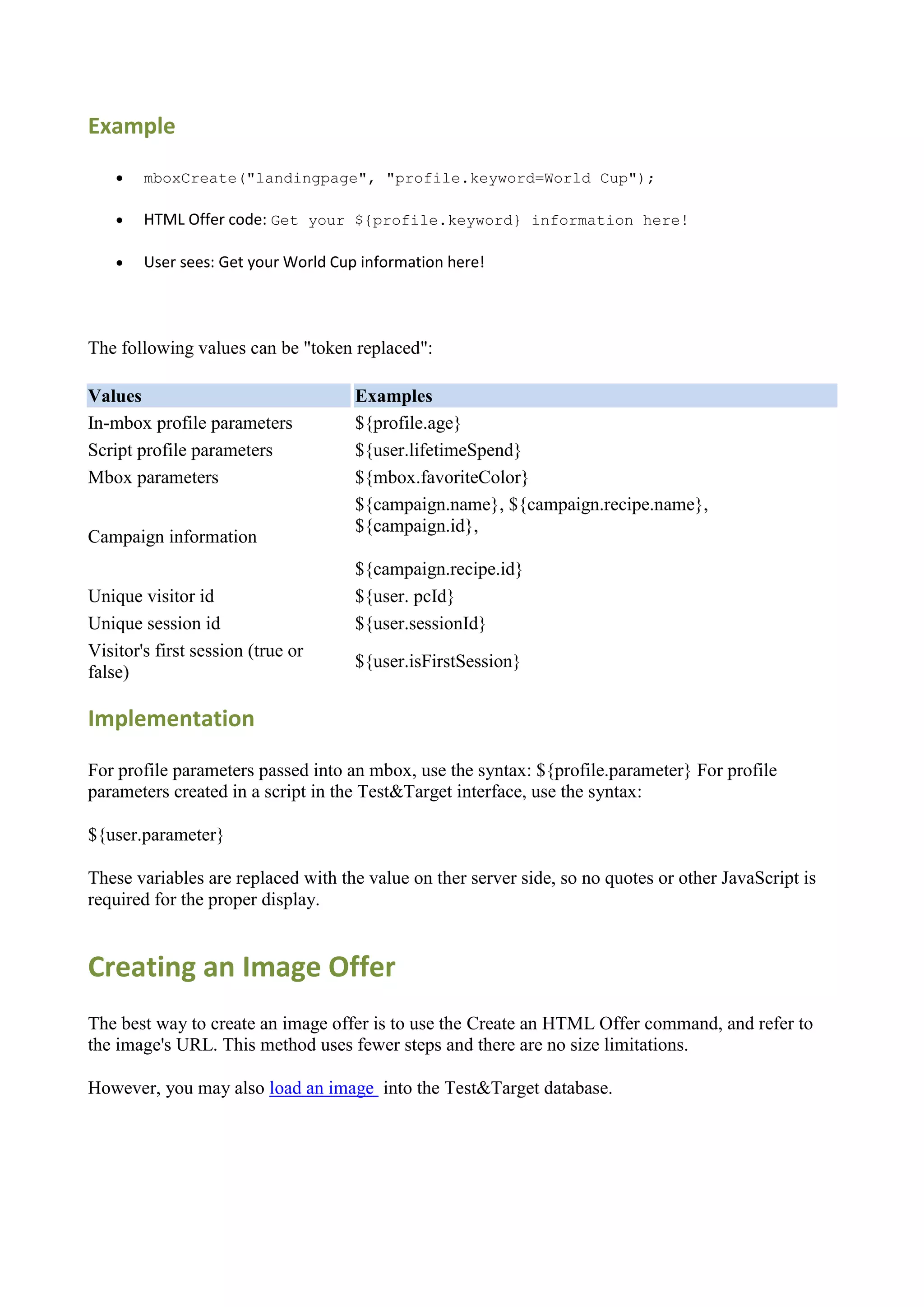 Example
       mboxCreate("landingpage", "profile.keyword=World Cup");

       HTML Offer code: Get your ${profile.keyword} information here!

       User sees: Get your World Cup information here!




The following values can be "token replaced":

Values                               Examples
In-mbox profile parameters           ${profile.age}
Script profile parameters            ${user.lifetimeSpend}
Mbox parameters                      ${mbox.favoriteColor}
                                     ${campaign.name}, ${campaign.recipe.name},
                                     ${campaign.id},
Campaign information
                                     ${campaign.recipe.id}
Unique visitor id                    ${user. pcId}
Unique session id                    ${user.sessionId}
Visitor's first session (true or
                                     ${user.isFirstSession}
false)

Implementation

For profile parameters passed into an mbox, use the syntax: ${profile.parameter} For profile
parameters created in a script in the Test&Target interface, use the syntax:

${user.parameter}

These variables are replaced with the value on ther server side, so no quotes or other JavaScript is
required for the proper display.


Creating an Image Offer
The best way to create an image offer is to use the Create an HTML Offer command, and refer to
the image's URL. This method uses fewer steps and there are no size limitations.

However, you may also load an image into the Test&Target database.
 