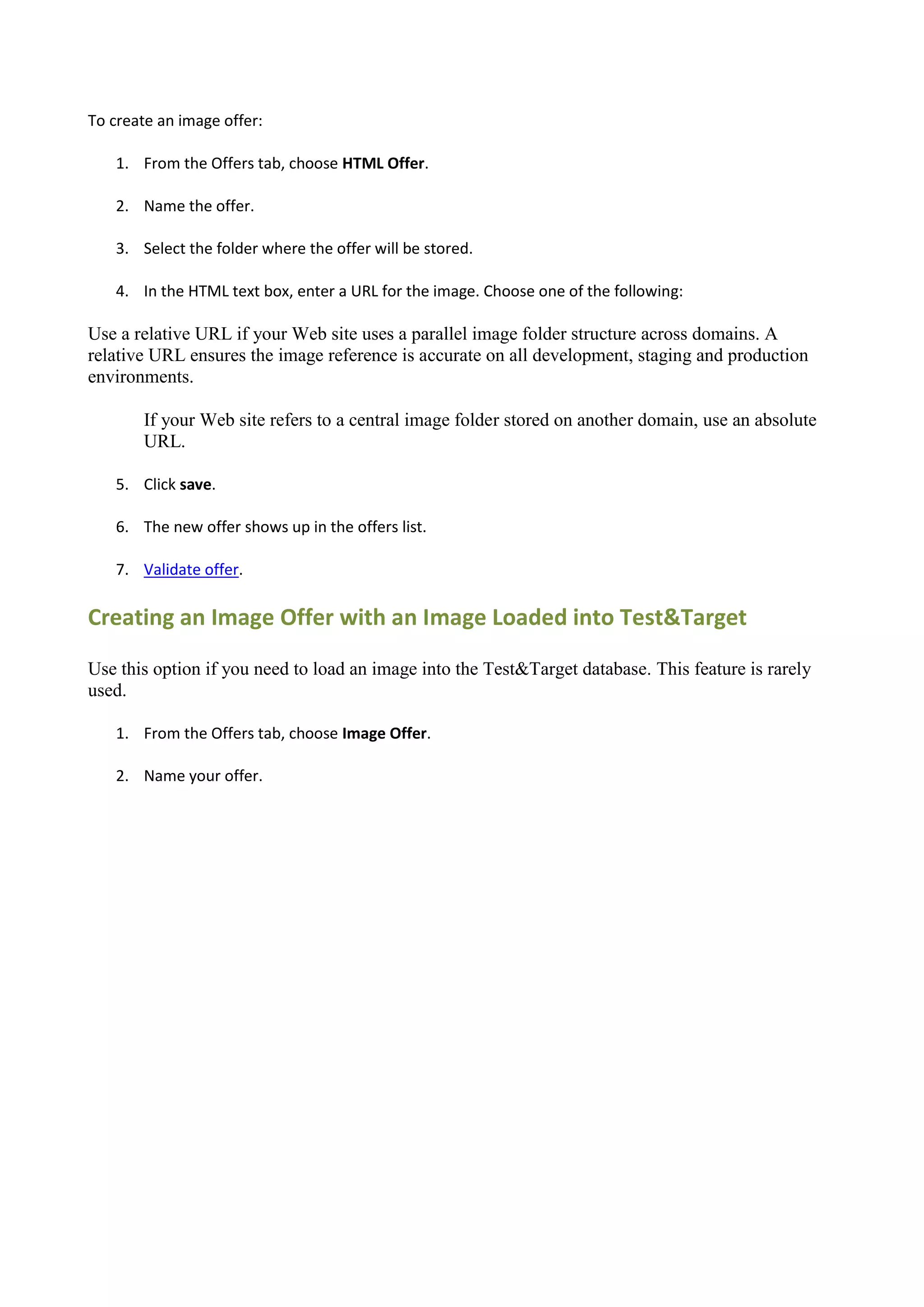 To create an image offer:

    1. From the Offers tab, choose HTML Offer.

    2. Name the offer.

    3. Select the folder where the offer will be stored.

    4. In the HTML text box, enter a URL for the image. Choose one of the following:

Use a relative URL if your Web site uses a parallel image folder structure across domains. A
relative URL ensures the image reference is accurate on all development, staging and production
environments.

        If your Web site refers to a central image folder stored on another domain, use an absolute
        URL.

    5. Click save.

    6. The new offer shows up in the offers list.

    7. Validate offer.

Creating an Image Offer with an Image Loaded into Test&Target

Use this option if you need to load an image into the Test&Target database. This feature is rarely
used.

    1. From the Offers tab, choose Image Offer.

    2. Name your offer.
 