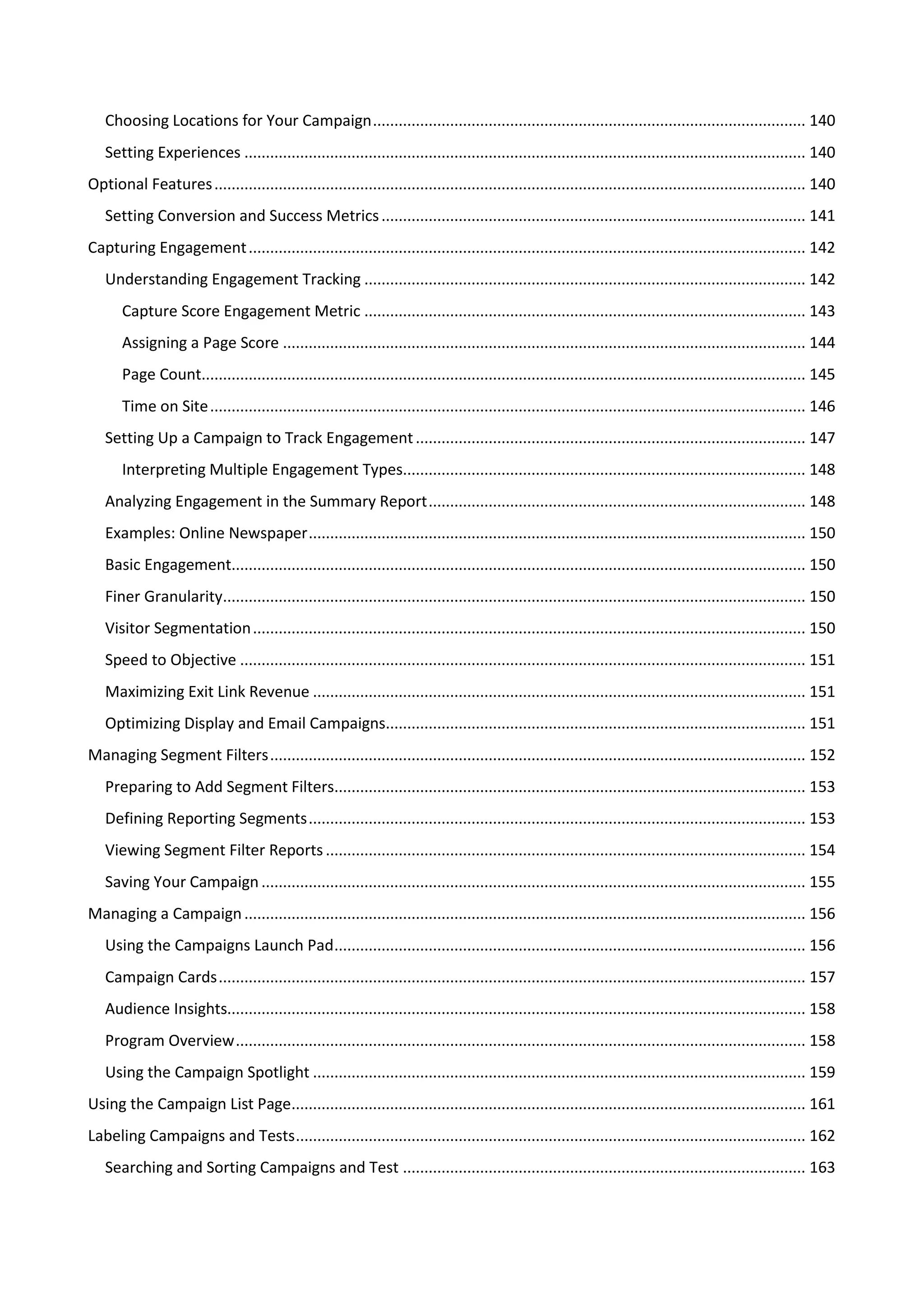 Choosing Locations for Your Campaign ..................................................................................................... 140
   Setting Experiences ................................................................................................................................... 140
Optional Features .......................................................................................................................................... 140
   Setting Conversion and Success Metrics ................................................................................................... 141
Capturing Engagement .................................................................................................................................. 142
   Understanding Engagement Tracking ....................................................................................................... 142
       Capture Score Engagement Metric ....................................................................................................... 143
       Assigning a Page Score .......................................................................................................................... 144
       Page Count............................................................................................................................................. 145
       Time on Site ........................................................................................................................................... 146
   Setting Up a Campaign to Track Engagement ........................................................................................... 147
       Interpreting Multiple Engagement Types.............................................................................................. 148
   Analyzing Engagement in the Summary Report ........................................................................................ 148
   Examples: Online Newspaper .................................................................................................................... 150
   Basic Engagement...................................................................................................................................... 150
   Finer Granularity........................................................................................................................................ 150
   Visitor Segmentation ................................................................................................................................. 150
   Speed to Objective .................................................................................................................................... 151
   Maximizing Exit Link Revenue ................................................................................................................... 151
   Optimizing Display and Email Campaigns.................................................................................................. 151
Managing Segment Filters ............................................................................................................................. 152
   Preparing to Add Segment Filters.............................................................................................................. 153
   Defining Reporting Segments .................................................................................................................... 153
   Viewing Segment Filter Reports ................................................................................................................ 154
   Saving Your Campaign ............................................................................................................................... 155
Managing a Campaign ................................................................................................................................... 156
   Using the Campaigns Launch Pad .............................................................................................................. 156
   Campaign Cards ......................................................................................................................................... 157
   Audience Insights....................................................................................................................................... 158
   Program Overview ..................................................................................................................................... 158
   Using the Campaign Spotlight ................................................................................................................... 159
Using the Campaign List Page........................................................................................................................ 161
Labeling Campaigns and Tests ....................................................................................................................... 162
   Searching and Sorting Campaigns and Test .............................................................................................. 163
 
