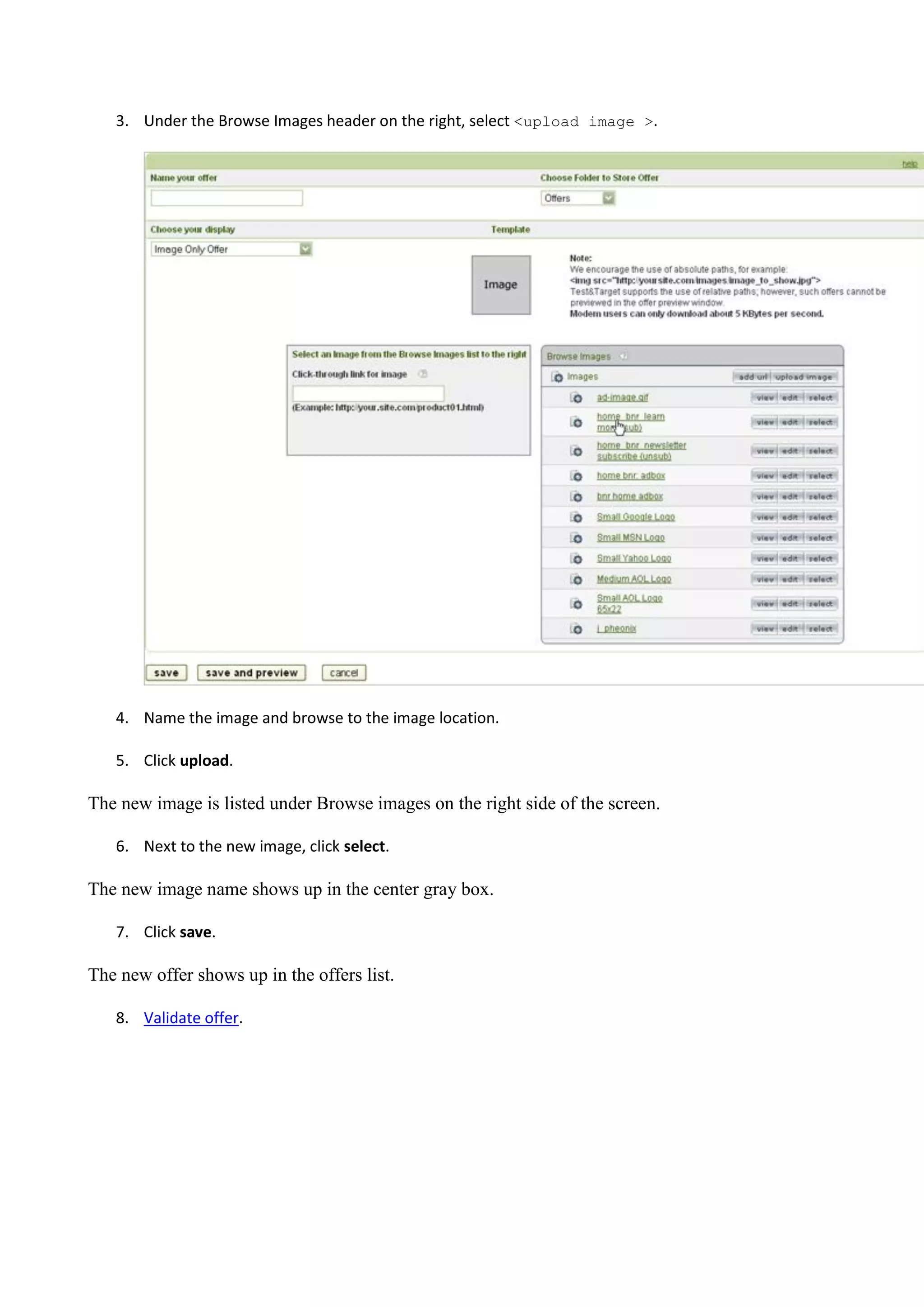 3. Under the Browse Images header on the right, select <upload image >.




   4. Name the image and browse to the image location.

   5. Click upload.

The new image is listed under Browse images on the right side of the screen.

   6. Next to the new image, click select.

The new image name shows up in the center gray box.

   7. Click save.

The new offer shows up in the offers list.

   8. Validate offer.
 