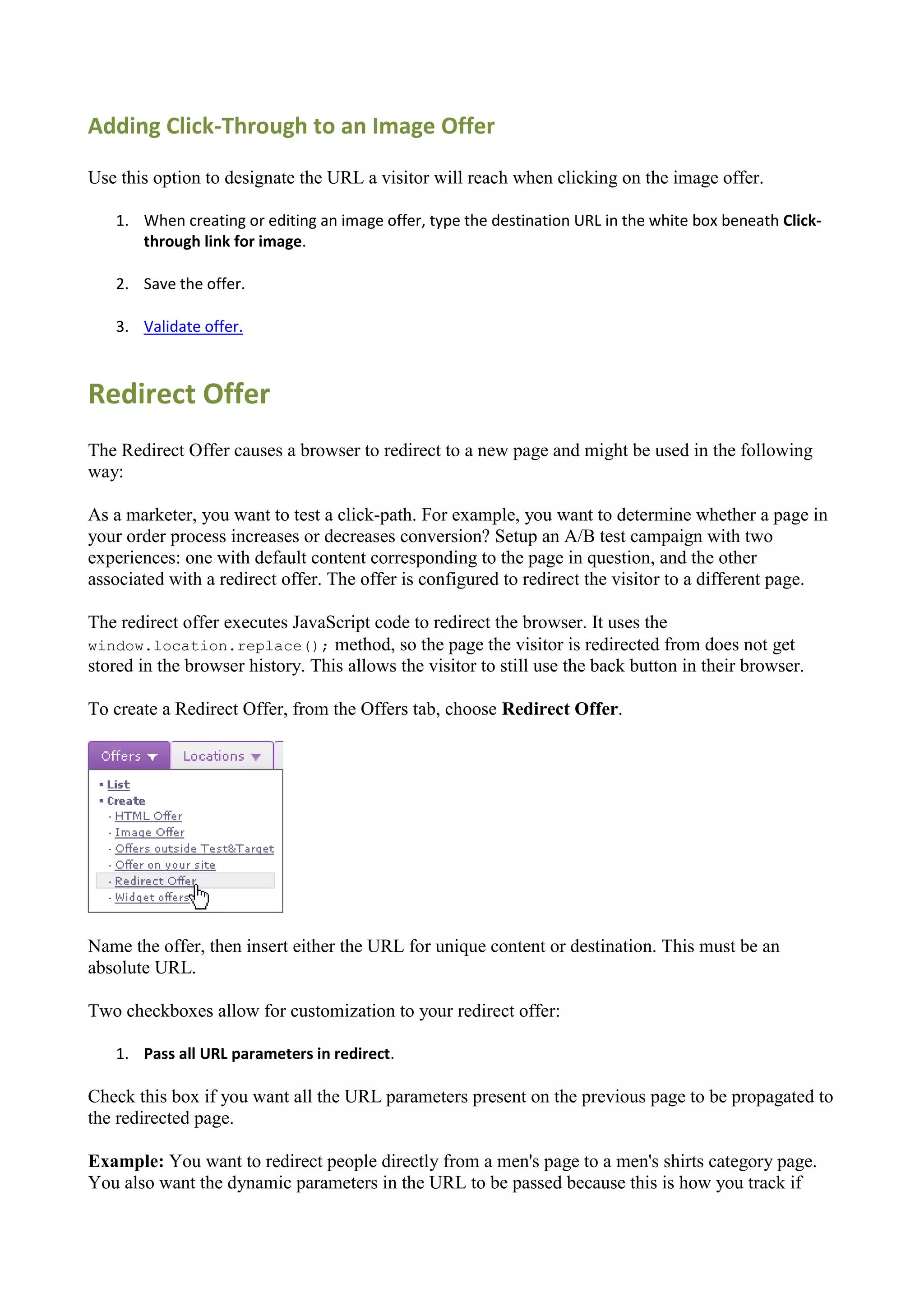 Adding Click-Through to an Image Offer

Use this option to designate the URL a visitor will reach when clicking on the image offer.

   1. When creating or editing an image offer, type the destination URL in the white box beneath Click-
      through link for image.

   2. Save the offer.

   3. Validate offer.



Redirect Offer
The Redirect Offer causes a browser to redirect to a new page and might be used in the following
way:

As a marketer, you want to test a click-path. For example, you want to determine whether a page in
your order process increases or decreases conversion? Setup an A/B test campaign with two
experiences: one with default content corresponding to the page in question, and the other
associated with a redirect offer. The offer is configured to redirect the visitor to a different page.

The redirect offer executes JavaScript code to redirect the browser. It uses the
window.location.replace(); method, so the page the visitor is redirected from does not get
stored in the browser history. This allows the visitor to still use the back button in their browser.

To create a Redirect Offer, from the Offers tab, choose Redirect Offer.




Name the offer, then insert either the URL for unique content or destination. This must be an
absolute URL.

Two checkboxes allow for customization to your redirect offer:

   1. Pass all URL parameters in redirect.

Check this box if you want all the URL parameters present on the previous page to be propagated to
the redirected page.

Example: You want to redirect people directly from a men's page to a men's shirts category page.
You also want the dynamic parameters in the URL to be passed because this is how you track if
 