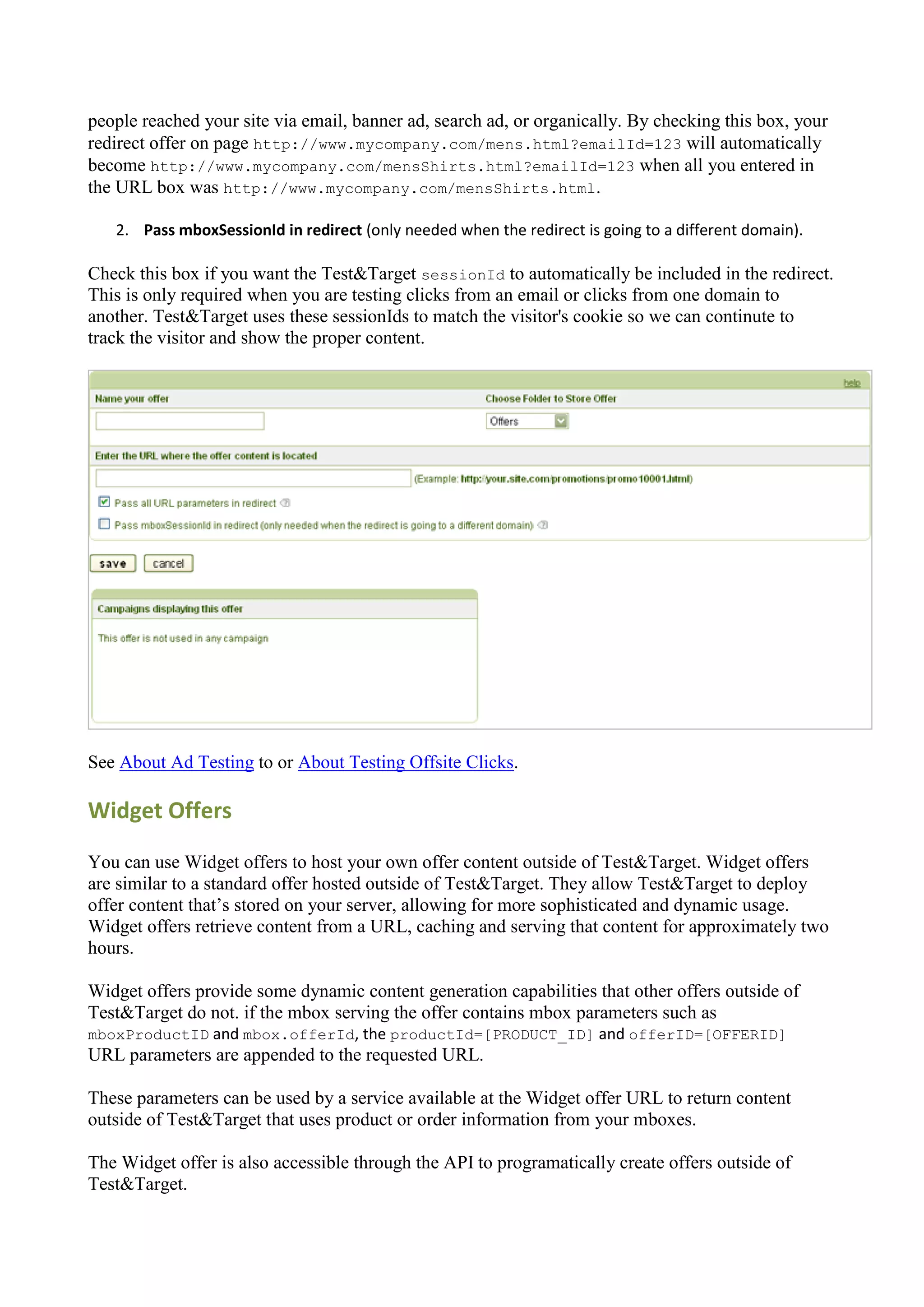 people reached your site via email, banner ad, search ad, or organically. By checking this box, your
redirect offer on page http://www.mycompany.com/mens.html?emailId=123 will automatically
become http://www.mycompany.com/mensShirts.html?emailId=123 when all you entered in
the URL box was http://www.mycompany.com/mensShirts.html.

   2. Pass mboxSessionId in redirect (only needed when the redirect is going to a different domain).

Check this box if you want the Test&Target sessionId to automatically be included in the redirect.
This is only required when you are testing clicks from an email or clicks from one domain to
another. Test&Target uses these sessionIds to match the visitor's cookie so we can continute to
track the visitor and show the proper content.




See About Ad Testing to or About Testing Offsite Clicks.

Widget Offers

You can use Widget offers to host your own offer content outside of Test&Target. Widget offers
are similar to a standard offer hosted outside of Test&Target. They allow Test&Target to deploy
offer content that‟s stored on your server, allowing for more sophisticated and dynamic usage.
Widget offers retrieve content from a URL, caching and serving that content for approximately two
hours.

Widget offers provide some dynamic content generation capabilities that other offers outside of
Test&Target do not. if the mbox serving the offer contains mbox parameters such as
mboxProductID and mbox.offerId, the productId=[PRODUCT_ID] and offerID=[OFFERID]
URL parameters are appended to the requested URL.

These parameters can be used by a service available at the Widget offer URL to return content
outside of Test&Target that uses product or order information from your mboxes.

The Widget offer is also accessible through the API to programatically create offers outside of
Test&Target.
 