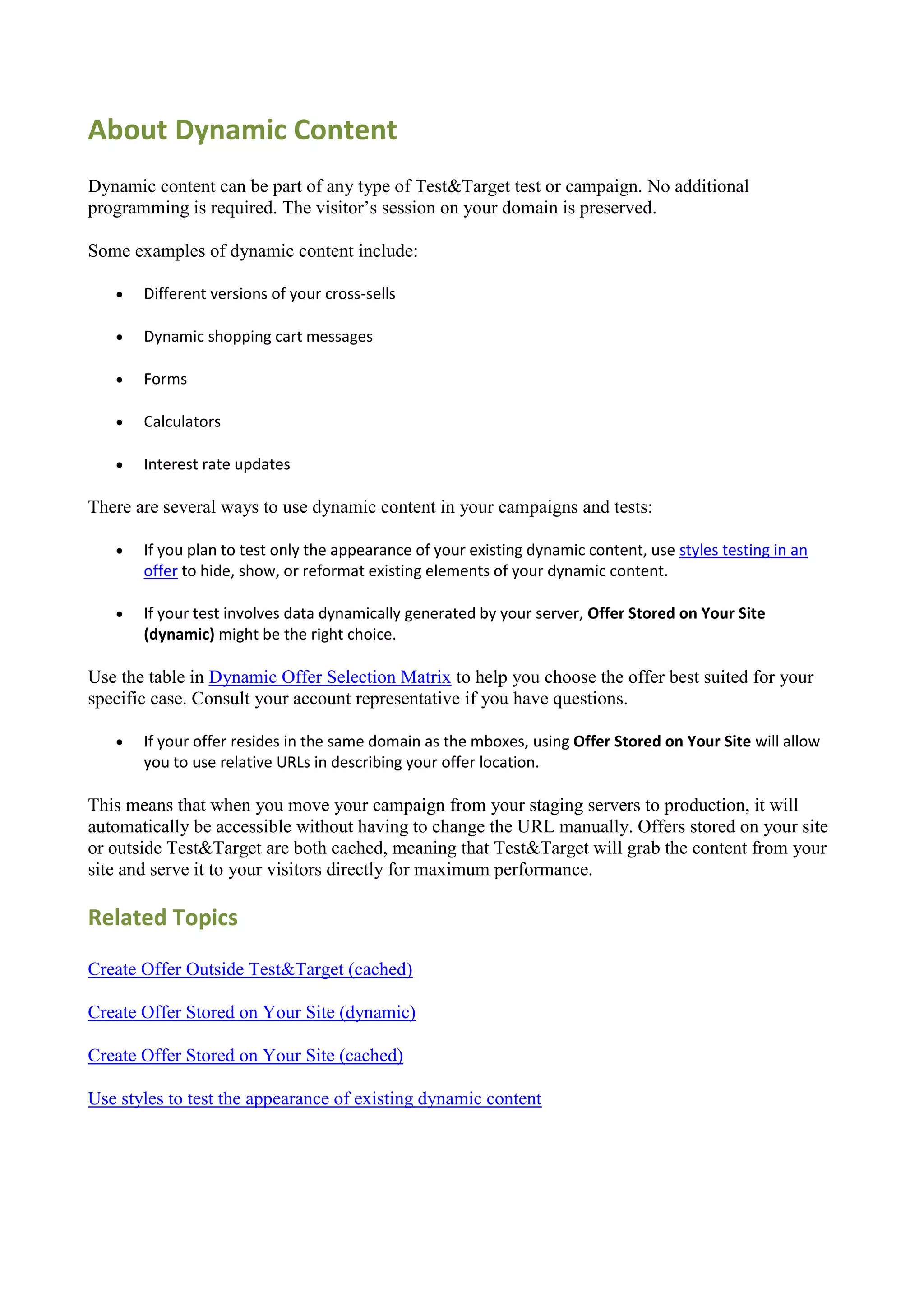 About Dynamic Content
Dynamic content can be part of any type of Test&Target test or campaign. No additional
programming is required. The visitor‟s session on your domain is preserved.

Some examples of dynamic content include:

      Different versions of your cross-sells

      Dynamic shopping cart messages

      Forms

      Calculators

      Interest rate updates

There are several ways to use dynamic content in your campaigns and tests:

      If you plan to test only the appearance of your existing dynamic content, use styles testing in an
       offer to hide, show, or reformat existing elements of your dynamic content.

      If your test involves data dynamically generated by your server, Offer Stored on Your Site
       (dynamic) might be the right choice.

Use the table in Dynamic Offer Selection Matrix to help you choose the offer best suited for your
specific case. Consult your account representative if you have questions.

      If your offer resides in the same domain as the mboxes, using Offer Stored on Your Site will allow
       you to use relative URLs in describing your offer location.

This means that when you move your campaign from your staging servers to production, it will
automatically be accessible without having to change the URL manually. Offers stored on your site
or outside Test&Target are both cached, meaning that Test&Target will grab the content from your
site and serve it to your visitors directly for maximum performance.

Related Topics

Create Offer Outside Test&Target (cached)

Create Offer Stored on Your Site (dynamic)

Create Offer Stored on Your Site (cached)

Use styles to test the appearance of existing dynamic content
 