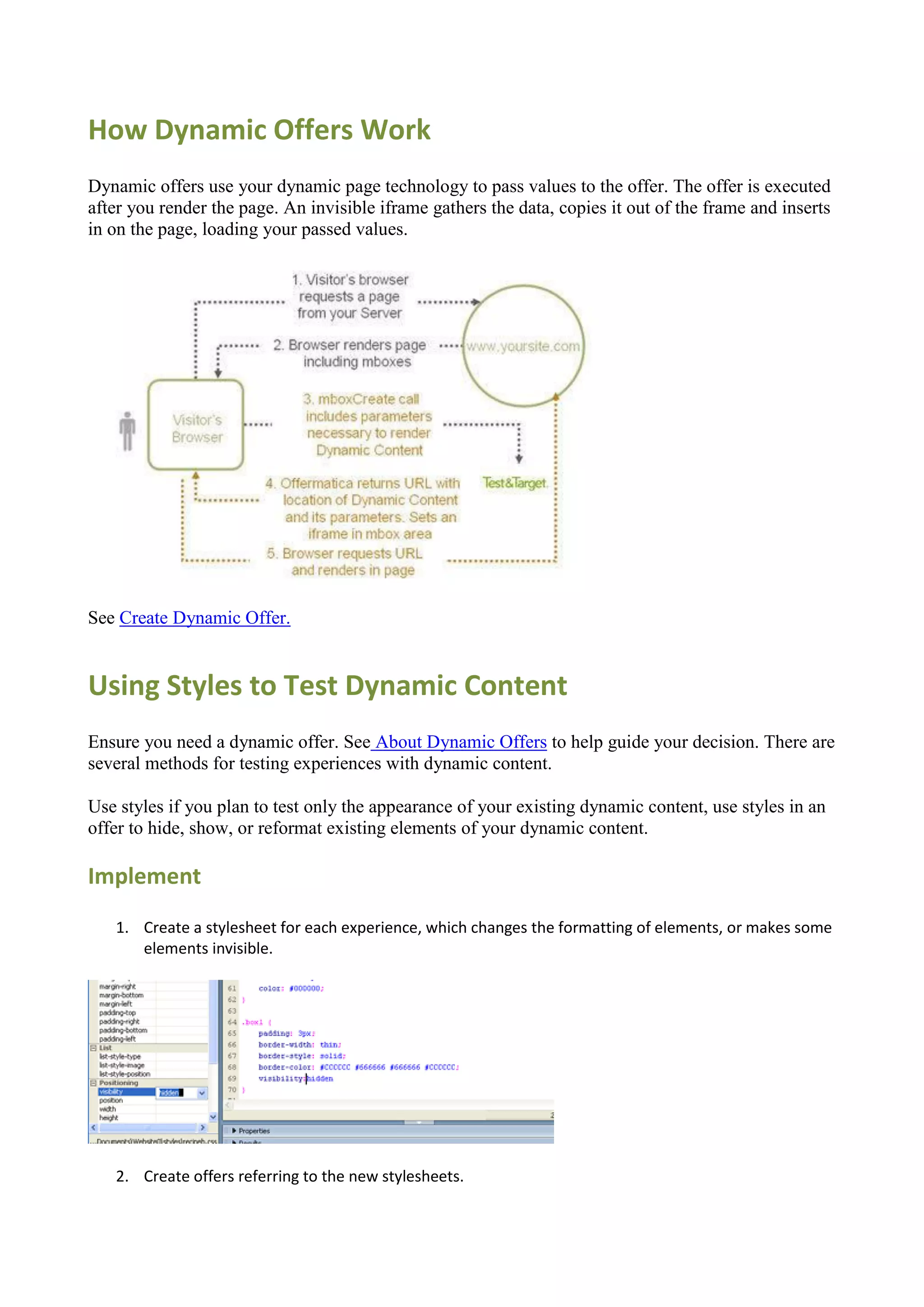 How Dynamic Offers Work
Dynamic offers use your dynamic page technology to pass values to the offer. The offer is executed
after you render the page. An invisible iframe gathers the data, copies it out of the frame and inserts
in on the page, loading your passed values.




See Create Dynamic Offer.


Using Styles to Test Dynamic Content
Ensure you need a dynamic offer. See About Dynamic Offers to help guide your decision. There are
several methods for testing experiences with dynamic content.

Use styles if you plan to test only the appearance of your existing dynamic content, use styles in an
offer to hide, show, or reformat existing elements of your dynamic content.

Implement
   1. Create a stylesheet for each experience, which changes the formatting of elements, or makes some
      elements invisible.




   2. Create offers referring to the new stylesheets.
 