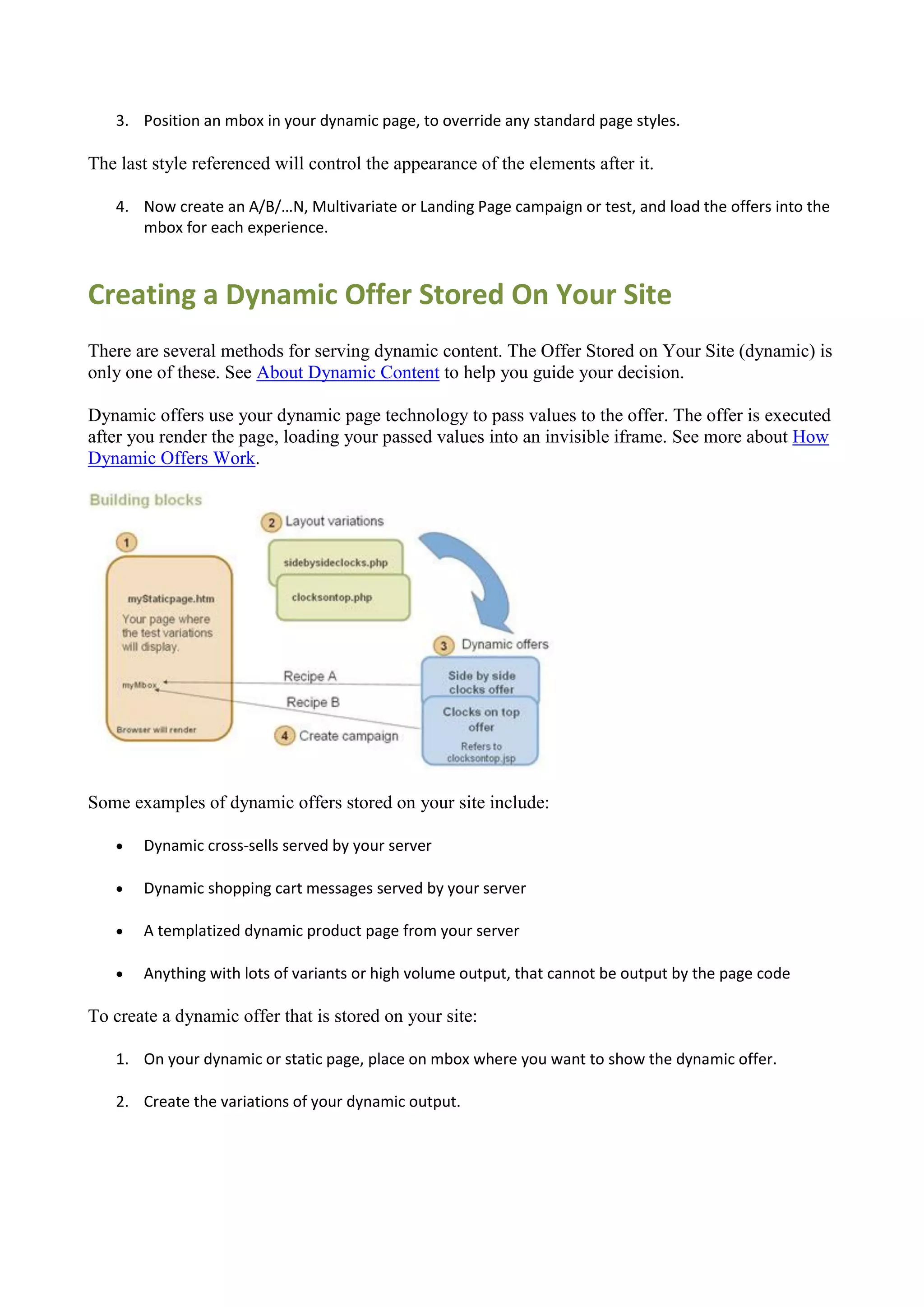 3. Position an mbox in your dynamic page, to override any standard page styles.

The last style referenced will control the appearance of the elements after it.

   4. Now create an A/B/…N, Multivariate or Landing Page campaign or test, and load the offers into the
      mbox for each experience.



Creating a Dynamic Offer Stored On Your Site
There are several methods for serving dynamic content. The Offer Stored on Your Site (dynamic) is
only one of these. See About Dynamic Content to help you guide your decision.

Dynamic offers use your dynamic page technology to pass values to the offer. The offer is executed
after you render the page, loading your passed values into an invisible iframe. See more about How
Dynamic Offers Work.




Some examples of dynamic offers stored on your site include:

      Dynamic cross-sells served by your server

      Dynamic shopping cart messages served by your server

      A templatized dynamic product page from your server

      Anything with lots of variants or high volume output, that cannot be output by the page code

To create a dynamic offer that is stored on your site:

   1. On your dynamic or static page, place on mbox where you want to show the dynamic offer.

   2. Create the variations of your dynamic output.
 