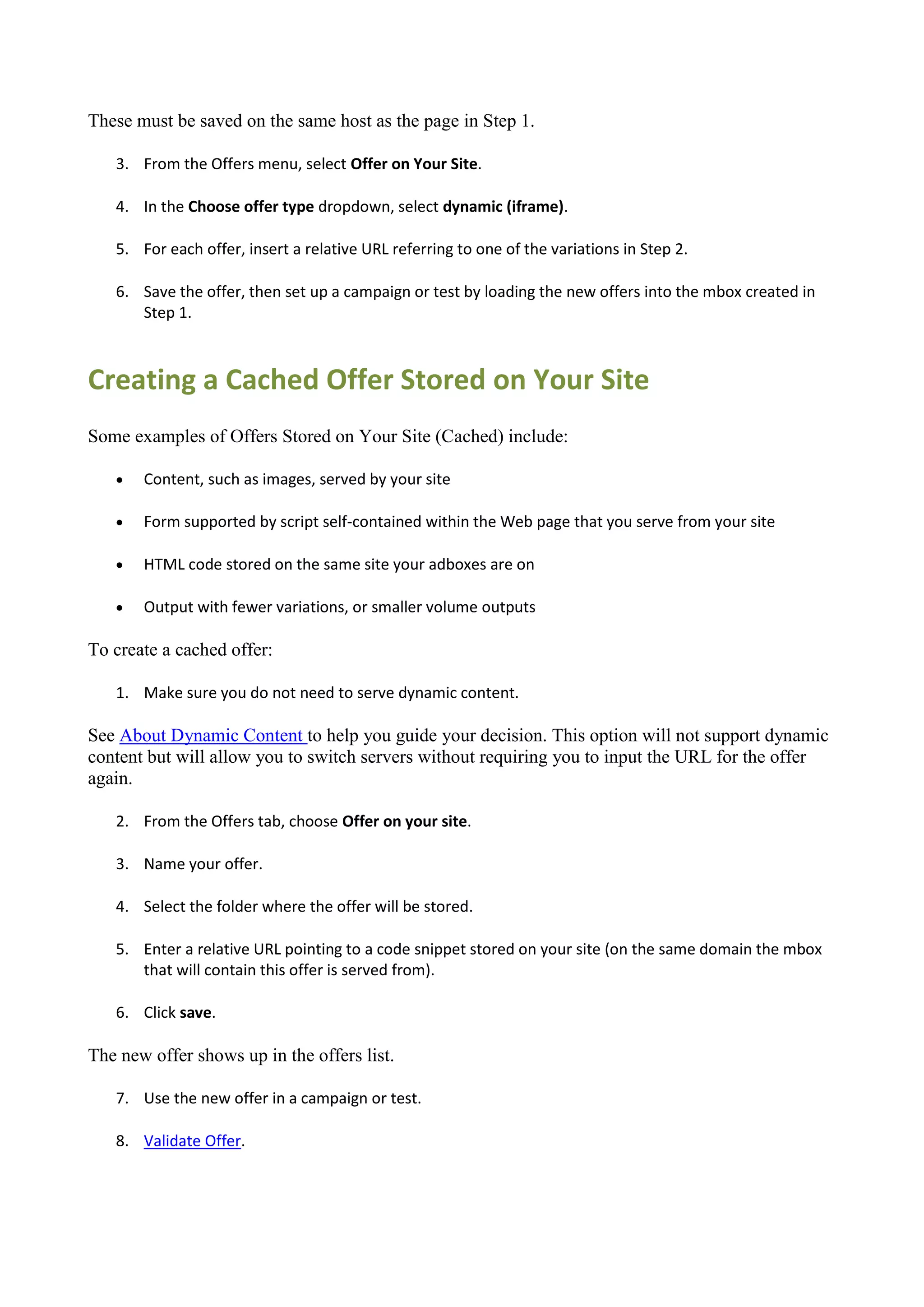 These must be saved on the same host as the page in Step 1.

   3. From the Offers menu, select Offer on Your Site.

   4. In the Choose offer type dropdown, select dynamic (iframe).

   5. For each offer, insert a relative URL referring to one of the variations in Step 2.

   6. Save the offer, then set up a campaign or test by loading the new offers into the mbox created in
      Step 1.



Creating a Cached Offer Stored on Your Site
Some examples of Offers Stored on Your Site (Cached) include:

      Content, such as images, served by your site

      Form supported by script self-contained within the Web page that you serve from your site

      HTML code stored on the same site your adboxes are on

      Output with fewer variations, or smaller volume outputs

To create a cached offer:

   1. Make sure you do not need to serve dynamic content.

See About Dynamic Content to help you guide your decision. This option will not support dynamic
content but will allow you to switch servers without requiring you to input the URL for the offer
again.

   2. From the Offers tab, choose Offer on your site.

   3. Name your offer.

   4. Select the folder where the offer will be stored.

   5. Enter a relative URL pointing to a code snippet stored on your site (on the same domain the mbox
      that will contain this offer is served from).

   6. Click save.

The new offer shows up in the offers list.

   7. Use the new offer in a campaign or test.

   8. Validate Offer.
 