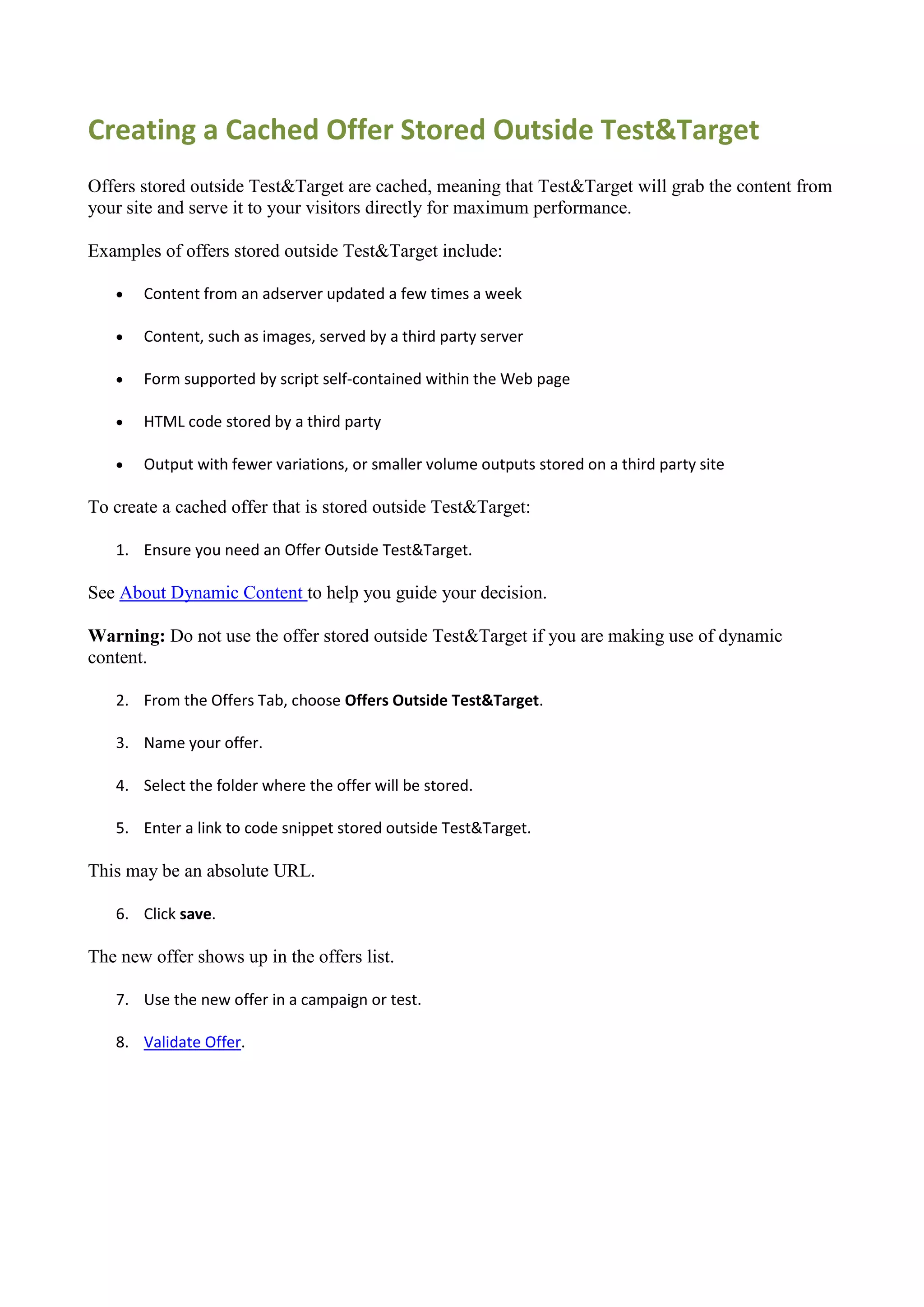Creating a Cached Offer Stored Outside Test&Target
Offers stored outside Test&Target are cached, meaning that Test&Target will grab the content from
your site and serve it to your visitors directly for maximum performance.

Examples of offers stored outside Test&Target include:

      Content from an adserver updated a few times a week

      Content, such as images, served by a third party server

      Form supported by script self-contained within the Web page

      HTML code stored by a third party

      Output with fewer variations, or smaller volume outputs stored on a third party site

To create a cached offer that is stored outside Test&Target:

   1. Ensure you need an Offer Outside Test&Target.

See About Dynamic Content to help you guide your decision.

Warning: Do not use the offer stored outside Test&Target if you are making use of dynamic
content.

   2. From the Offers Tab, choose Offers Outside Test&Target.

   3. Name your offer.

   4. Select the folder where the offer will be stored.

   5. Enter a link to code snippet stored outside Test&Target.

This may be an absolute URL.

   6. Click save.

The new offer shows up in the offers list.

   7. Use the new offer in a campaign or test.

   8. Validate Offer.
 