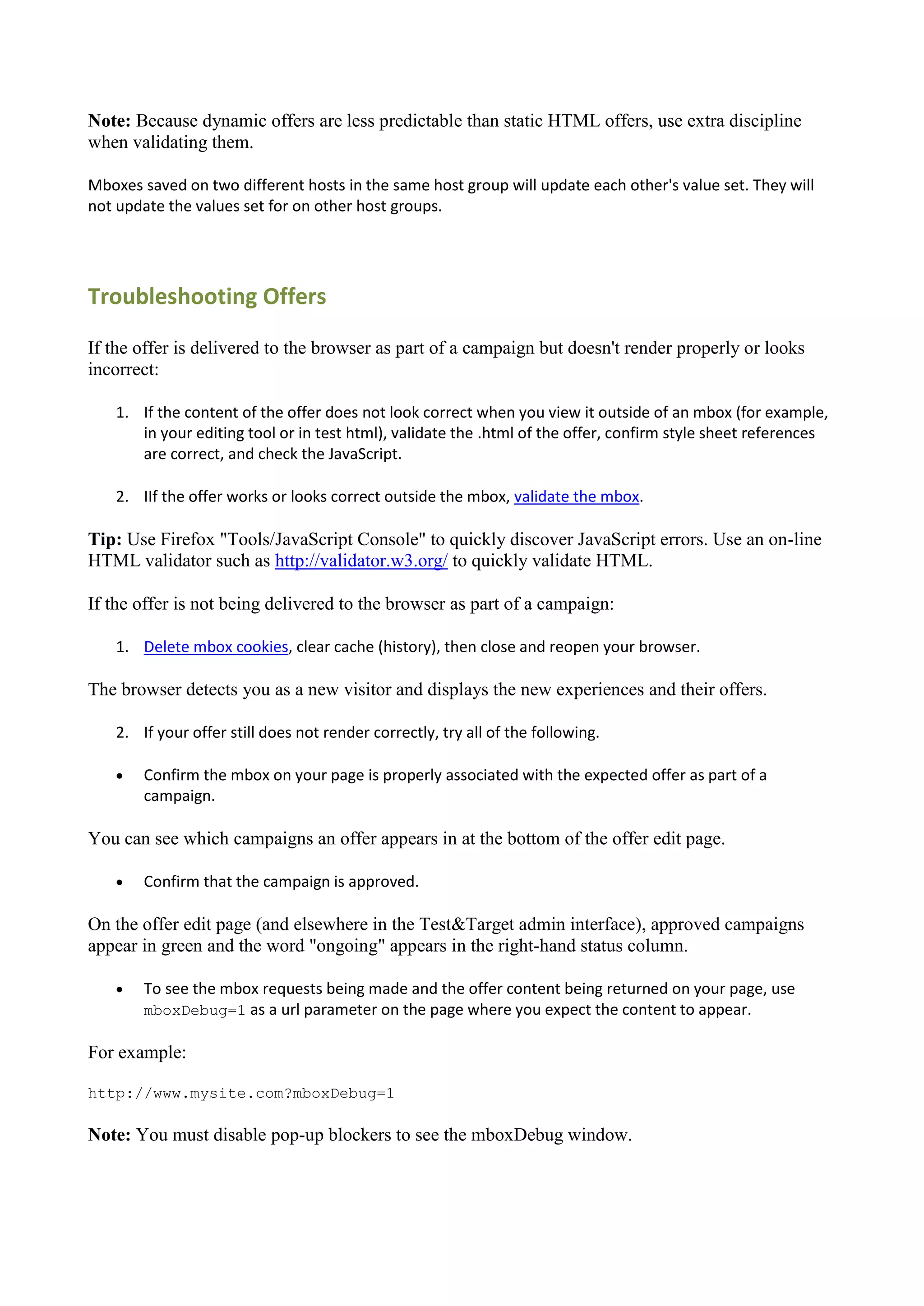 Note: Because dynamic offers are less predictable than static HTML offers, use extra discipline
when validating them.

Mboxes saved on two different hosts in the same host group will update each other's value set. They will
not update the values set for on other host groups.




Troubleshooting Offers

If the offer is delivered to the browser as part of a campaign but doesn't render properly or looks
incorrect:

    1. If the content of the offer does not look correct when you view it outside of an mbox (for example,
       in your editing tool or in test html), validate the .html of the offer, confirm style sheet references
       are correct, and check the JavaScript.

    2. IIf the offer works or looks correct outside the mbox, validate the mbox.

Tip: Use Firefox "Tools/JavaScript Console" to quickly discover JavaScript errors. Use an on-line
HTML validator such as http://validator.w3.org/ to quickly validate HTML.

If the offer is not being delivered to the browser as part of a campaign:

    1. Delete mbox cookies, clear cache (history), then close and reopen your browser.

The browser detects you as a new visitor and displays the new experiences and their offers.

    2. If your offer still does not render correctly, try all of the following.

       Confirm the mbox on your page is properly associated with the expected offer as part of a
        campaign.

You can see which campaigns an offer appears in at the bottom of the offer edit page.

       Confirm that the campaign is approved.

On the offer edit page (and elsewhere in the Test&Target admin interface), approved campaigns
appear in green and the word "ongoing" appears in the right-hand status column.

       To see the mbox requests being made and the offer content being returned on your page, use
        mboxDebug=1 as a url parameter on the page where you expect the content to appear.

For example:

http://www.mysite.com?mboxDebug=1

Note: You must disable pop-up blockers to see the mboxDebug window.
 