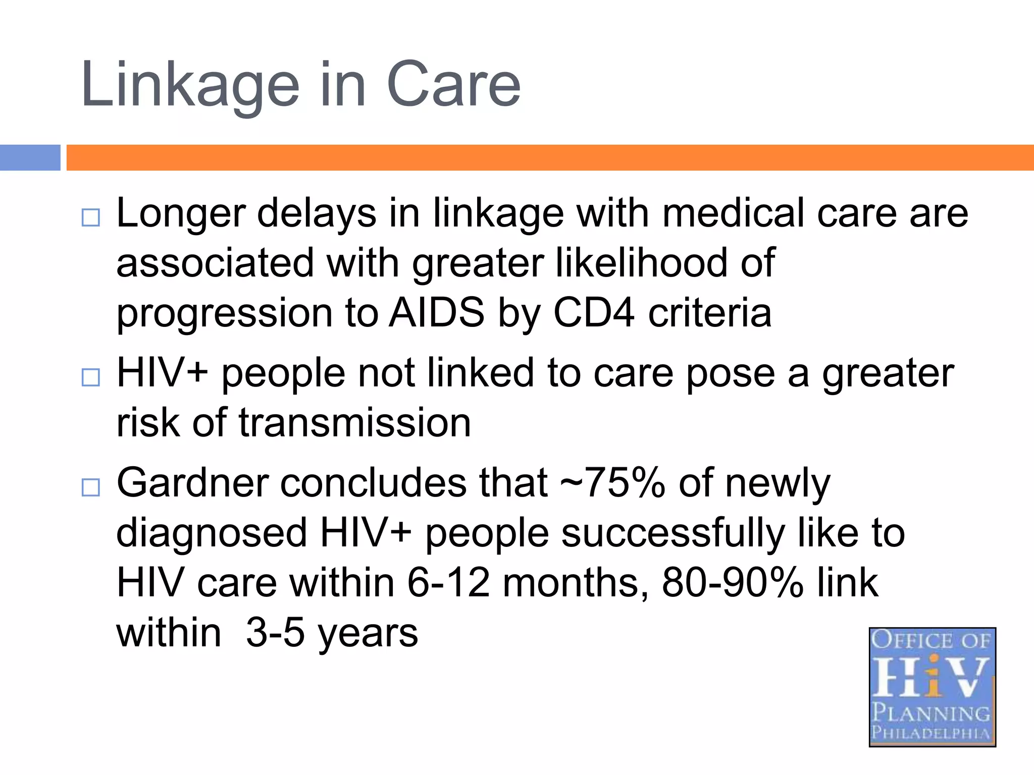 Linkage in Care
   Longer delays in linkage with medical care are
    associated with greater likelihood of
    progression to AIDS by CD4 criteria
   HIV+ people not linked to care pose a greater
    risk of transmission
   Gardner concludes that ~75% of newly
    diagnosed HIV+ people successfully like to
    HIV care within 6-12 months, 80-90% link
    within 3-5 years
 