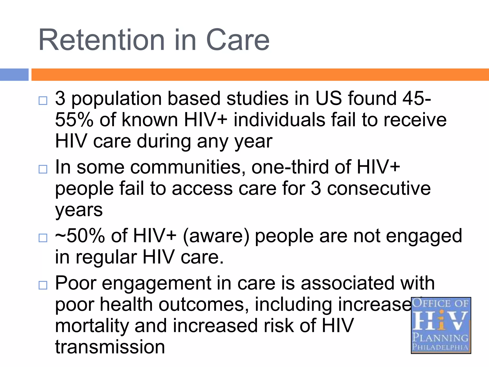 Retention in Care
   3 population based studies in US found 45-
    55% of known HIV+ individuals fail to receive
    HIV care during any year
   In some communities, one-third of HIV+
    people fail to access care for 3 consecutive
    years
   ~50% of HIV+ (aware) people are not engaged
    in regular HIV care.
   Poor engagement in care is associated with
    poor health outcomes, including increased
    mortality and increased risk of HIV
    transmission
 