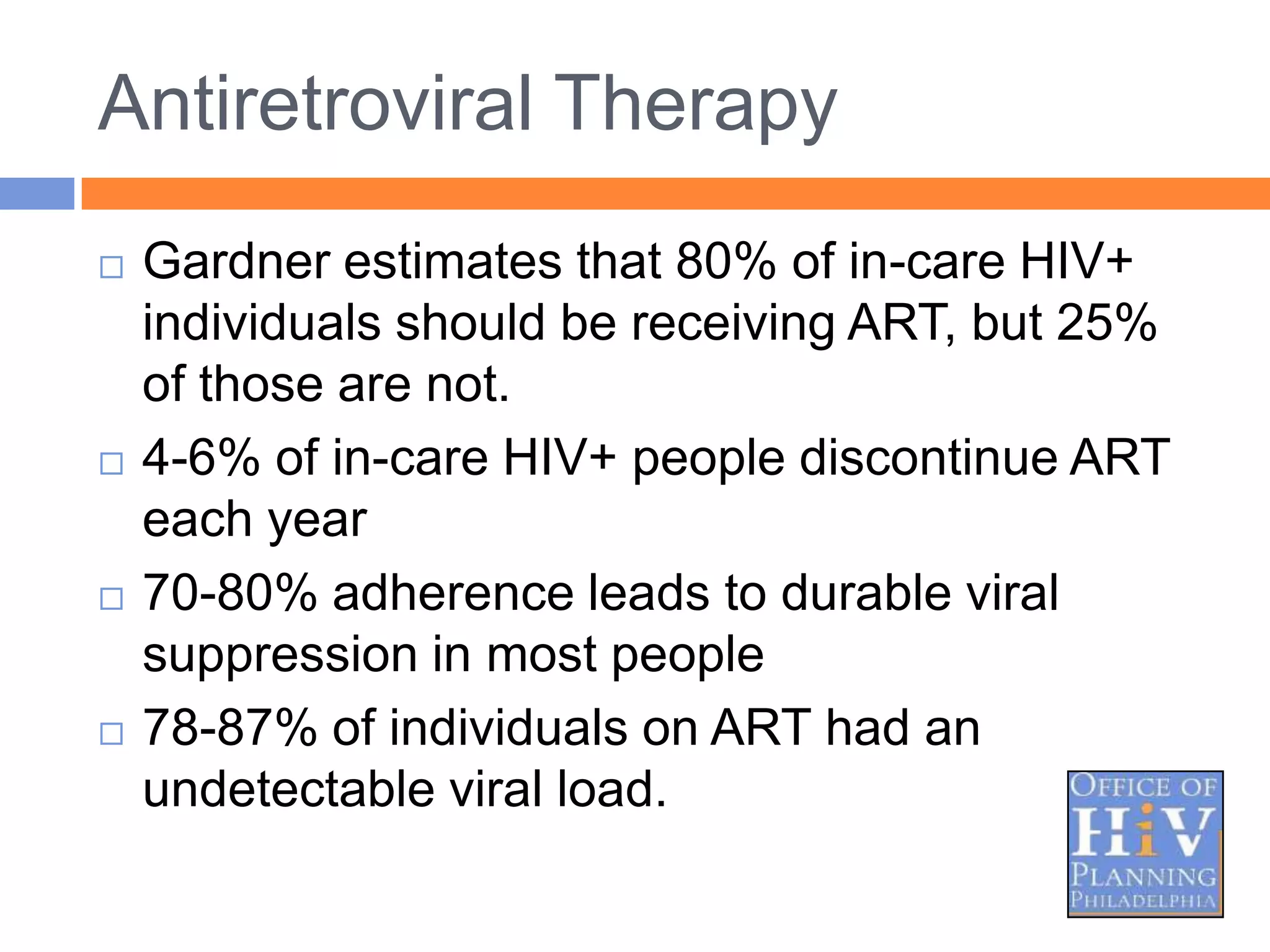 Antiretroviral Therapy
   Gardner estimates that 80% of in-care HIV+
    individuals should be receiving ART, but 25%
    of those are not.
   4-6% of in-care HIV+ people discontinue ART
    each year
   70-80% adherence leads to durable viral
    suppression in most people
   78-87% of individuals on ART had an
    undetectable viral load.
 