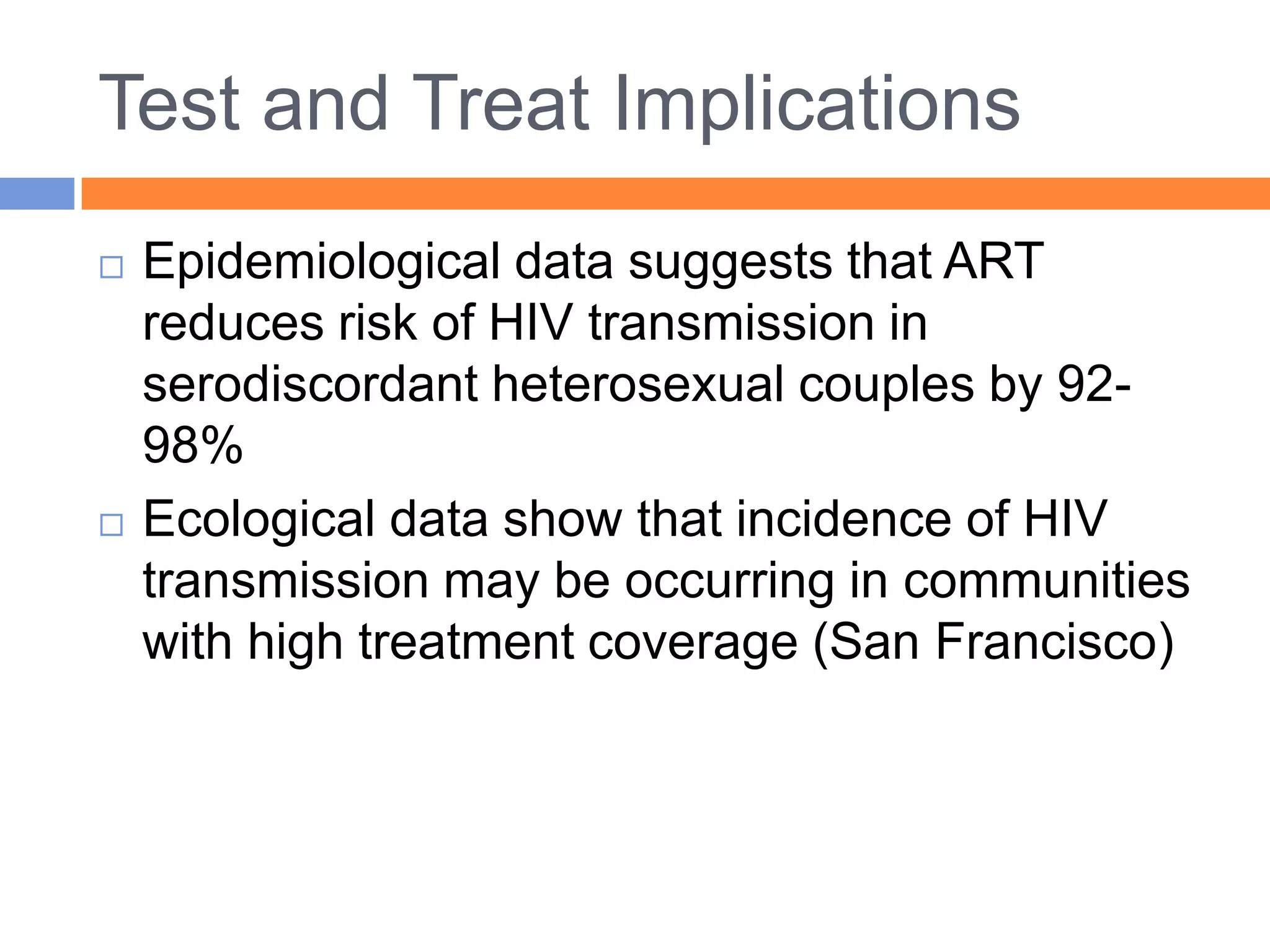 Test and Treat Implications
   Epidemiological data suggests that ART
    reduces risk of HIV transmission in
    serodiscordant heterosexual couples by 92-
    98%
   Ecological data show that incidence of HIV
    transmission may be occurring in communities
    with high treatment coverage (San Francisco)
 