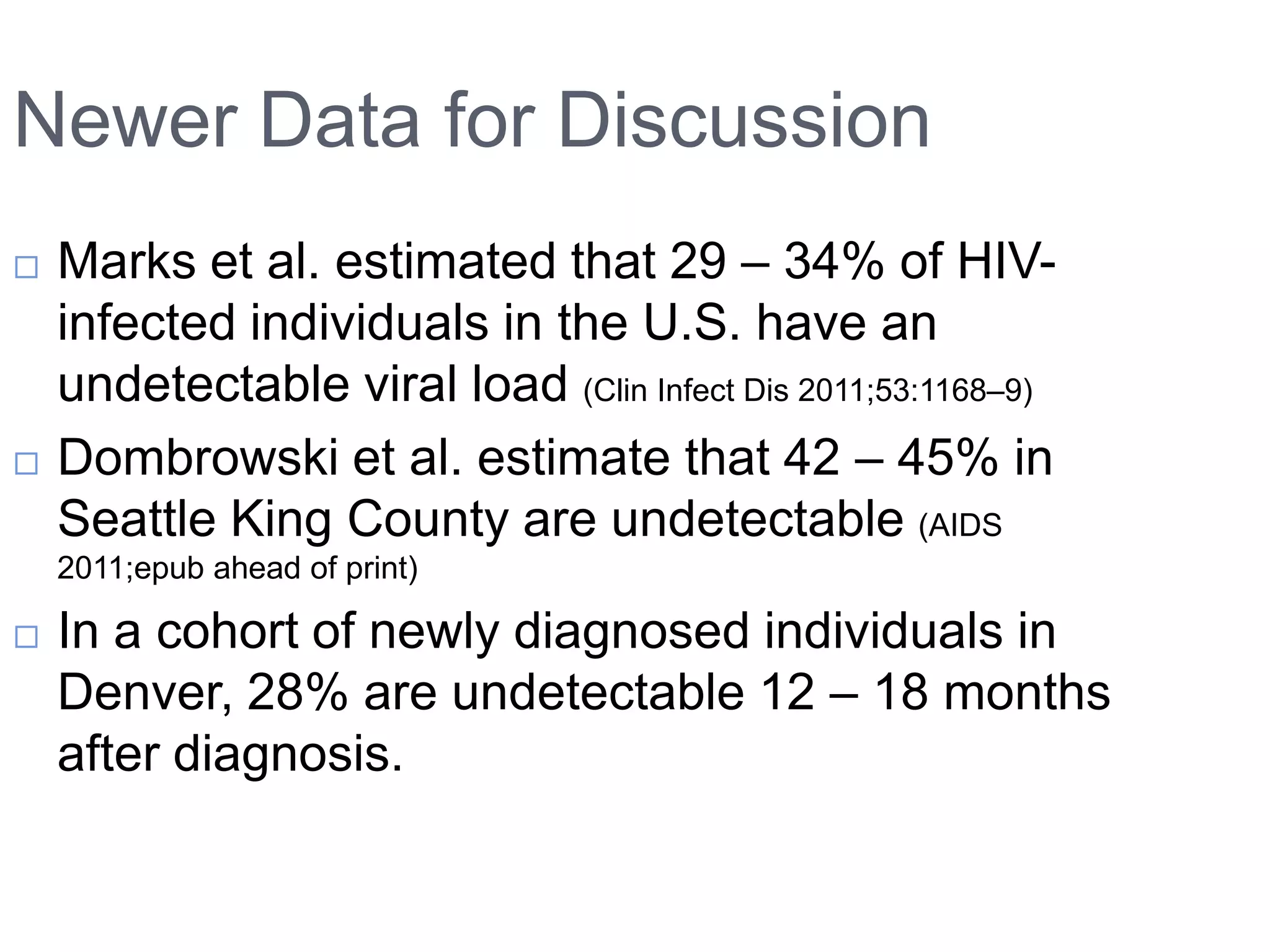 Newer Data for Discussion
   Marks et al. estimated that 29 – 34% of HIV-
    infected individuals in the U.S. have an
    undetectable viral load (Clin Infect Dis 2011;53:1168–9)
   Dombrowski et al. estimate that 42 – 45% in
    Seattle King County are undetectable (AIDS
    2011;epub ahead of print)

   In a cohort of newly diagnosed individuals in
    Denver, 28% are undetectable 12 – 18 months
    after diagnosis.
 