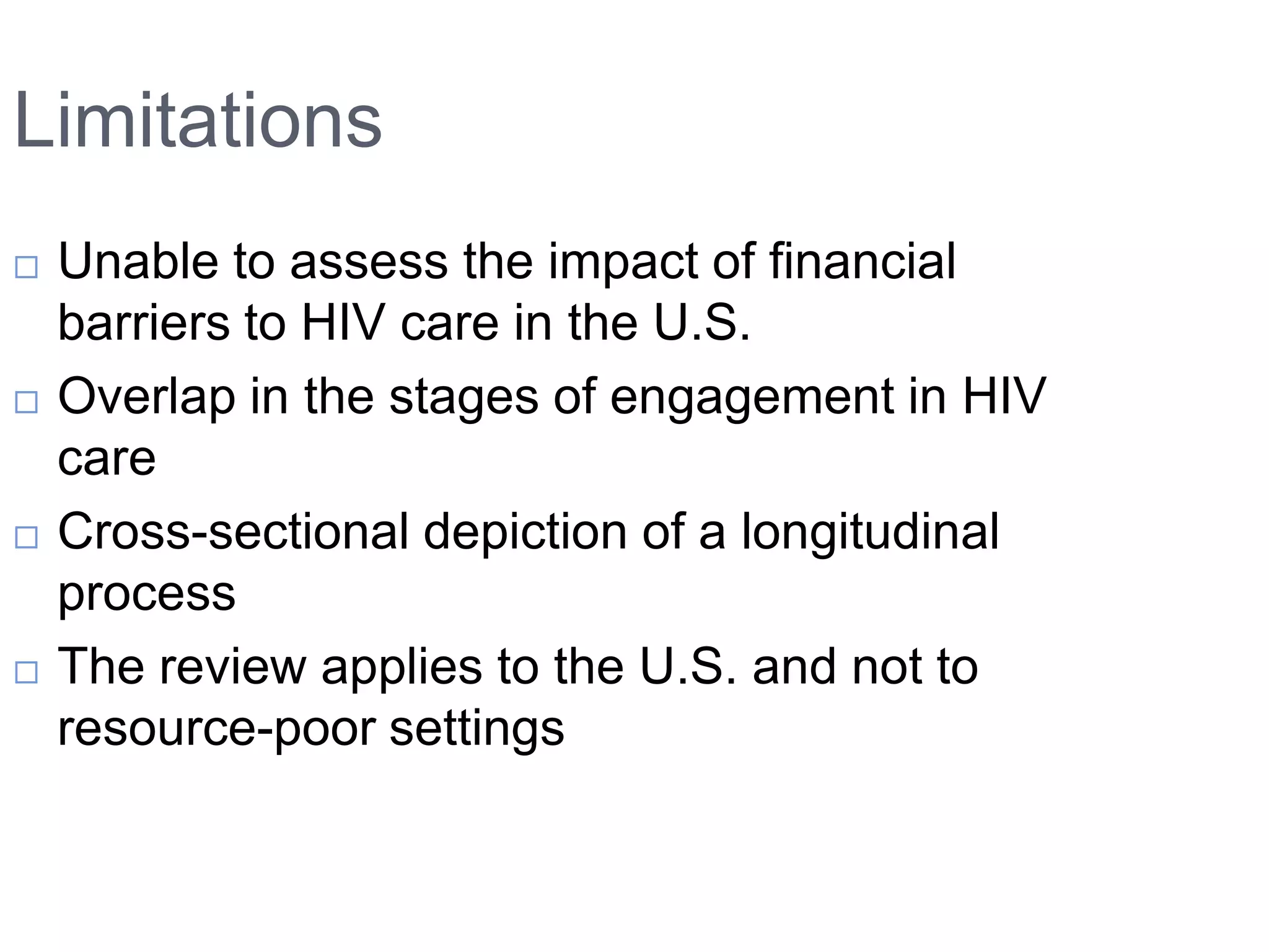 Limitations
   Unable to assess the impact of financial
    barriers to HIV care in the U.S.
   Overlap in the stages of engagement in HIV
    care
   Cross-sectional depiction of a longitudinal
    process
   The review applies to the U.S. and not to
    resource-poor settings
 