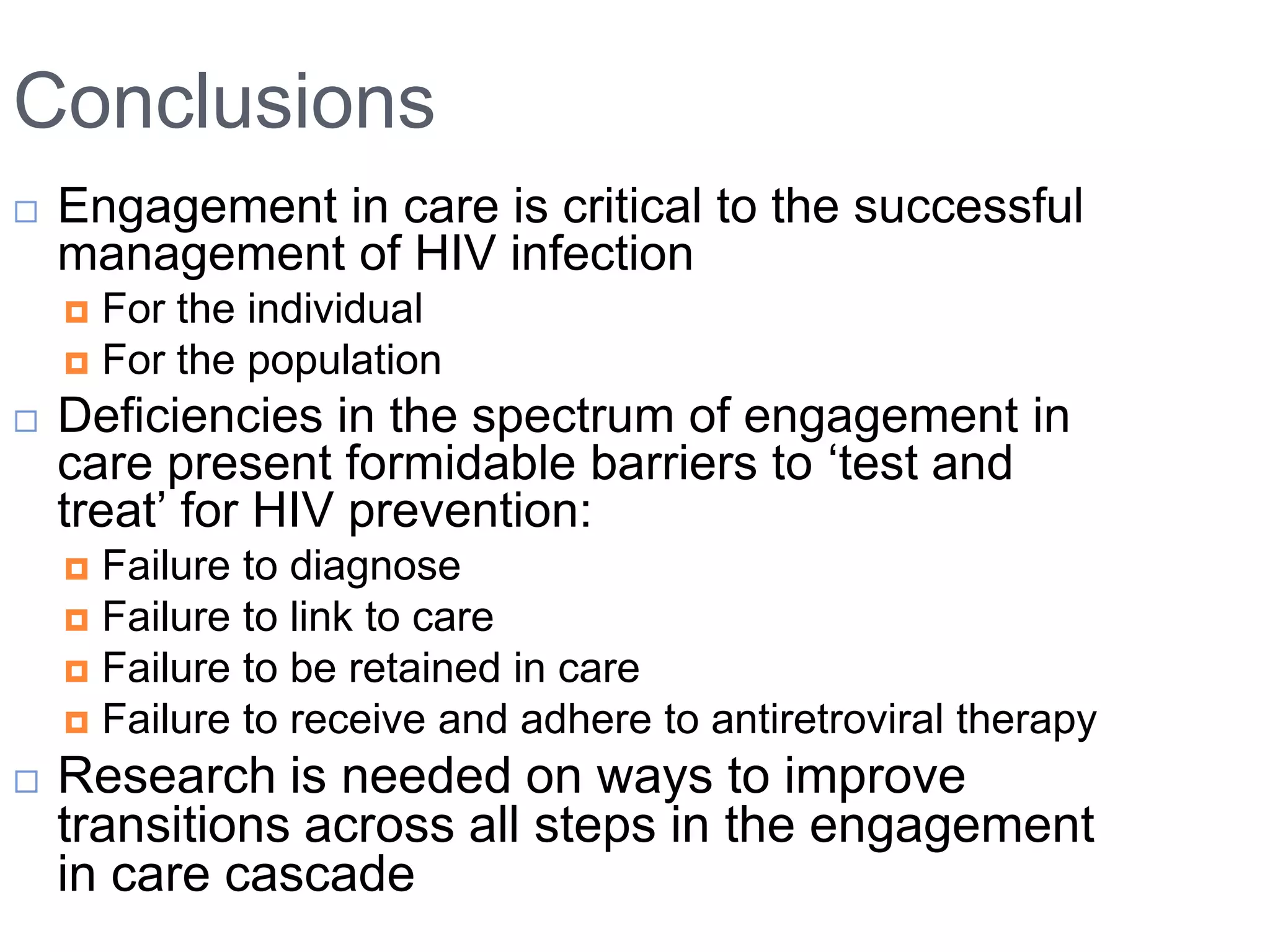 Conclusions
   Engagement in care is critical to the successful
    management of HIV infection
     For the individual
     For the population
   Deficiencies in the spectrum of engagement in
    care present formidable barriers to „test and
    treat‟ for HIV prevention:
     Failure to diagnose
     Failure to link to care
     Failure to be retained in care
     Failure to receive and adhere to antiretroviral therapy

   Research is needed on ways to improve
    transitions across all steps in the engagement
    in care cascade
 