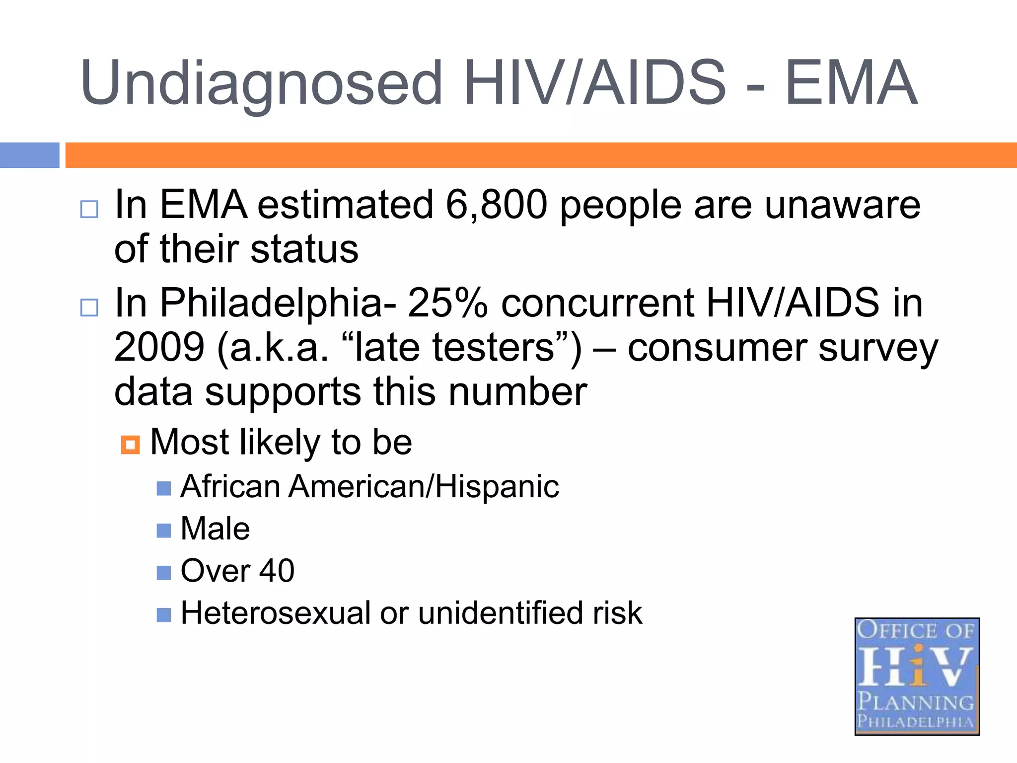 Undiagnosed HIV/AIDS - EMA
   In EMA estimated 6,800 people are unaware
    of their status
   In Philadelphia- 25% concurrent HIV/AIDS in
    2009 (a.k.a. “late testers”) – consumer survey
    data supports this number
     Most   likely to be
       African American/Hispanic
       Male
       Over 40
       Heterosexual or unidentified risk
 